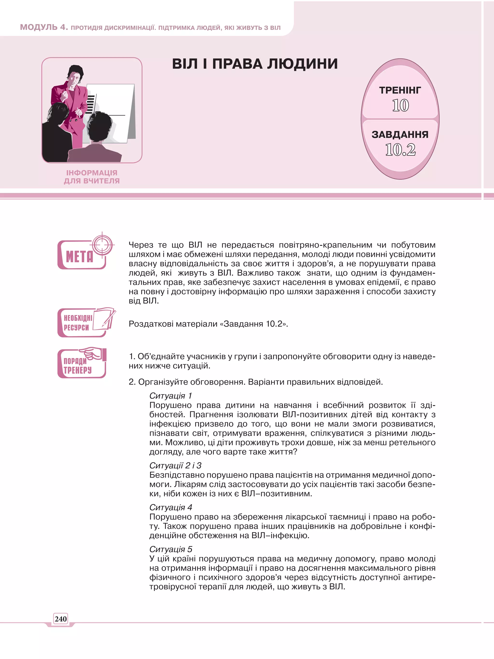 МОДУЛЬ 4. ПРОТИДІЯ ДИСКРИМІНАЦІЇ. ПІДТРИМКА ЛЮДЕЙ, ЯКІ ЖИВУТЬ З ВІЛ



                                       ВІЛ І ПРАВА ЛЮДИНИ
                                                                                        ТРЕНІНГ
                                                                                           10
                                                                                      ЗАВДАННЯ
                                                                                         10.2
           ІНФОРМАЦІЯ
           ДЛЯ ВЧИТЕЛЯ




                           Через те що ВІЛ не передається повітряно-крапельним чи побутовим
                           шляхом і має обмежені шляхи передання, молоді люди повинні усвідомити
                           власну відповідальність за своє життя і здоров’я, а не порушувати права
                           людей, які живуть з ВІЛ. Важливо також знати, що одним із фундамен-
                           тальних прав, яке забезпечує захист населення в умовах епідемії, є право
                           на повну і достовірну інформацію про шляхи зараження і способи захисту
                           від ВІЛ.

                           Роздаткові матеріали «Завдання 10.2».


                           1. Об’єднайте учасників у групи і запропонуйте обговорити одну із наведе-
                           них нижче ситуацій.
                           2. Організуйте обговорення. Варіанти правильних відповідей.
                                 Ситуація 1
                                 Порушено права дитини на навчання і всебічний розвиток її зді-
                                 бностей. Прагнення ізолювати ВІЛ-позитивних дітей від контакту з
                                 інфекцією призвело до того, що вони не мали змоги розвиватися,
                                 пізнавати світ, отримувати враження, спілкуватися з різними людь-
                                 ми. Можливо, ці діти проживуть трохи довше, ніж за менш ретельного
                                 догляду, але чого варте таке життя?
                                 Ситуації 2 і 3
                                 Безпідставно порушено права пацієнтів на отримання медичної допо-
                                 моги. Лікарям слід застосовувати до усіх пацієнтів такі засоби безпе-
                                 ки, ніби кожен із них є ВІЛ–позитивним.
                                 Ситуація 4
                                 Порушено право на збереження лікарської таємниці і право на робо-
                                 ту. Також порушено права інших працівників на добровільне і конфі-
                                 денційне обстеження на ВІЛ–інфекцію.
                                 Ситуація 5
                                 У цій країні порушуються права на медичну допомогу, право молоді
                                 на отримання інформації і право на досягнення максимального рівня
                                 фізичного і психічного здоров’я через відсутність доступної антире-
                                 тровірусної терапії для людей, що живуть з ВІЛ.


        240
 