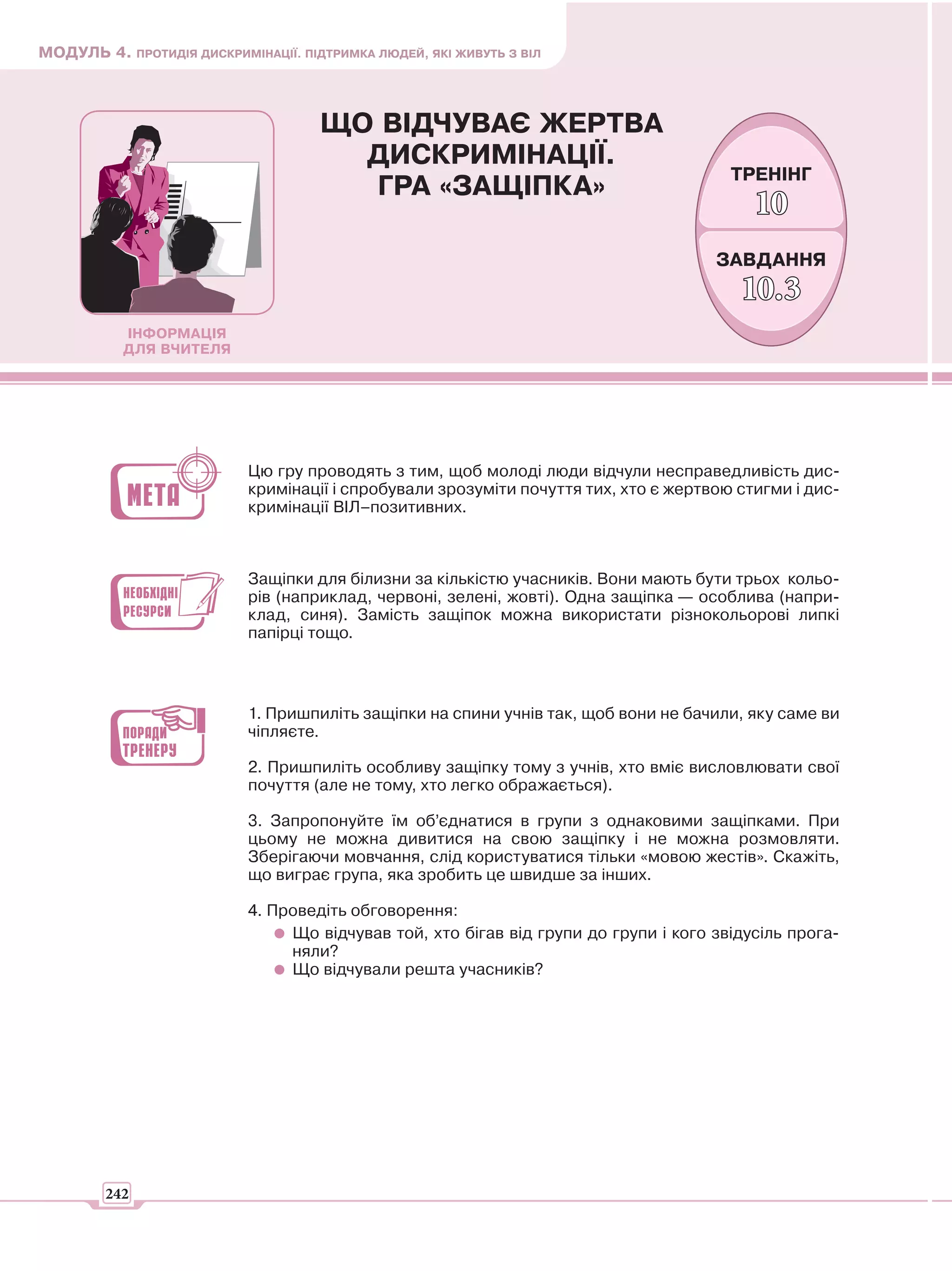 МОДУЛЬ 4. ПРОТИДІЯ ДИСКРИМІНАЦІЇ. ПІДТРИМКА ЛЮДЕЙ, ЯКІ ЖИВУТЬ З ВІЛ



                                     ЩО ВІДЧУВАЄ ЖЕРТВА
                                       ДИСКРИМІНАЦІЇ.
                                                                                       ТРЕНІНГ
                                       ГРА «ЗАЩІПКА»
                                                                                          10
                                                                                     ЗАВДАННЯ
                                                                                        10.3
           ІНФОРМАЦІЯ
           ДЛЯ ВЧИТЕЛЯ




                           Цю гру проводять з тим, щоб молоді люди відчули несправедливість дис-
                           кримінації і спробували зрозуміти почуття тих, хто є жертвою стигми і дис-
                           кримінації ВІЛ–позитивних.



                           Защіпки для білизни за кількістю учасників. Вони мають бути трьох кольо-
                           рів (наприклад, червоні, зелені, жовті). Одна защіпка — особлива (напри-
                           клад, синя). Замість защіпок можна використати різнокольорові липкі
                           папірці тощо.



                           1. Пришпиліть защіпки на спини учнів так, щоб вони не бачили, яку саме ви
                           чіпляєте.

                           2. Пришпиліть особливу защіпку тому з учнів, хто вміє висловлювати свої
                           почуття (але не тому, хто легко ображається).

                           3. Запропонуйте їм об’єднатися в групи з однаковими защіпками. При
                           цьому не можна дивитися на свою защіпку і не можна розмовляти.
                           Зберігаючи мовчання, слід користуватися тільки «мовою жестів». Скажіть,
                           що виграє група, яка зробить це швидше за інших.

                           4. Проведіть обговорення:
                                Що відчував той, хто бігав від групи до групи і кого звідусіль прога-
                                няли?
                                Що відчували решта учасників?




        242
 