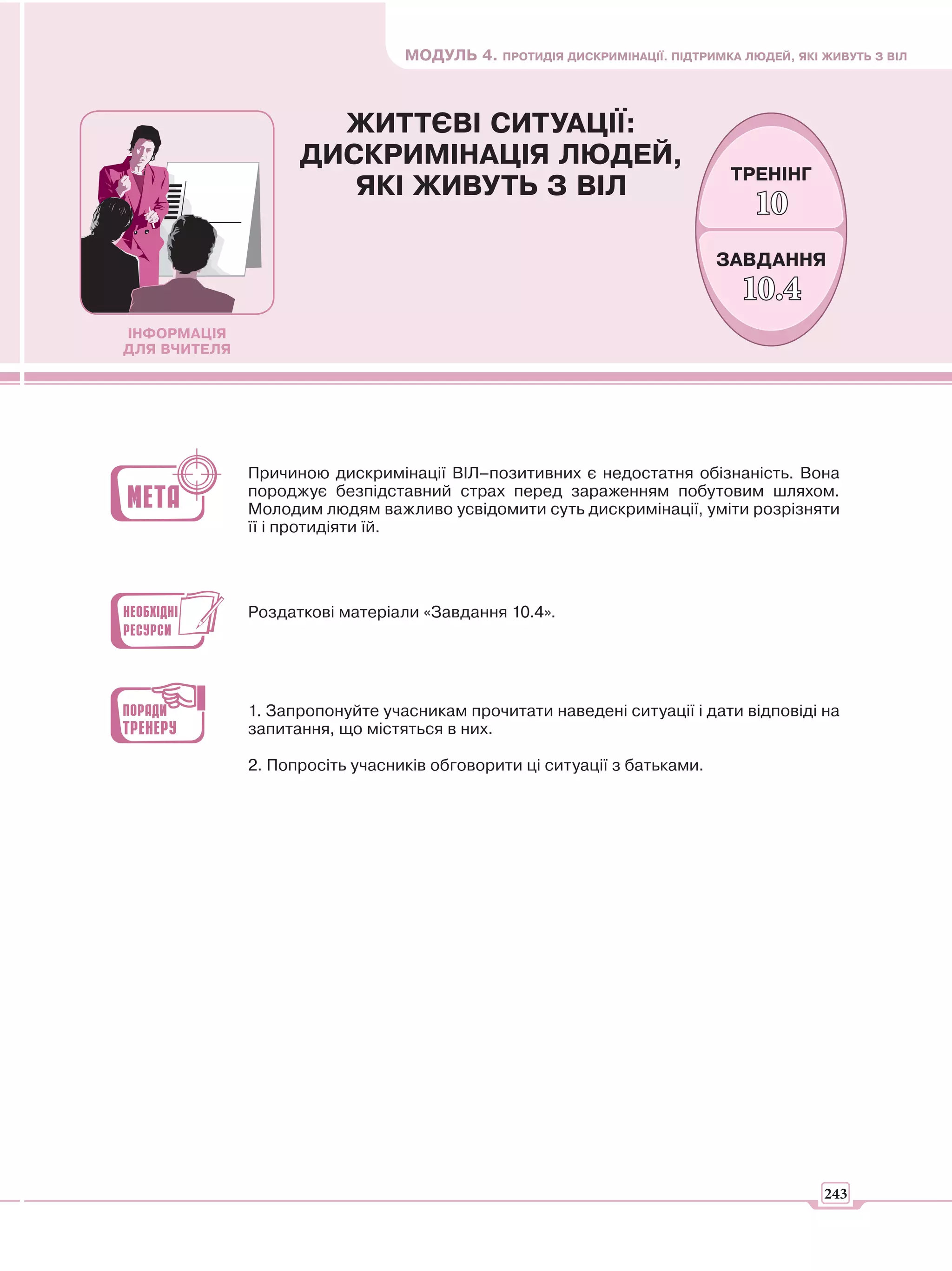 МОДУЛЬ 4. ПРОТИДІЯ ДИСКРИМІНАЦІЇ. ПІДТРИМКА ЛЮДЕЙ, ЯКІ ЖИВУТЬ З ВІЛ



                      ЖИТТЄВІ СИТУАЦІЇ:
                    ДИСКРИМІНАЦІЯ ЛЮДЕЙ,
                                                                            ТРЕНІНГ
                       ЯКІ ЖИВУТЬ З ВІЛ
                                                                               10
                                                                          ЗАВДАННЯ
                                                                             10.4
ІНФОРМАЦІЯ
ДЛЯ ВЧИТЕЛЯ




              Причиною дискримінації ВІЛ–позитивних є недостатня обізнаність. Вона
              породжує безпідставний страх перед зараженням побутовим шляхом.
              Молодим людям важливо усвідомити суть дискримінації, уміти розрізняти
              її і протидіяти їй.




              Роздаткові матеріали «Завдання 10.4».




              1. Запропонуйте учасникам прочитати наведені ситуації і дати відповіді на
              запитання, що містяться в них.

              2. Попросіть учасників обговорити ці ситуації з батьками.




                                                                                        243
 