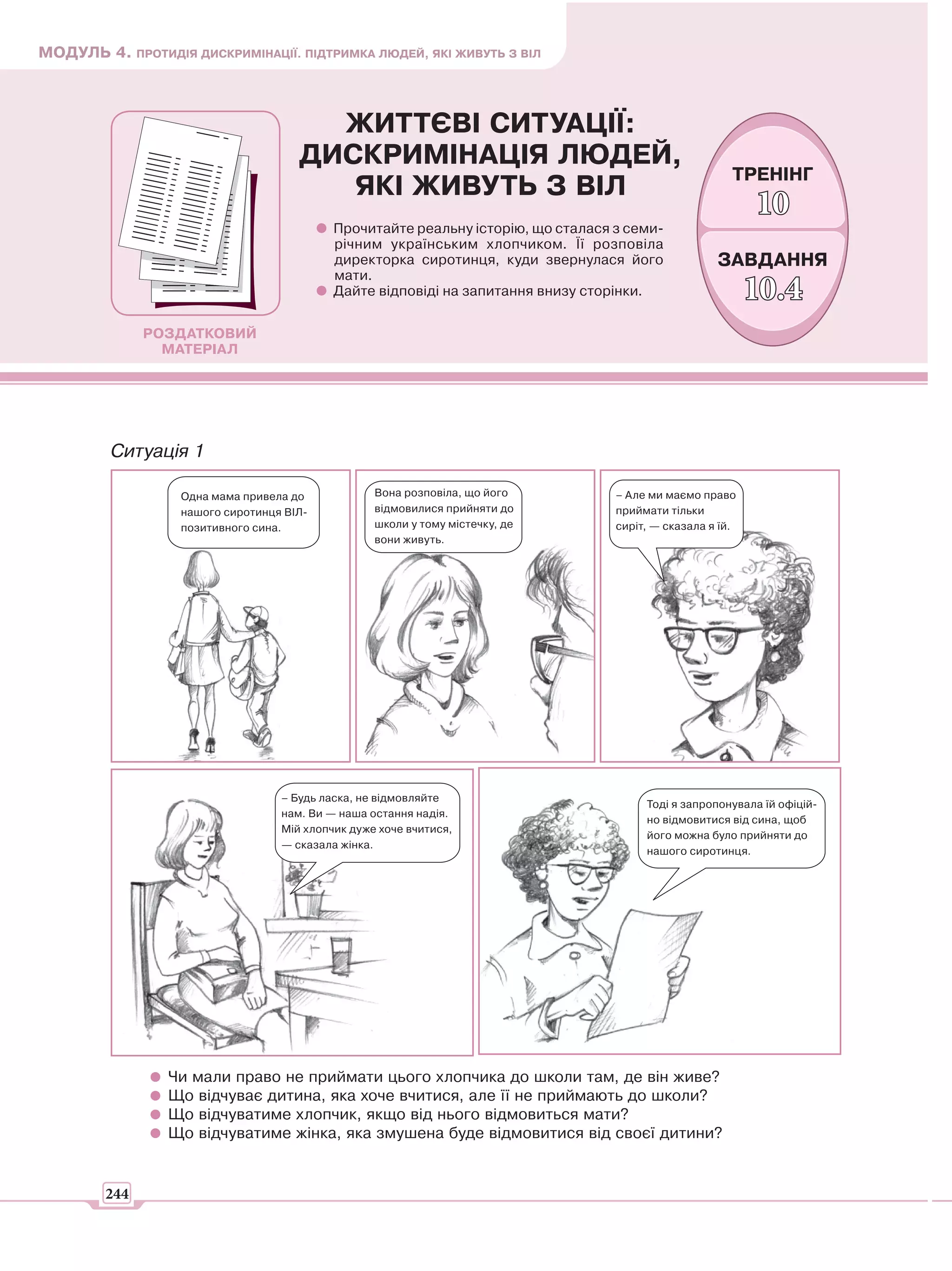 МОДУЛЬ 4. ПРОТИДІЯ ДИСКРИМІНАЦІЇ. ПІДТРИМКА ЛЮДЕЙ, ЯКІ ЖИВУТЬ З ВІЛ



                                       ЖИТТЄВІ СИТУАЦІЇ:
                                     ДИСКРИМІНАЦІЯ ЛЮДЕЙ,
                                                                                                       ТРЕНІНГ
                                        ЯКІ ЖИВУТЬ З ВІЛ
                                                                                                           10
                                           Прочитайте реальну історію, що сталася з семи-
                                           річним українським хлопчиком. Її розповіла
                                           директорка сиротинця, куди звернулася його               ЗАВДАННЯ
                                           мати.
                                           Дайте відповіді на запитання внизу сторінки.                    10.4
              РОЗДАТКОВИЙ
                МАТЕРІАЛ




         Ситуація 1

                  Одна мама привела до            Вона розповіла, що його         – Але ми маємо право
                  нашого сиротинця ВІЛ-           відмовилися прийняти до         приймати тільки
                  позитивного сина.               школи у тому містечку, де       сиріт, — сказала я їй.
                                                  вони живуть.




                                  – Будь ласка, не відмовляйте
                                                                                       Тоді я запропонувала їй офіцій-
                                  нам. Ви — наша остання надія.
                                                                                       но відмовитися від сина, щоб
                                  Мій хлопчик дуже хоче вчитися,
                                                                                       його можна було прийняти до
                                  — сказала жінка.
                                                                                       нашого сиротинця.




                 Чи мали право не приймати цього хлопчика до школи там, де він живе?
                 Що відчуває дитина, яка хоче вчитися, але її не приймають до школи?
                 Що відчуватиме хлопчик, якщо від нього відмовиться мати?
                 Що відчуватиме жінка, яка змушена буде відмовитися від своєї дитини?


        244
 