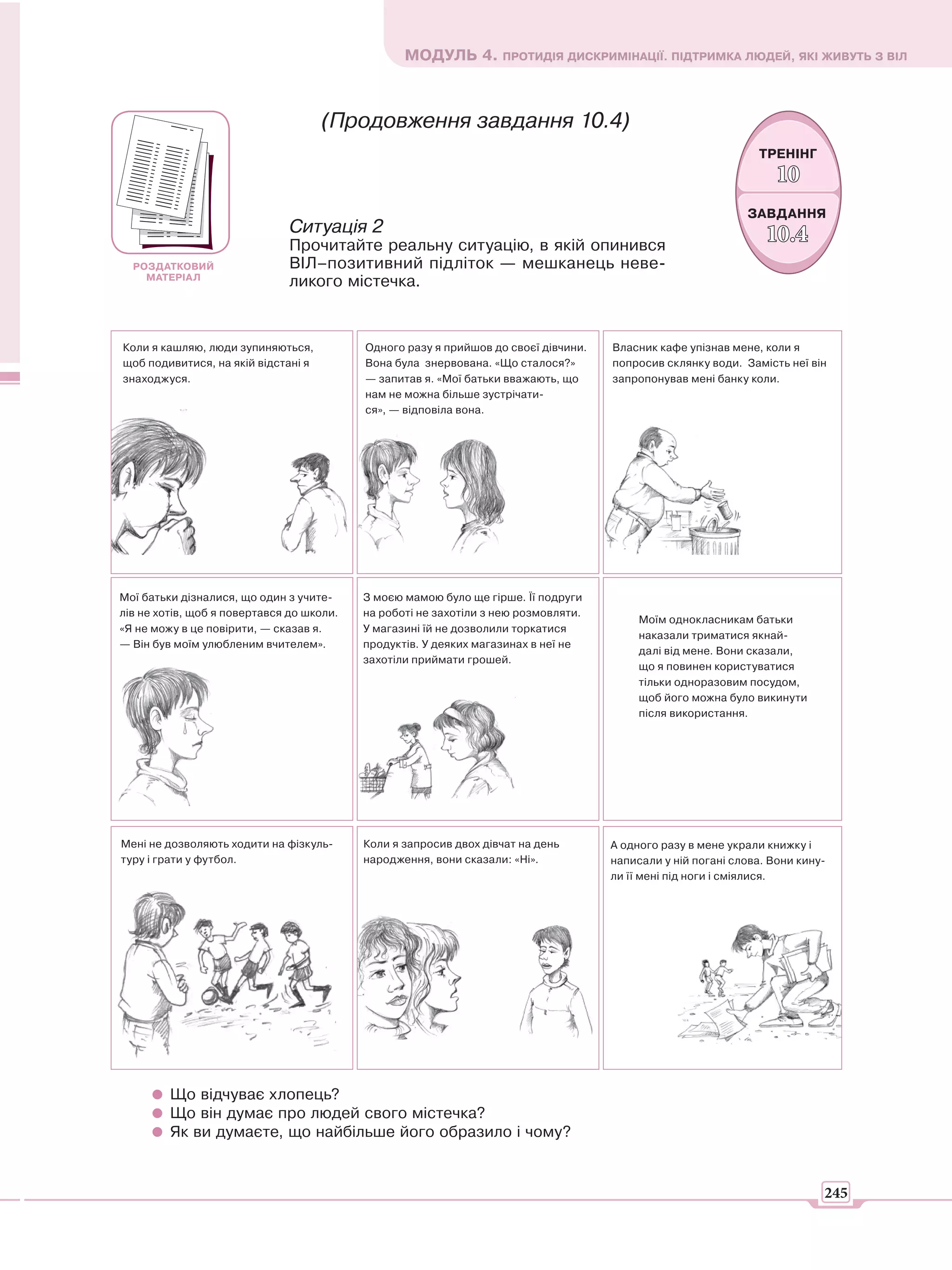МОДУЛЬ 4. ПРОТИДІЯ ДИСКРИМІНАЦІЇ. ПІДТРИМКА ЛЮДЕЙ, ЯКІ ЖИВУТЬ З ВІЛ



                                     (Продовження завдання 10.4)
                                                                                                               ТРЕНІНГ
                                                                                                                   10
                                                                                                             ЗАВДАННЯ
                               Ситуація 2                                                                        10.
                                                                                                                 10.4
                               Прочитайте реальну ситуацію, в якій опинився
  РОЗДАТКОВИЙ                  ВІЛ–позитивний підліток — мешканець неве-
    МАТЕРІАЛ
                               ликого містечка.


Коли я кашляю, люди зупиняються,           Одного разу я прийшов до своєї дівчини.   Власник кафе упізнав мене, коли я
щоб подивитися, на якій відстані я         Вона була знервована. «Що сталося?»       попросив склянку води. Замість неї він
знаходжуся.                                — запитав я. «Мої батьки вважають, що     запропонував мені банку коли.
                                           нам не можна більше зустрічати-
                                           ся», — відповіла вона.




Мої батьки дізналися, що один з учите-     З моєю мамою було ще гірше. Її подруги
лів не хотів, щоб я повертався до школи.   на роботі не захотіли з нею розмовляти.
                                                                                          Моїм однокласникам батьки
«Я не можу в це повірити, — сказав я.      У магазині їй не дозволили торкатися
                                                                                          наказали триматися якнай-
— Він був моїм улюбленим вчителем».        продуктів. У деяких магазинах в неї не
                                                                                          далі від мене. Вони сказали,
                                           захотіли приймати грошей.
                                                                                          що я повинен користуватися
                                                                                          тільки одноразовим посудом,
                                                                                          щоб його можна було викинути
                                                                                          після використання.




Мені не дозволяють ходити на фізкуль-      Коли я запросив двох дівчат на день       А одного разу в мене украли книжку і
туру і грати у футбол.                     народження, вони сказали: «Ні».           написали у ній погані слова. Вони кину-
                                                                                     ли її мені під ноги і сміялися.




         Що відчуває хлопець?
         Що він думає про людей свого містечка?
         Як ви думаєте, що найбільше його образило і чому?


                                                                                                                           245
 
