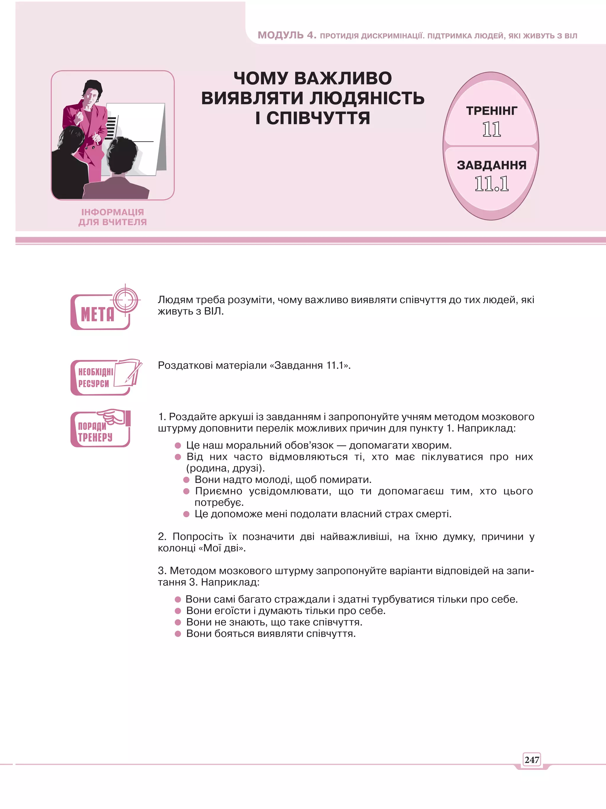 МОДУЛЬ 4. ПРОТИДІЯ ДИСКРИМІНАЦІЇ. ПІДТРИМКА ЛЮДЕЙ, ЯКІ ЖИВУТЬ З ВІЛ



                         ЧОМУ ВАЖЛИВО
                      ВИЯВЛЯТИ ЛЮДЯНІСТЬ
                                                                            ТРЕНІНГ
                           І СПІВЧУТТЯ
                                                                               11
                                                                          ЗАВДАННЯ
                                                                              11.1
ІНФОРМАЦІЯ
ДЛЯ ВЧИТЕЛЯ




              Людям треба розуміти, чому важливо виявляти співчуття до тих людей, які
              живуть з ВІЛ.




              Роздаткові матеріали «Завдання 11.1».



              1. Роздайте аркуші із завданням і запропонуйте учням методом мозкового
              штурму доповнити перелік можливих причин для пункту 1. Наприклад:
                   Це наш моральний обов’язок — допомагати хворим.
                   Від них часто відмовляються ті, хто має піклуватися про них
                   (родина, друзі).
                     Вони надто молоді, щоб помирати.
                     Приємно усвідомлювати, що ти допомагаєш тим, хто цього
                     потребує.
                     Це допоможе мені подолати власний страх смерті.

              2. Попросіть їх позначити дві найважливіші, на їхню думку, причини у
              колонці «Мої дві».

              3. Методом мозкового штурму запропонуйте варіанти відповідей на запи-
              тання 3. Наприклад:
                   Вони самі багато страждали і здатні турбуватися тільки про себе.
                   Вони егоїсти і думають тільки про себе.
                   Вони не знають, що таке співчуття.
                   Вони бояться виявляти співчуття.




                                                                                        247
 