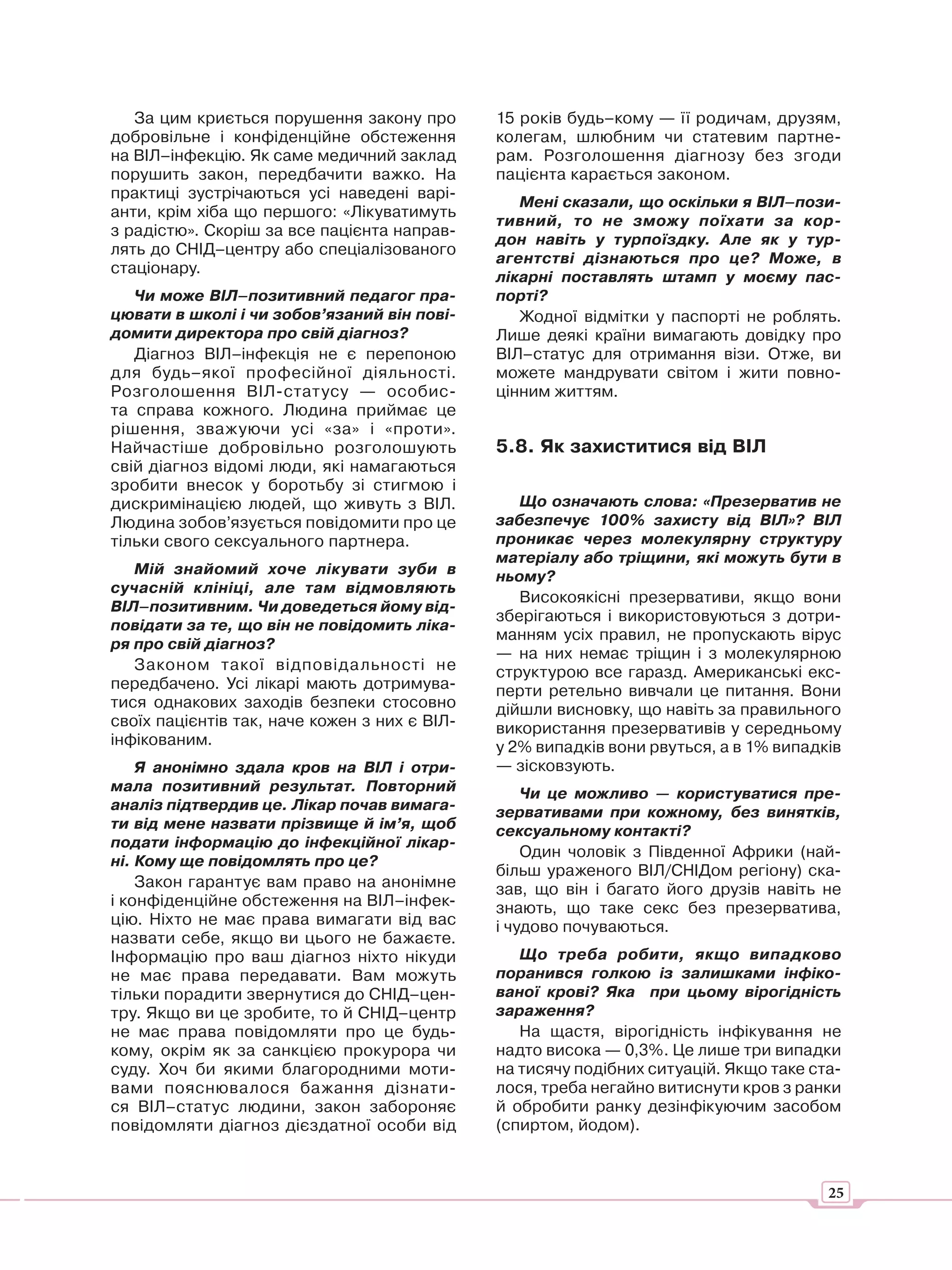 За цим криється порушення закону про        15 років будь–кому — її родичам, друзям,
добровільне і конфіденційне обстеження         колегам, шлюбним чи статевим партне-
на ВІЛ–інфекцію. Як саме медичний заклад       рам. Розголошення діагнозу без згоди
порушить закон, передбачити важко. На          пацієнта карається законом.
практиці зустрічаються усі наведені варі-
                                                  Мені сказали, що оскільки я ВІЛ–пози-
анти, крім хіба що першого: «Лікуватимуть
                                               тивний, то не зможу поїхати за кор-
з радістю». Скоріш за все пацієнта направ-
                                               дон навіть у турпоїздку. Але як у тур-
лять до СНІД–центру або спеціалізованого
                                               агентстві дізнаються про це? Може, в
стаціонару.
                                               лікарні поставлять штамп у моєму пас-
   Чи може ВІЛ–позитивний педагог пра-         порті?
цювати в школі і чи зобов’язаний він пові-        Жодної відмітки у паспорті не роблять.
домити директора про свій діагноз?             Лише деякі країни вимагають довідку про
   Діагноз ВІЛ–інфекція не є перепоною         ВІЛ–статус для отримання візи. Отже, ви
для будь–якої професійної діяльності.          можете мандрувати світом і жити повно-
Розголошення ВІЛ-статусу — особис-             цінним життям.
та справа кожного. Людина приймає це
рішення, зважуючи усі «за» і «проти».
Найчастіше добровільно розголошують            5.8. Як захиститися від ВІЛ
свій діагноз відомі люди, які намагаються
зробити внесок у боротьбу зі стигмою і
дискримінацією людей, що живуть з ВІЛ.            Що означають слова: «Презерватив не
Людина зобов’язується повідомити про це        забезпечує 100% захисту від ВІЛ»? ВІЛ
тільки свого сексуального партнера.            проникає через молекулярну структуру
                                               матеріалу або тріщини, які можуть бути в
   Мій знайомий хоче лікувати зуби в           ньому?
сучасній клініці, але там відмовляють
                                                  Високоякісні презервативи, якщо вони
ВІЛ–позитивним. Чи доведеться йому від-
                                               зберігаються і використовуються з дотри-
повідати за те, що він не повідомить ліка-
                                               манням усіх правил, не пропускають вірус
ря про свій діагноз?
                                               — на них немає тріщин і з молекулярною
   Законом такої відповідальності не           структурою все гаразд. Американські екс-
передбачено. Усі лікарі мають дотримува-       перти ретельно вивчали це питання. Вони
тися однакових заходів безпеки стосовно        дійшли висновку, що навіть за правильного
своїх пацієнтів так, наче кожен з них є ВІЛ-   використання презервативів у середньому
інфікованим.                                   у 2% випадків вони рвуться, а в 1% випадків
    Я анонімно здала кров на ВІЛ і отри-       — зісковзують.
мала позитивний результат. Повторний               Чи це можливо — користуватися пре-
аналіз підтвердив це. Лікар почав вимага-      зервативами при кожному, без винятків,
ти від мене назвати прізвище й ім’я, щоб       сексуальному контакті?
подати інформацію до інфекційної лікар-
                                                   Один чоловік з Південної Африки (най-
ні. Кому ще повідомлять про це?
                                               більш ураженого ВІЛ/СНІДом регіону) ска-
    Закон гарантує вам право на анонімне       зав, що він і багато його друзів навіть не
і конфіденційне обстеження на ВІЛ–інфек-       знають, що таке секс без презерватива,
цію. Ніхто не має права вимагати від вас       і чудово почуваються.
назвати себе, якщо ви цього не бажаєте.
Інформацію про ваш діагноз ніхто нікуди           Що треба робити, якщо випадково
не має права передавати. Вам можуть            поранився голкою із залишками інфіко-
тільки порадити звернутися до СНІД–цен-        ваної крові? Яка при цьому вірогідність
тру. Якщо ви це зробите, то й СНІД–центр       зараження?
не має права повідомляти про це будь-             На щастя, вірогідність інфікування не
кому, окрім як за санкцією прокурора чи        надто висока — 0,3%. Це лише три випадки
суду. Хоч би якими благородними моти-          на тисячу подібних ситуацій. Якщо таке ста-
вами пояснювалося бажання дізнати-             лося, треба негайно витиснути кров з ранки
ся ВІЛ–статус людини, закон забороняє          й обробити ранку дезінфікуючим засобом
повідомляти діагноз дієздатної особи від       (спиртом, йодом).



                                                                                        25
 