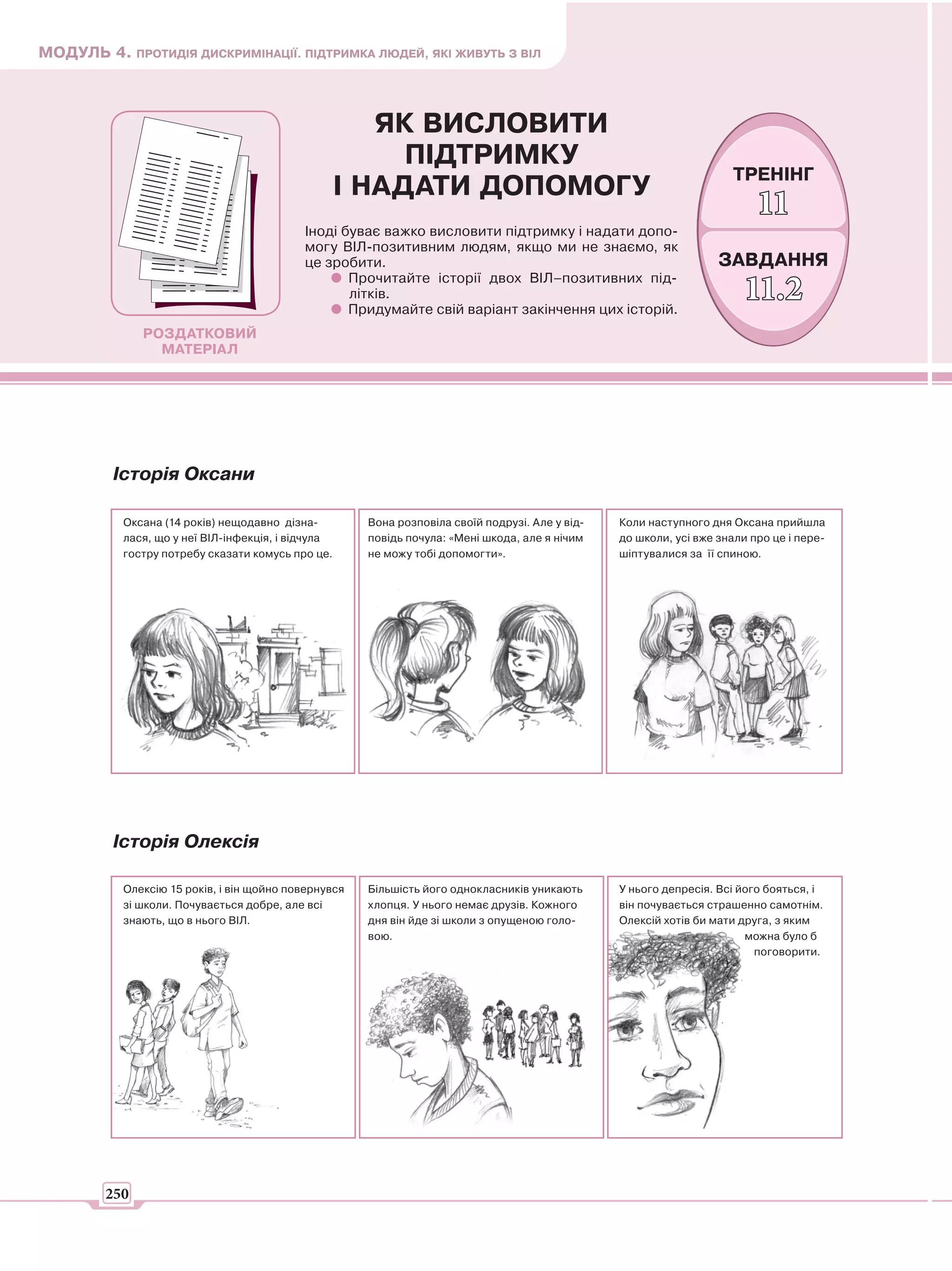 МОДУЛЬ 4. ПРОТИДІЯ ДИСКРИМІНАЦІЇ. ПІДТРИМКА ЛЮДЕЙ, ЯКІ ЖИВУТЬ З ВІЛ



                                                       ЯК ВИСЛОВИТИ
                                                         ПІДТРИМКУ
                                                                                                                     ТРЕНІНГ
                                                    І НАДАТИ ДОПОМОГУ
                                                                                                                          11
                                           Іноді буває важко висловити підтримку і надати допо-
                                           могу ВІЛ-позитивним людям, якщо ми не знаємо, як
                                           це зробити.                                                             ЗАВДАННЯ
                                                  Прочитайте історії двох ВІЛ–позитивних під-
                                                  літків.
                                                  Придумайте свій варіант закінчення цих історій.
                                                                                                                        11.2
              РОЗДАТКОВИЙ
                МАТЕРІАЛ




         Історія Оксани

           Оксана (14 років) нещодавно дізна-         Вона розповіла своїй подрузі. Але у від-   Коли наступного дня Оксана прийшла
           лася, що у неї ВІЛ-інфекція, і відчула     повідь почула: «Мені шкода, але я нічим    до школи, усі вже знали про це і пере-
           гостру потребу сказати комусь про це.      не можу тобі допомогти».                   шіптувалися за її спиною.




         Історія Олексія

           Олексію 15 років, і він щойно повернувся   Більшість його однокласників уникають      У нього депресія. Всі його бояться, і
           зі школи. Почувається добре, але всі       хлопця. У нього немає друзів. Кожного      він почувається страшенно самотнім.
           знають, що в нього ВІЛ.                    дня він йде зі школи з опущеною голо-      Олексій хотів би мати друга, з яким
                                                      вою.                                                              можна було б
                                                                                                                          поговорити.




        250
 
