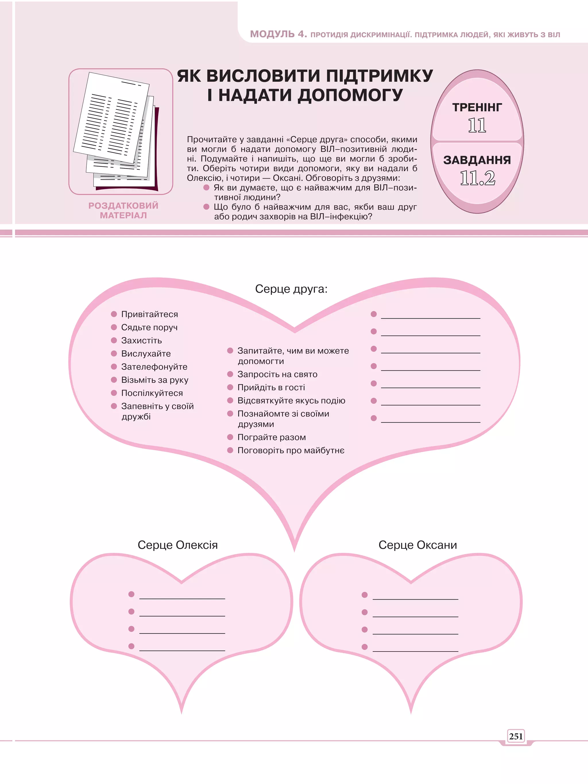 МОДУЛЬ 4. ПРОТИДІЯ ДИСКРИМІНАЦІЇ. ПІДТРИМКА ЛЮДЕЙ, ЯКІ ЖИВУТЬ З ВІЛ



                  ЯК ВИСЛОВИТИ ПІДТРИМКУ
                     І НАДАТИ ДОПОМОГУ
                                                                               ТРЕНІНГ

                     Прочитайте у завданні «Серце друга» способи, якими
                                                                                  11
                     ви могли б надати допомогу ВІЛ–позитивній люди-
                     ні. Подумайте і напишіть, що ще ви могли б зроби-       ЗАВДАННЯ
                     ти. Оберіть чотири види допомоги, яку ви надали б
                     Олексію, і чотири — Оксані. Обговоріть з друзями:
                           Як ви думаєте, що є найважчим для ВІЛ–пози-
                                                                                 11.2
                           тивної людини?
РОЗДАТКОВИЙ                Що було б найважчим для вас, якби ваш друг
  МАТЕРІАЛ                 або родич захворів на ВІЛ–інфекцію?




                                   Серце друга:

     Привітайтеся                                              _______________________
     Сядьте поруч                                              _______________________
     Захистіть
                               Запитайте, чим ви можете        _______________________
     Вислухайте
                               допомогти
     Зателефонуйте                                             _______________________
                               Запросіть на свято
     Візьміть за руку                                          _______________________
                               Прийдіть в гості
     Поспілкуйтеся
                               Відсвяткуйте якусь подію        _______________________
     Запевніть у своїй
     дружбі                    Познайомте зі своїми
                                                               _______________________
                               друзями
                               Пограйте разом
                               Поговоріть про майбутнє




        Серце Олексія                                         Серце Оксани



         _________________                                   _________________
         _________________                                   _________________
         _________________                                   _________________
         _________________                                   _________________




                                                                                         251
 