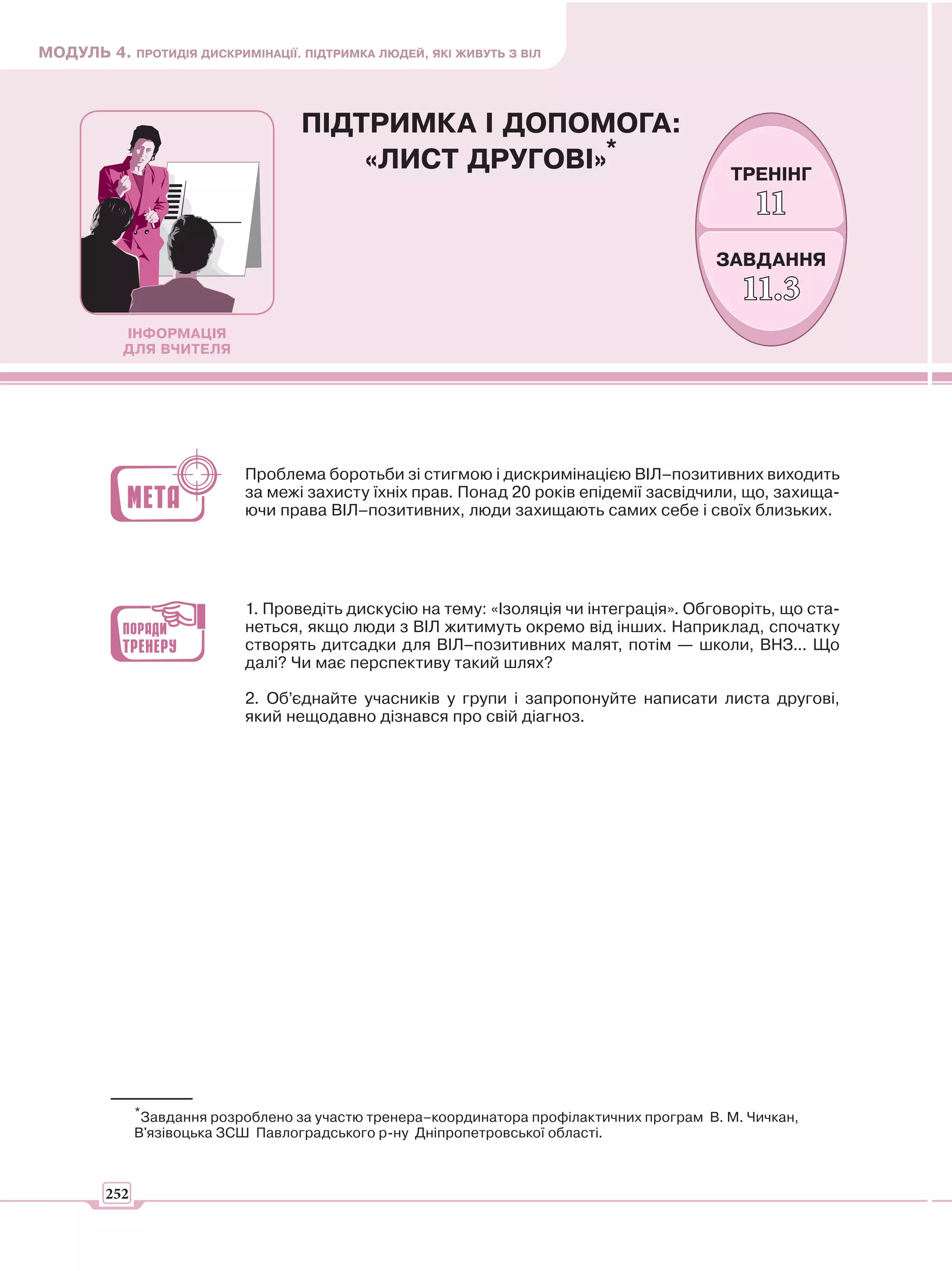 МОДУЛЬ 4. ПРОТИДІЯ ДИСКРИМІНАЦІЇ. ПІДТРИМКА ЛЮДЕЙ, ЯКІ ЖИВУТЬ З ВІЛ



                                    ПІДТРИМКА І ДОПОМОГА:
                                        «ЛИСТ ДРУГОВІ»*                                     ТРЕНІНГ
                                                                                                11
                                                                                           ЗАВДАННЯ
                                                                                              11.3
           ІНФОРМАЦІЯ
           ДЛЯ ВЧИТЕЛЯ




                            Проблема боротьби зі стигмою і дискримінацією ВІЛ–позитивних виходить
                            за межі захисту їхніх прав. Понад 20 років епідемії засвідчили, що, захища-
                            ючи права ВІЛ–позитивних, люди захищають самих себе і своїх близьких.




                            1. Проведіть дискусію на тему: «Ізоляція чи інтеграція». Обговоріть, що ста-
                            неться, якщо люди з ВІЛ житимуть окремо від інших. Наприклад, спочатку
                            створять дитсадки для ВІЛ–позитивних малят, потім — школи, ВНЗ... Що
                            далі? Чи має перспективу такий шлях?

                            2. Об’єднайте учасників у групи і запропонуйте написати листа другові,
                            який нещодавно дізнався про свій діагноз.




              *Завдання розроблено за участю тренера–координатора профілактичних програм В. М. Чичкан,
              В'язівоцька ЗСШ Павлоградського р-ну Дніпропетровської області.



        252
 