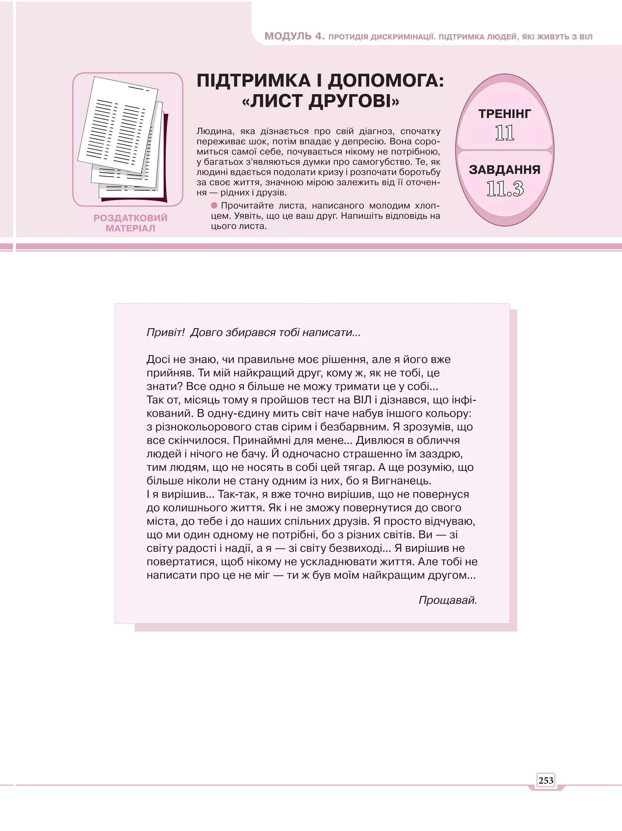 МОДУЛЬ 4. ПРОТИДІЯ ДИСКРИМІНАЦІЇ. ПІДТРИМКА ЛЮДЕЙ, ЯКІ ЖИВУТЬ З ВІЛ



                ПІДТРИМКА І ДОПОМОГА:
                    «ЛИСТ ДРУГОВІ»
                                                                            ТРЕНІНГ
                Людина, яка дізнається про свій діагноз, спочатку
                переживає шок, потім впадає у депресію. Вона соро-            11
                миться самої себе, почувається нікому не потрібною,
                у багатьох з’являються думки про самогубство. Те, як
                людині вдається подолати кризу і розпочати боротьбу     ЗАВДАННЯ
                за своє життя, значною мірою залежить від її оточен-
                ня — рідних і друзів.                                       11.3
                     Прочитайте листа, написаного молодим хлоп-
РОЗДАТКОВИЙ        цем. Уявіть, що це ваш друг. Напишіть відповідь на
  МАТЕРІАЛ         цього листа.




       Привіт! Довго збирався тобі написати...

       Досі не знаю, чи правильне моє рішення, але я його вже
       прийняв. Ти мій найкращий друг, кому ж, як не тобі, це
       знати? Все одно я більше не можу тримати це у собі...
       Так от, місяць тому я пройшов тест на ВІЛ і дізнався, що інфі-
       кований. В одну-єдину мить світ наче набув іншого кольору:
       з різнокольорового став сірим і безбарвним. Я зрозумів, що
       все скінчилося. Принаймні для мене... Дивлюся в обличчя
       людей і нічого не бачу. Й одночасно страшенно їм заздрю,
       тим людям, що не носять в собі цей тягар. А ще розумію, що
       більше ніколи не стану одним із них, бо я Вигнанець.
       І я вирішив... Так-так, я вже точно вирішив, що не повернуся
       до колишнього життя. Як і не зможу повернутися до свого
       міста, до тебе і до наших спільних друзів. Я просто відчуваю,
       що ми один одному не потрібні, бо з різних світів. Ви — зі
       світу радості і надії, а я — зі світу безвиході... Я вирішив не
       повертатися, щоб нікому не ускладнювати життя. Але тобі не
       написати про це не міг — ти ж був моїм найкращим другом...

                                                                Прощавай.




                                                                                      253
 