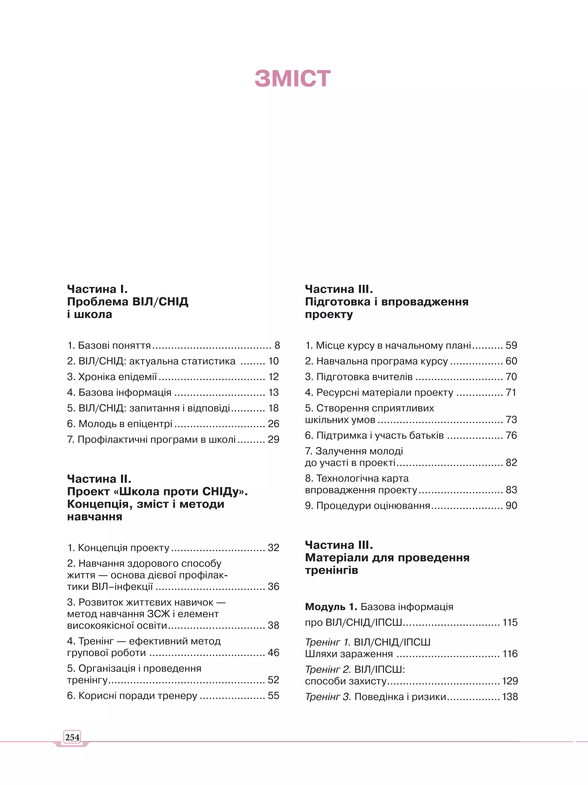 ЗМІСТ




Частина І.                                                       Частина ІІІ.
Проблема ВІЛ/СНІД                                                Підготовка і впровадження
і школа                                                          проекту

1. Базові поняття ...................................... 8       1. Місце курсу в начальному плані .......... 59
2. ВІЛ/СНІД: актуальна статистика ........ 10                    2. Навчальна програма курсу ................. 60
3. Хроніка епідемії .................................. 12        3. Підготовка вчителів ............................ 70
4. Базова інформація ............................. 13            4. Ресурсні матеріали проекту ............... 71
5. ВІЛ/СНІД: запитання і відповіді ........... 18                5. Створення сприятливих
6. Молодь в епіцентрі ............................. 26           шкільних умов ........................................ 73
7. Профілактичні програми в школі ......... 29                   6. Підтримка і участь батьків .................. 76
                                                                 7. Залучення молоді
                                                                 до участі в проекті .................................. 82
Частина ІІ.                                                      8. Технологічна карта
Проект «Школа проти СНІДу».                                      впровадження проекту ........................... 83
Концепція, зміст і методи                                        9. Процедури оцінювання ....................... 90
навчання

1. Концепція проекту .............................. 32           Частина III.
2. Навчання здорового способу
                                                                 Матеріали для проведення
життя — основа дієвої профілак-                                  тренінгів
тики ВІЛ–інфекції ................................... 36
3. Розвиток життєвих навичок —                                   Модуль 1. Базова інформація
метод навчання ЗСЖ і елемент
високоякісної освіти ............................... 38          про ВІЛ/СНІД/ІПСШ............................... 115
4. Тренінг — ефективний метод                                    Тренінг 1. ВІЛ/СНІД/ІПСШ
групової роботи ..................................... 46         Шляхи зараження ................................. 116
5. Організація і проведення                                      Тренінг 2. ВІЛ/ІПСШ:
тренінгу .................................................. 52   способи захисту .................................... 129
6. Корисні поради тренеру ..................... 55               Тренінг 3. Поведінка і ризики ................. 138


254
 