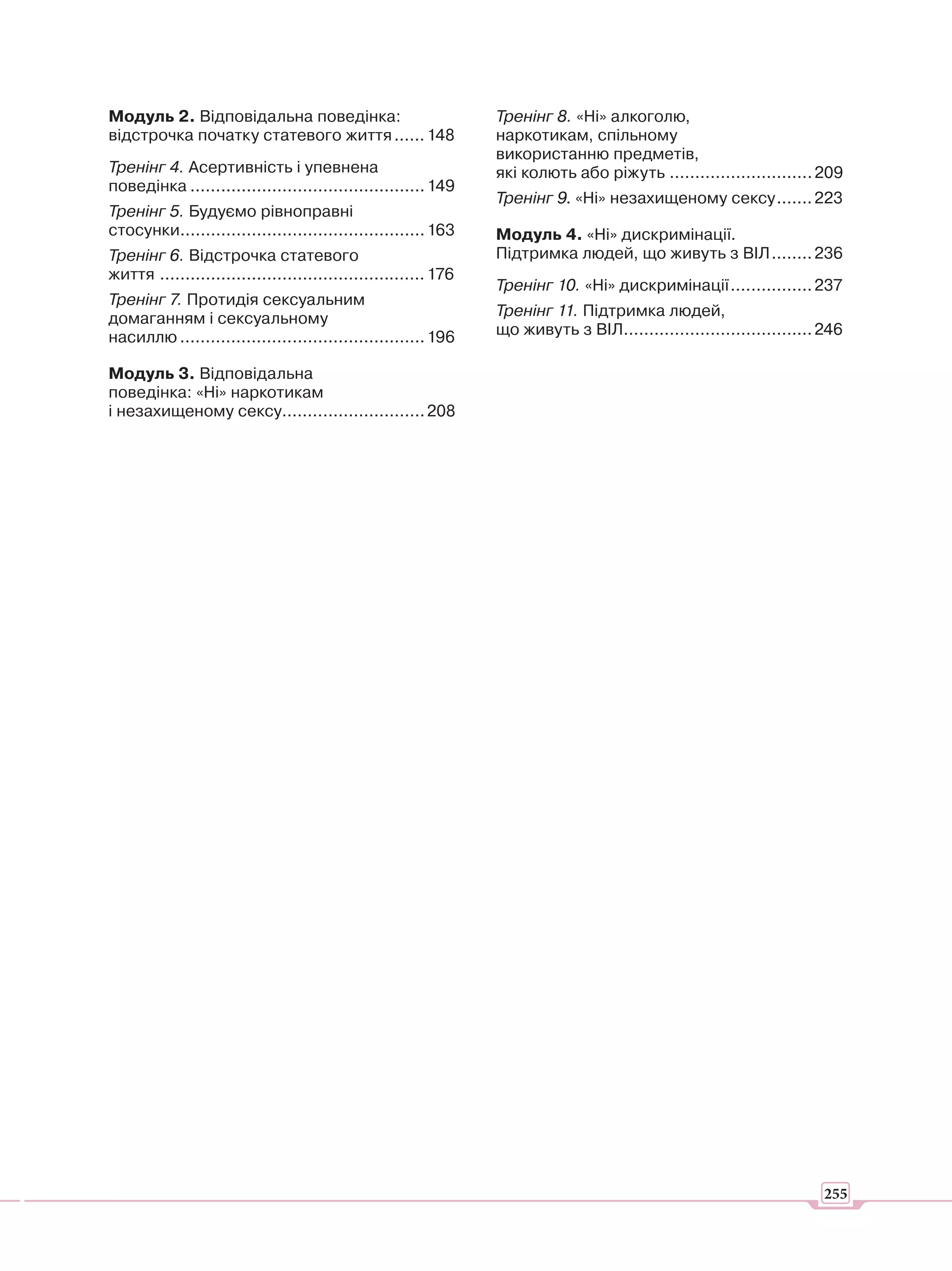Модуль 2. Відповідальна поведінка:                               Тренінг 8. «Ні» алкоголю,
відстрочка початку статевого життя ...... 148                    наркотикам, спільному
                                                                 використанню предметів,
Тренінг 4. Асертивність і упевнена                               які колють або ріжуть ............................ 209
поведінка .............................................. 149
                                                                 Тренінг 9. «Ні» незахищеному сексу ....... 223
Тренінг 5. Будуємо рівноправні
стосунки................................................ 163     Модуль 4. «Ні» дискримінації.
Тренінг 6. Відстрочка статевого                                  Підтримка людей, що живуть з ВІЛ ........ 236
життя .................................................... 176
                                                                 Тренінг 10. «Ні» дискримінації ................ 237
Тренінг 7. Протидія сексуальним
домаганням і сексуальному                                        Тренінг 11. Підтримка людей,
насиллю ................................................ 196     що живуть з ВІЛ..................................... 246

Модуль 3. Відповідальна
поведінка: «Ні» наркотикам
і незахищеному сексу............................ 208




                                      