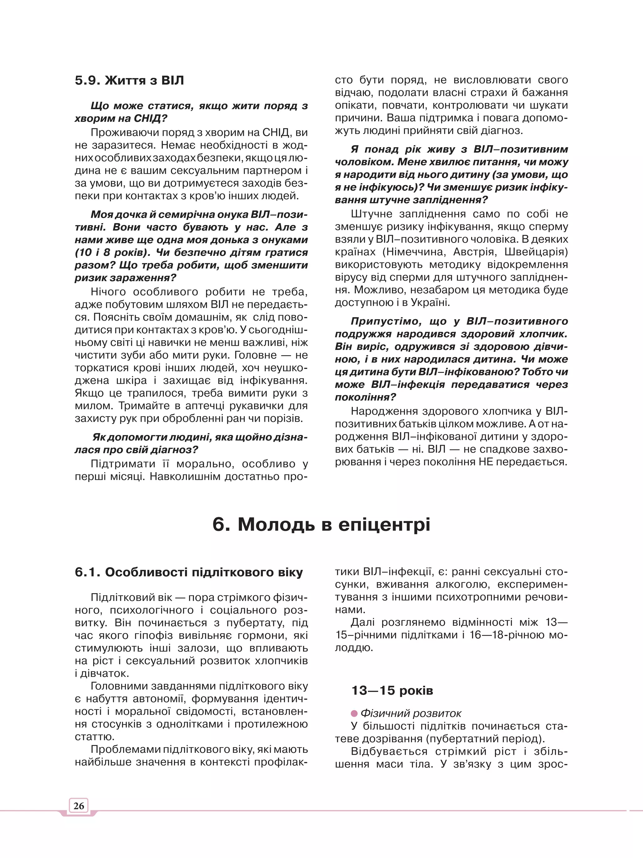 5.9. Життя з ВІЛ                              сто бути поряд, не висловлювати свого
                                              відчаю, подолати власні страхи й бажання
   Що може статися, якщо жити поряд з         опікати, повчати, контролювати чи шукати
хворим на СНІД?                               причини. Ваша підтримка і повага допомо-
   Проживаючи поряд з хворим на СНІД, ви      жуть людині прийняти свій діагноз.
не заразитеся. Немає необхідності в жод-         Я понад рік живу з ВІЛ–позитивним
них особливих заходах безпеки, якщо ця лю-    чоловіком. Мене хвилює питання, чи можу
дина не є вашим сексуальним партнером і       я народити від нього дитину (за умови, що
за умови, що ви дотримуєтеся заходів без-     я не інфікуюсь)? Чи зменшує ризик інфіку-
пеки при контактах з кров’ю інших людей.      вання штучне запліднення?
   Моя дочка й семирічна онука ВІЛ–пози-         Штучне запліднення само по собі не
тивні. Вони часто бувають у нас. Але з        зменшує ризику інфікування, якщо сперму
нами живе ще одна моя донька з онуками        взяли у ВІЛ–позитивного чоловіка. В деяких
(10 і 8 років). Чи безпечно дітям гратися     країнах (Німеччина, Австрія, Швейцарія)
разом? Що треба робити, щоб зменшити          використовують методику відокремлення
ризик зараження?                              вірусу від сперми для штучного запліднен-
   Нічого особливого робити не треба,         ня. Можливо, незабаром ця методика буде
адже побутовим шляхом ВІЛ не передаєть-       доступною і в Україні.
ся. Поясніть своїм домашнім, як слід пово-       Припустімо, що у ВІЛ–позитивного
дитися при контактах з кров’ю. У сьогодніш-   подружжя народився здоровий хлопчик.
ньому світі ці навички не менш важливі, ніж   Він виріс, одружився зі здоровою дівчи-
чистити зуби або мити руки. Головне — не      ною, і в них народилася дитина. Чи може
торкатися крові інших людей, хоч неушко-      ця дитина бути ВІЛ–інфікованою? Тобто чи
джена шкіра і захищає від інфікування.        може ВІЛ–інфекція передаватися через
Якщо це трапилося, треба вимити руки з        покоління?
милом. Тримайте в аптечці рукавички для          Народження здорового хлопчика у ВІЛ-
захисту рук при обробленні ран чи порізів.    позитивних батьків цілком можливе. А от на-
   Як допомогти людині, яка щойно дізна-      родження ВІЛ–інфікованої дитини у здоро-
лася про свій діагноз?                        вих батьків — ні. ВІЛ — не спадкове захво-
  Підтримати її морально, особливо у          рювання і через покоління НЕ передається.
перші місяці. Навколишнім достатньо про-



                         6. Молодь в епіцентрі

6.1. Особливості підліткового віку            тики ВІЛ–інфекції, є: ранні сексуальні сто-
                                              сунки, вживання алкоголю, експеримен-
    Підлітковий вік — пора стрімкого фізич-   тування з іншими психотропними речови-
ного, психологічного і соціального роз-       нами.
витку. Він починається з пубертату, під          Далі розглянемо відмінності між 13—
час якого гіпофіз вивільняє гормони, які      15–річними підлітками і 16—18-річною мо-
стимулюють інші залози, що впливають          лоддю.
на ріст і сексуальний розвиток хлопчиків
і дівчаток.
    Головними завданнями підліткового віку      13—15 років
є набуття автономії, формування ідентич-
ності і моральної свідомості, встановлен-          Фізичний розвиток
ня стосунків з однолітками і протилежною         У більшості підлітків починається ста-
статтю.                                       теве дозрівання (пубертатний період).
    Проблемами підліткового віку, які мають      Відбувається стрімкий ріст і збіль-
найбільше значення в контексті профілак-      шення маси тіла. У зв’язку з цим зрос-


26
 