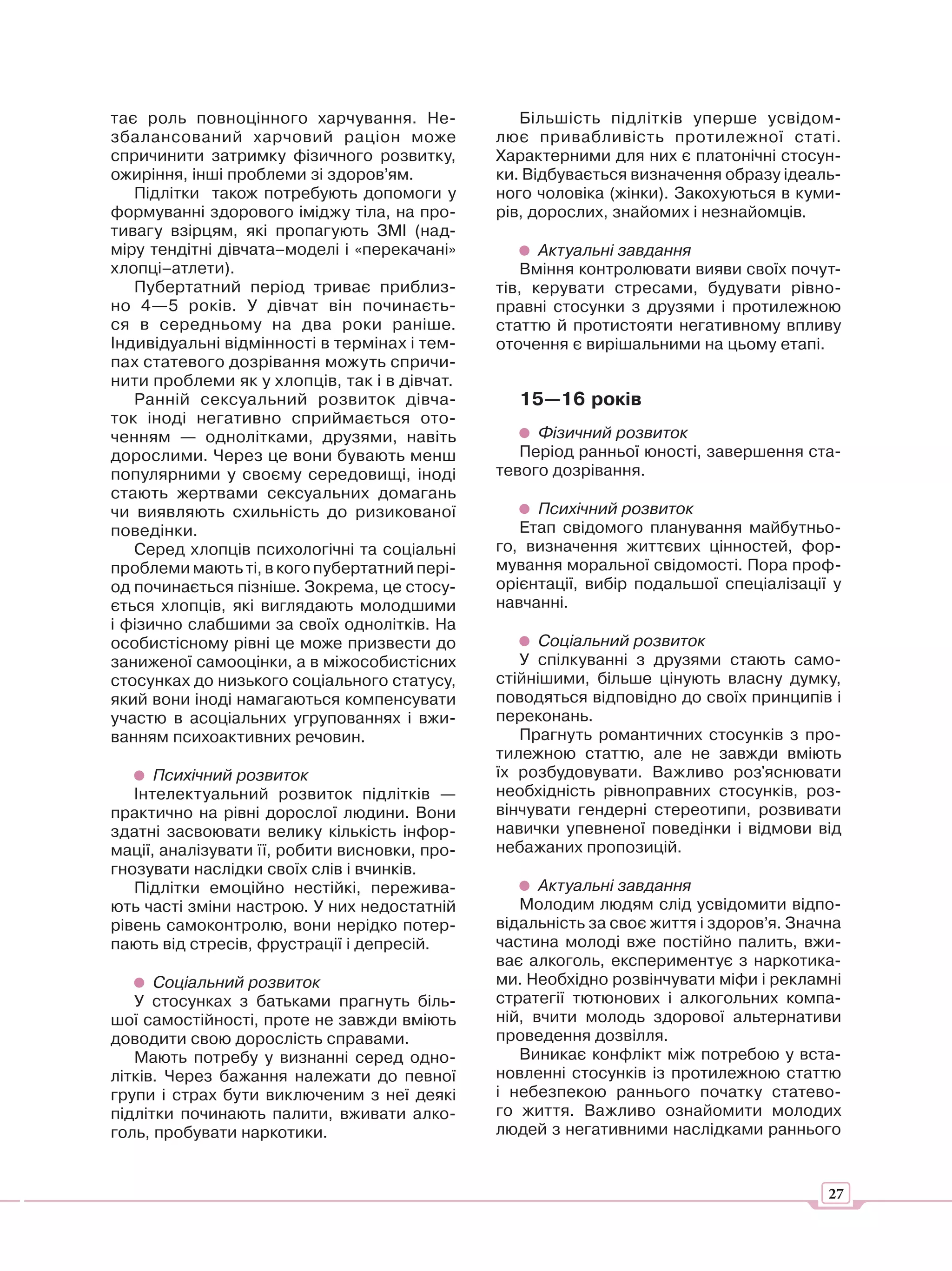 тає роль повноцінного харчування. Не-             Більшість підлітків уперше усвідом-
збалансований харчовий раціон може             лює привабливість протилежної статі.
спричинити затримку фізичного розвитку,        Характерними для них є платонічні стосун-
ожиріння, інші проблеми зі здоров’ям.          ки. Відбувається визначення образу ідеаль-
   Підлітки також потребують допомоги у        ного чоловіка (жінки). Закохуються в куми-
формуванні здорового іміджу тіла, на про-      рів, дорослих, знайомих і незнайомців.
тивагу взірцям, які пропагують ЗМІ (над-
міру тендітні дівчата–моделі і «перекачані»          Актуальні завдання
хлопці–атлети).                                    Вміння контролювати вияви своїх почут-
   Пубертатний період триває приблиз-          тів, керувати стресами, будувати рівно-
но 4—5 років. У дівчат він починаєть-          правні стосунки з друзями і протилежною
ся в середньому на два роки раніше.            статтю й протистояти негативному впливу
Індивідуальні відмінності в термінах і тем-    оточення є вирішальними на цьому етапі.
пах статевого дозрівання можуть спричи-
нити проблеми як у хлопців, так і в дівчат.
   Ранній сексуальний розвиток дівча-            15—16 років
ток іноді негативно сприймається ото-
ченням — однолітками, друзями, навіть               Фізичний розвиток
дорослими. Через це вони бувають менш             Період ранньої юності, завершення ста-
популярними у своєму середовищі, іноді         тевого дозрівання.
стають жертвами сексуальних домагань
чи виявляють схильність до ризикованої              Психічний розвиток
поведінки.                                        Етап свідомого планування майбутньо-
   Серед хлопців психологічні та соціальні     го, визначення життєвих цінностей, фор-
проблеми мають ті, в кого пубертатний пері-    мування моральної свідомості. Пора проф-
од починається пізніше. Зокрема, це стосу-     орієнтації, вибір подальшої спеціалізації у
ється хлопців, які виглядають молодшими        навчанні.
і фізично слабшими за своїх однолітків. На
особистісному рівні це може призвести до             Соціальний розвиток
заниженої самооцінки, а в міжособистісних         У спілкуванні з друзями стають само-
стосунках до низького соціального статусу,     стійнішими, більше цінують власну думку,
який вони іноді намагаються компенсувати       поводяться відповідно до своїх принципів і
участю в асоціальних угрупованнях і вжи-       переконань.
ванням психоактивних речовин.                     Прагнуть романтичних стосунків з про-
                                               тилежною статтю, але не завжди вміють
      Психічний розвиток                       їх розбудовувати. Важливо роз'яснювати
   Інтелектуальний розвиток підлітків —        необхідність рівноправних стосунків, роз-
практично на рівні дорослої людини. Вони       вінчувати гендерні стереотипи, розвивати
здатні засвоювати велику кількість інфор-      навички упевненої поведінки і відмови від
мації, аналізувати її, робити висновки, про-   небажаних пропозицій.
гнозувати наслідки своїх слів і вчинків.
   Підлітки емоційно нестійкі, пережива-             Актуальні завдання
ють часті зміни настрою. У них недостатній        Молодим людям слід усвідомити відпо-
рівень самоконтролю, вони нерідко потер-       відальність за своє життя і здоров’я. Значна
пають від стресів, фрустрації і депресій.      частина молоді вже постійно палить, вжи-
                                               ває алкоголь, експериментує з наркотика-
      Соціальний розвиток                      ми. Необхідно розвінчувати міфи і рекламні
   У стосунках з батьками прагнуть біль-       стратегії тютюнових і алкогольних компа-
шої самостійності, проте не завжди вміють      ній, вчити молодь здорової альтернативи
доводити свою дорослість справами.             проведення дозвілля.
   Мають потребу у визнанні серед одно-           Виникає конфлікт між потребою у вста-
літків. Через бажання належати до певної       новленні стосунків із протилежною статтю
групи і страх бути виключеним з неї деякі      і небезпекою раннього початку статево-
підлітки починають палити, вживати алко-       го життя. Важливо ознайомити молодих
голь, пробувати наркотики.                     людей з негативними наслідками раннього


                                                                                         27
 