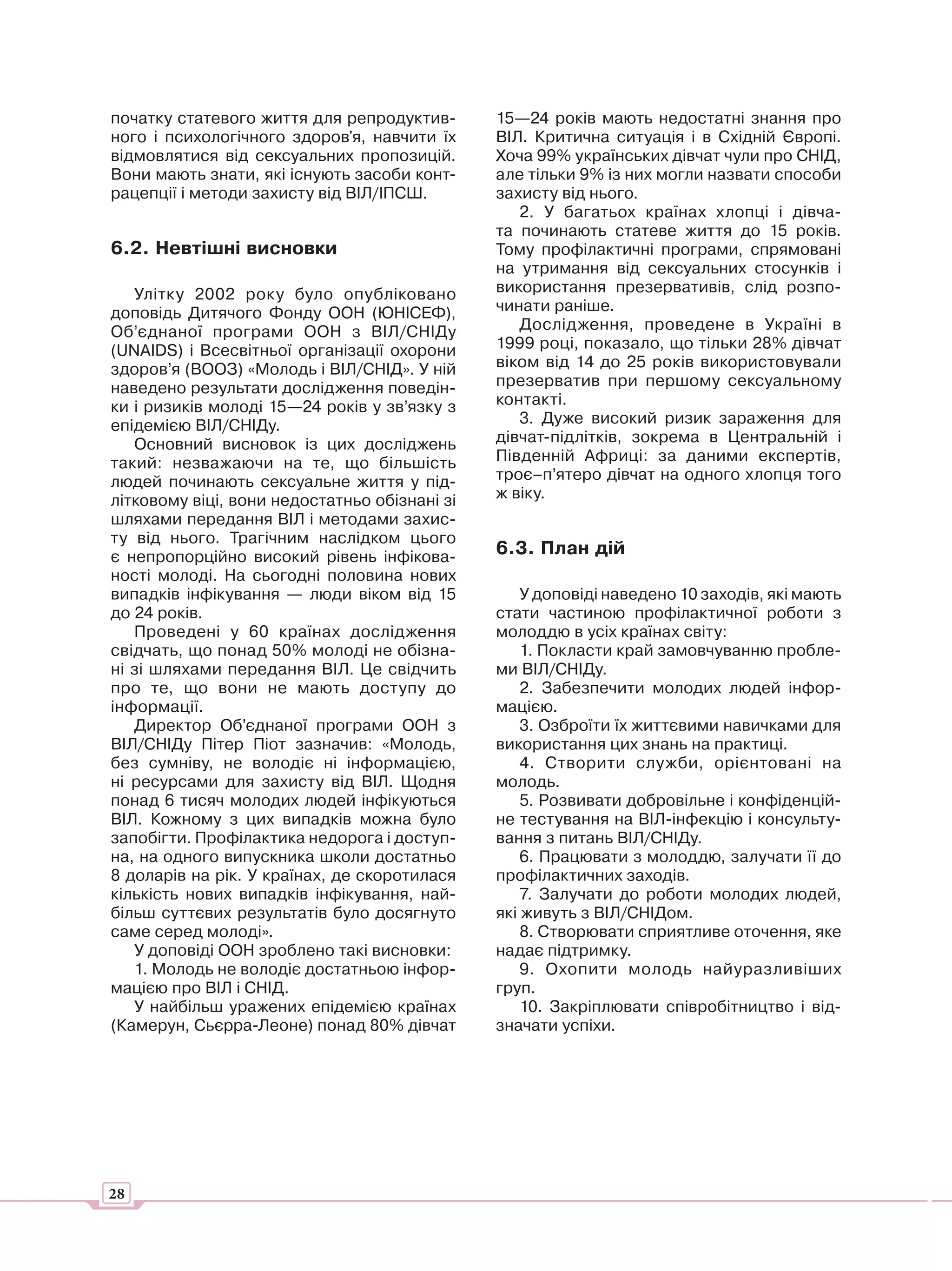початку статевого життя для репродуктив-       15—24 років мають недостатні знання про
ного і психологічного здоров'я, навчити їх     ВІЛ. Критична ситуація і в Східній Європі.
відмовлятися від сексуальних пропозицій.       Хоча 99% українських дівчат чули про СНІД,
Вони мають знати, які існують засоби конт-     але тільки 9% із них могли назвати способи
рацепції і методи захисту від ВІЛ/ІПСШ.        захисту від нього.
                                                  2. У багатьох країнах хлопці і дівча-
                                               та починають статеве життя до 15 років.
6.2. Невтішні висновки                         Тому профілактичні програми, спрямовані
                                               на утримання від сексуальних стосунків і
   Улітку 2002 року було опубліковано          використання презервативів, слід розпо-
доповідь Дитячого Фонду ООН (ЮНІСЕФ),          чинати раніше.
Об’єднаної програми ООН з ВІЛ/СНІДу               Дослідження, проведене в Україні в
(UNAIDS) і Всесвітньої організації охорони     1999 році, показало, що тільки 28% дівчат
здоров’я (ВООЗ) «Молодь і ВІЛ/СНІД». У ній     віком від 14 до 25 років використовували
наведено результати дослідження поведін-       презерватив при першому сексуальному
ки і ризиків молоді 15—24 років у зв’язку з    контакті.
епідемією ВІЛ/СНІДу.                              3. Дуже високий ризик зараження для
   Основний висновок із цих досліджень         дівчат-підлітків, зокрема в Центральній і
такий: незважаючи на те, що більшість          Південній Африці: за даними експертів,
людей починають сексуальне життя у під-        троє–п’ятеро дівчат на одного хлопця того
літковому віці, вони недостатньо обізнані зі   ж віку.
шляхами передання ВІЛ і методами захис-
ту від нього. Трагічним наслідком цього
є непропорційно високий рівень інфікова-       6.3. План дій
ності молоді. На сьогодні половина нових
випадків інфікування — люди віком від 15           У доповіді наведено 10 заходів, які мають
до 24 років.                                   стати частиною профілактичної роботи з
   Проведені у 60 країнах дослідження          молоддю в усіх країнах світу:
свідчать, що понад 50% молоді не обізна-           1. Покласти край замовчуванню пробле-
ні зі шляхами передання ВІЛ. Це свідчить       ми ВІЛ/СНІДу.
про те, що вони не мають доступу до                2. Забезпечити молодих людей інфор-
інформації.                                    мацією.
   Директор Об’єднаної програми ООН з              3. Озброїти їх життєвими навичками для
ВІЛ/СНІДу Пітер Піот зазначив: «Молодь,        використання цих знань на практиці.
без сумніву, не володіє ні інформацією,            4. Створити служби, орієнтовані на
ні ресурсами для захисту від ВІЛ. Щодня        молодь.
понад 6 тисяч молодих людей інфікуються            5. Розвивати добровільне і конфіденцій-
ВІЛ. Кожному з цих випадків можна було         не тестування на ВІЛ-інфекцію і консульту-
запобігти. Профілактика недорога і доступ-     вання з питань ВІЛ/СНІДу.
на, на одного випускника школи достатньо           6. Працювати з молоддю, залучати її до
8 доларів на рік. У країнах, де скоротилася    профілактичних заходів.
кількість нових випадків інфікування, най-         7. Залучати до роботи молодих людей,
більш суттєвих результатів було досягнуто      які живуть з ВІЛ/СНІДом.
саме серед молоді».                                8. Створювати сприятливе оточення, яке
   У доповіді ООН зроблено такі висновки:      надає підтримку.
   1. Молодь не володіє достатньою інфор-          9. Охопити молодь найуразливіших
мацією про ВІЛ і СНІД.                         груп.
   У найбільш уражених епідемією країнах           10. Закріплювати співробітництво і від-
(Камерун, Сьєрра-Леоне) понад 80% дівчат       значати успіхи.




28
 