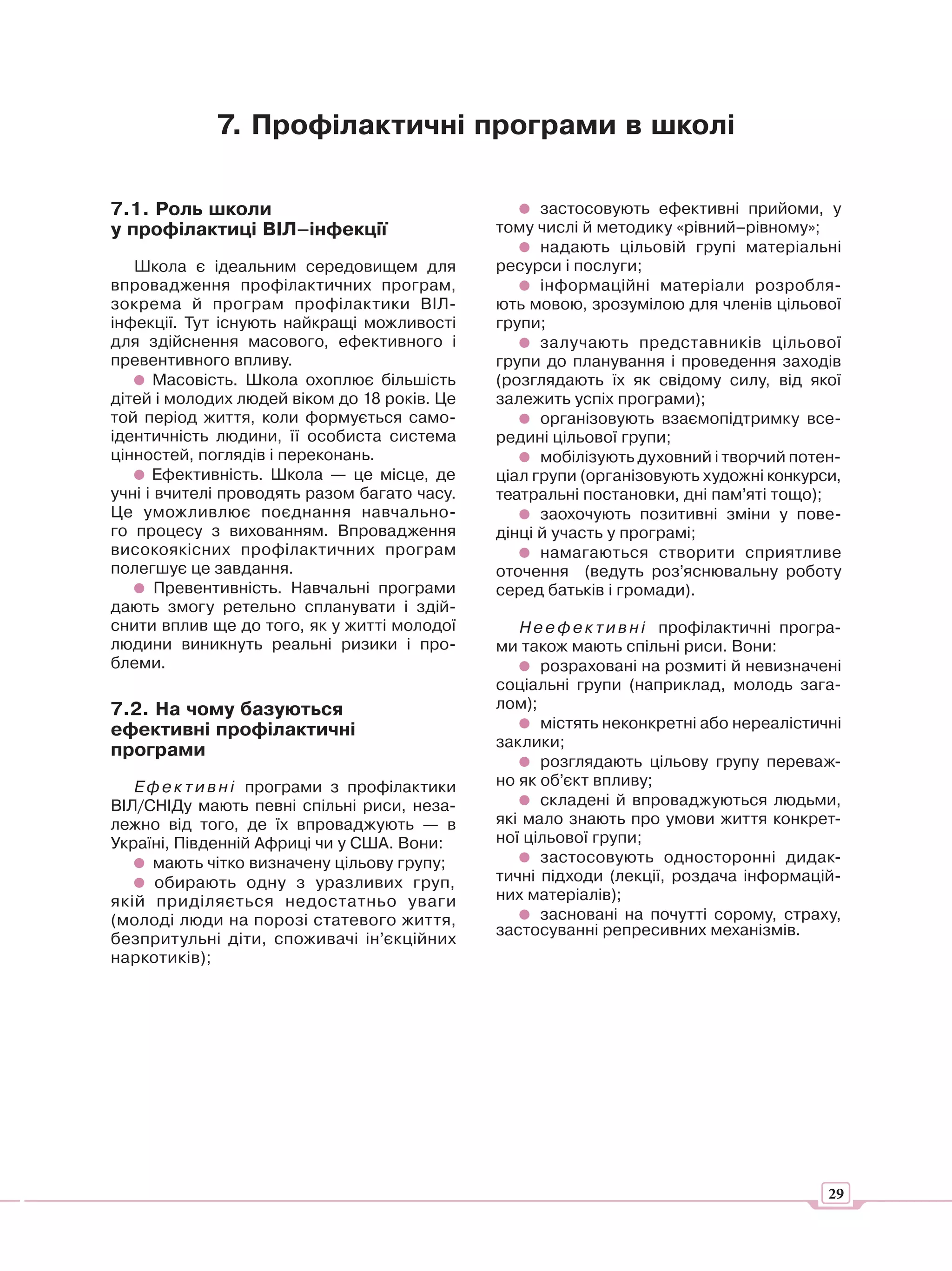 7. Профілактичні програми в школі

7.1. Роль школи                                      застосовують ефективні прийоми, у
у профілактиці ВІЛ–інфекції                    тому числі й методику «рівний–рівному»;
                                                     надають цільовій групі матеріальні
   Школа є ідеальним середовищем для           ресурси і послуги;
впровадження профілактичних програм,                 інформаційні матеріали розробля-
зокрема й програм профілактики ВІЛ-            ють мовою, зрозумілою для членів цільової
інфекції. Тут існують найкращі можливості      групи;
для здійснення масового, ефективного і               залучають представників цільової
превентивного впливу.                          групи до планування і проведення заходів
       Масовість. Школа охоплює більшість      (розглядають їх як свідому силу, від якої
дітей і молодих людей віком до 18 років. Це    залежить успіх програми);
той період життя, коли формується само-              організовують взаємопідтримку все-
ідентичність людини, її особиста система       редині цільової групи;
цінностей, поглядів і переконань.                    мобілізують духовний і творчий потен-
      Ефективність. Школа — це місце, де       ціал групи (організовують художні конкурси,
учні і вчителі проводять разом багато часу.    театральні постановки, дні пам’яті тощо);
Це уможливлює поєднання навчально-                   заохочують позитивні зміни у пове-
го процесу з вихованням. Впровадження          дінці й участь у програмі;
високоякісних профілактичних програм                 намагаються створити сприятливе
полегшує це завдання.                          оточення (ведуть роз’яснювальну роботу
       Превентивність. Навчальні програми      серед батьків і громади).
дають змогу ретельно спланувати і здій-
снити вплив ще до того, як у житті молодої        Н е е ф е к т и в н і профілактичні програ-
людини виникнуть реальні ризики і про-         ми також мають спільні риси. Вони:
блеми.                                               розраховані на розмиті й невизначені
                                               соціальні групи (наприклад, молодь зага-
7.2. На чому базуються                         лом);
ефективні профілактичні                              містять неконкретні або нереалістичні
                                               заклики;
програми
                                                     розглядають цільову групу переваж-
   Е ф е к т и в н і програми з профілактики   но як об’єкт впливу;
ВІЛ/СНІДу мають певні спільні риси, неза-            складені й впроваджуються людьми,
лежно від того, де їх впроваджують — в         які мало знають про умови життя конкрет-
Україні, Південній Африці чи у США. Вони:      ної цільової групи;
     мають чітко визначену цільову групу;            застосовують односторонні дидак-
      обирають одну з уразливих груп,          тичні підходи (лекції, роздача інформацій-
якій приділяється недостатньо уваги            них матеріалів);
(молоді люди на порозі статевого життя,              засновані на почутті сорому, страху,
                                               застосуванні репресивних механізмів.
безпритульні діти, споживачі ін’єкційних
наркотиків);




                                                                                           29
 