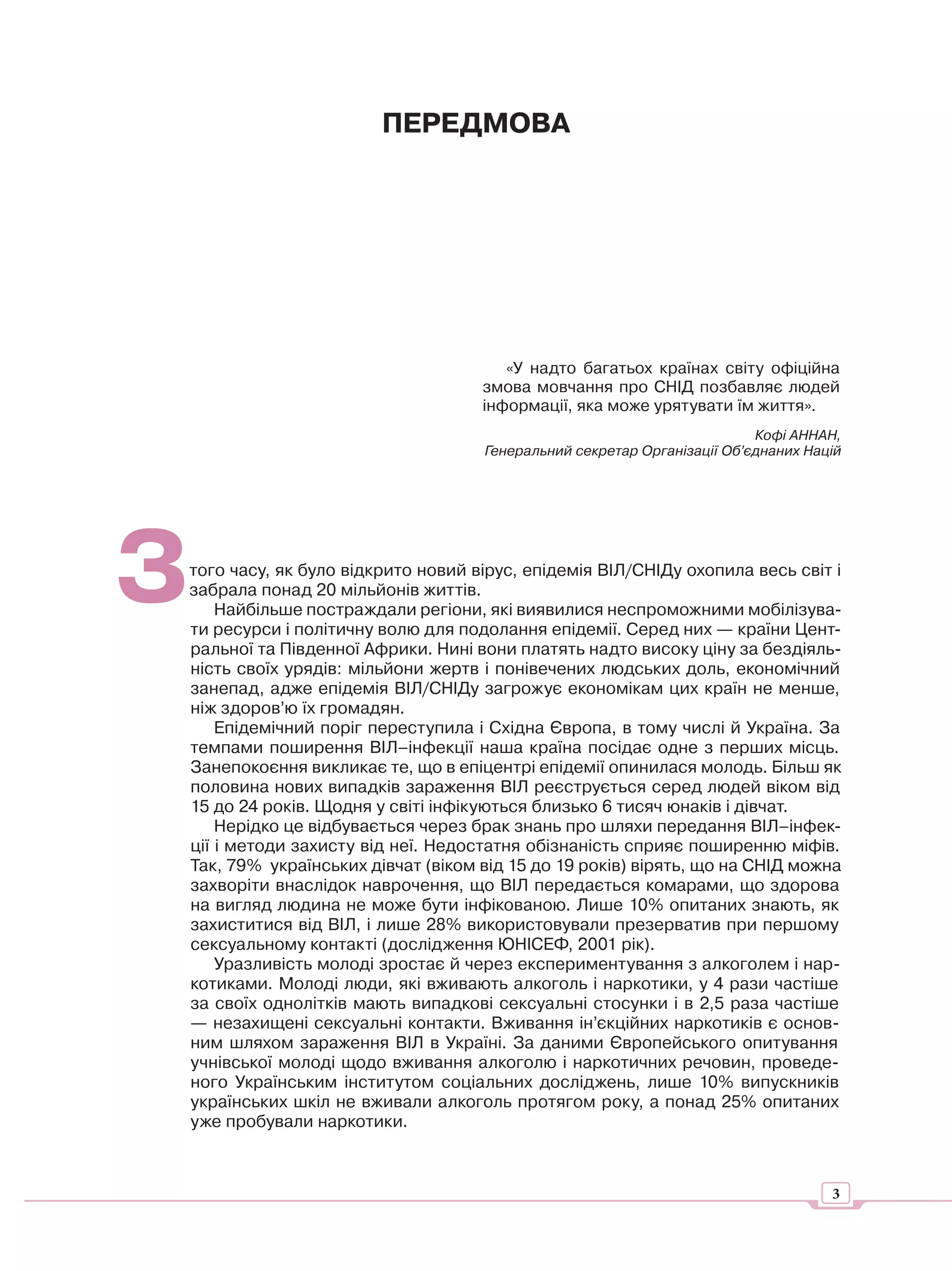 ПЕРЕДМОВА




                                      «У надто багатьох країнах світу офіційна
                                   змова мовчання про СНІД позбавляє людей
                                   інформації, яка може урятувати їм життя».
                                                                        Кофі АННАН,
                                   Генеральний секретар Організації Об’єднаних Націй




З
того часу, як було відкрито новий вірус, епідемія ВІЛ/СНІДу охопила весь світ і
забрала понад 20 мільйонів життів.
    Найбільше постраждали регіони, які виявилися неспроможними мобілізува-
ти ресурси і політичну волю для подолання епідемії. Серед них — країни Цент-
ральної та Південної Африки. Нині вони платять надто високу ціну за бездіяль-
ність своїх урядів: мільйони жертв і понівечених людських доль, економічний
занепад, адже епідемія ВІЛ/СНІДу загрожує економікам цих країн не менше,
ніж здоров’ю їх громадян.
    Епідемічний поріг переступила і Східна Європа, в тому числі й Україна. За
темпами поширення ВІЛ–інфекції наша країна посідає одне з перших місць.
Занепокоєння викликає те, що в епіцентрі епідемії опинилася молодь. Більш як
половина нових випадків зараження ВІЛ реєструється серед людей віком від
15 до 24 років. Щодня у світі інфікуються близько 6 тисяч юнаків і дівчат.
    Нерідко це відбувається через брак знань про шляхи передання ВІЛ–інфек-
ції і методи захисту від неї. Недостатня обізнаність сприяє поширенню міфів.
Так, 79% українських дівчат (віком від 15 до 19 років) вірять, що на СНІД можна
захворіти внаслідок наврочення, що ВІЛ передається комарами, що здорова
на вигляд людина не може бути інфікованою. Лише 10% опитаних знають, як
захиститися від ВІЛ, і лише 28% використовували презерватив при першому
сексуальному контакті (дослідження ЮНІСЕФ, 2001 рік).
    Уразливість молоді зростає й через експериментування з алкоголем і нар-
котиками. Молоді люди, які вживають алкоголь і наркотики, у 4 рази частіше
за своїх однолітків мають випадкові сексуальні стосунки і в 2,5 раза частіше
— незахищені сексуальні контакти. Вживання ін’єкційних наркотиків є основ-
ним шляхом зараження ВІЛ в Україні. За даними Європейського опитування
учнівської молоді щодо вживання алкоголю і наркотичних речовин, проведе-
ного Українським інститутом соціальних досліджень, лише 10% випускників
українських шкіл не вживали алкоголь протягом року, а понад 25% опитаних
уже пробували наркотики.



                                                                                  3
 