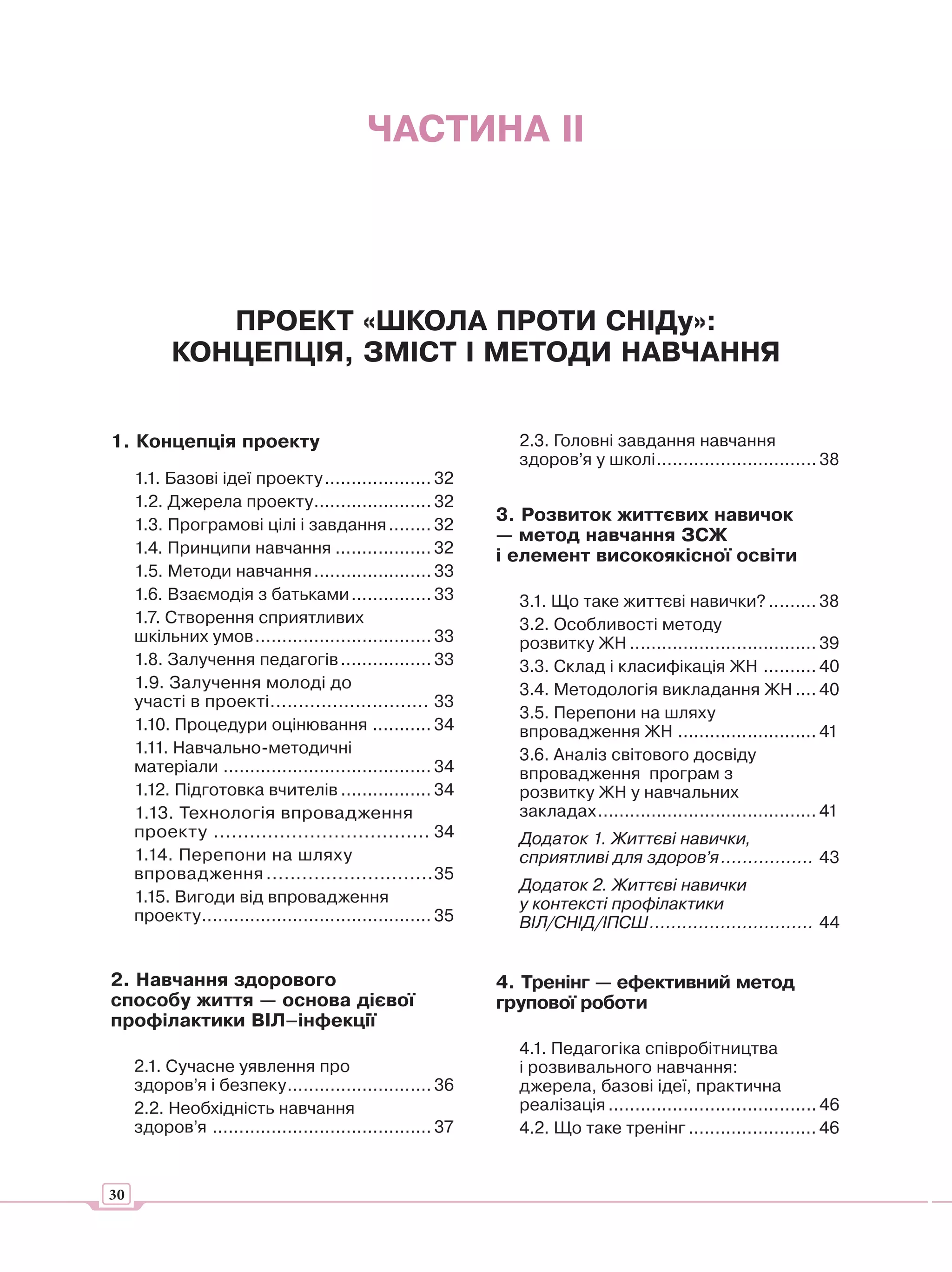 ЧАСТИНА ІІ




              ПРОЕКТ «ШКОЛА ПРОТИ СНІДу»:
           КОНЦЕПЦІЯ, ЗМІСТ І МЕТОДИ НАВЧАННЯ


1. Концепція проекту                                            2.3. Головні завдання навчання
                                                                здоров’я у школі .............................. 38
     1.1. Базові ідеї проекту .................... 32
     1.2. Джерела проекту ...................... 32
                                                              3. Розвиток життєвих навичок
     1.3. Програмові цілі і завдання ........ 32
                                                              — метод навчання ЗСЖ
     1.4. Принципи навчання .................. 32             і елемент високоякісної освіти
     1.5. Методи навчання ...................... 33
     1.6. Взаємодія з батьками ............... 33               3.1. Що таке життєві навички? ......... 38
     1.7. Створення сприятливих                                 3.2. Особливості методу
     шкільних умов ................................. 33         розвитку ЖН ................................... 39
     1.8. Залучення педагогів ................. 33              3.3. Склад і класифікація ЖН .......... 40
     1.9. Залучення молоді до                                   3.4. Методологія викладання ЖН .... 40
     участі в проекті ............................ 33
                                                                3.5. Перепони на шляху
     1.10. Процедури оцінювання ........... 34                  впровадження ЖН .......................... 41
     1.11. Навчально-методичні                                  3.6. Аналіз світового досвіду
     матеріали ....................................... 34       впровадження програм з
     1.12. Підготовка вчителів ................. 34             розвитку ЖН у навчальних
     1.13. Технологія впровадження                              закладах ......................................... 41
     проекту .................................... 34            Додаток 1. Життєві навички,
     1.14. Перепони на шляху                                    сприятливі для здоров’я ................. 43
     впровадження ............................35
                                                                Додаток 2. Життєві навички
     1.15. Вигоди від впровадження                              у контексті профілактики
     проекту ........................................... 35     ВІЛ/СНІД/ІПСШ .............................. 44


2. Навчання здорового                                         4. Тренінг — ефективний метод
способу життя — основа дієвої                                 групової роботи
профілактики ВІЛ–інфекції
                                                                4.1. Педагогіка співробітництва
     2.1. Сучасне уявлення про                                  і розвивального навчання:
     здоров’я і безпеку ........................... 36          джерела, базові ідеї, практична
     2.2. Необхідність навчання                                 реалізація ....................................... 46
     здоров’я ......................................... 37      4.2. Що таке тренінг ........................ 46


30
 