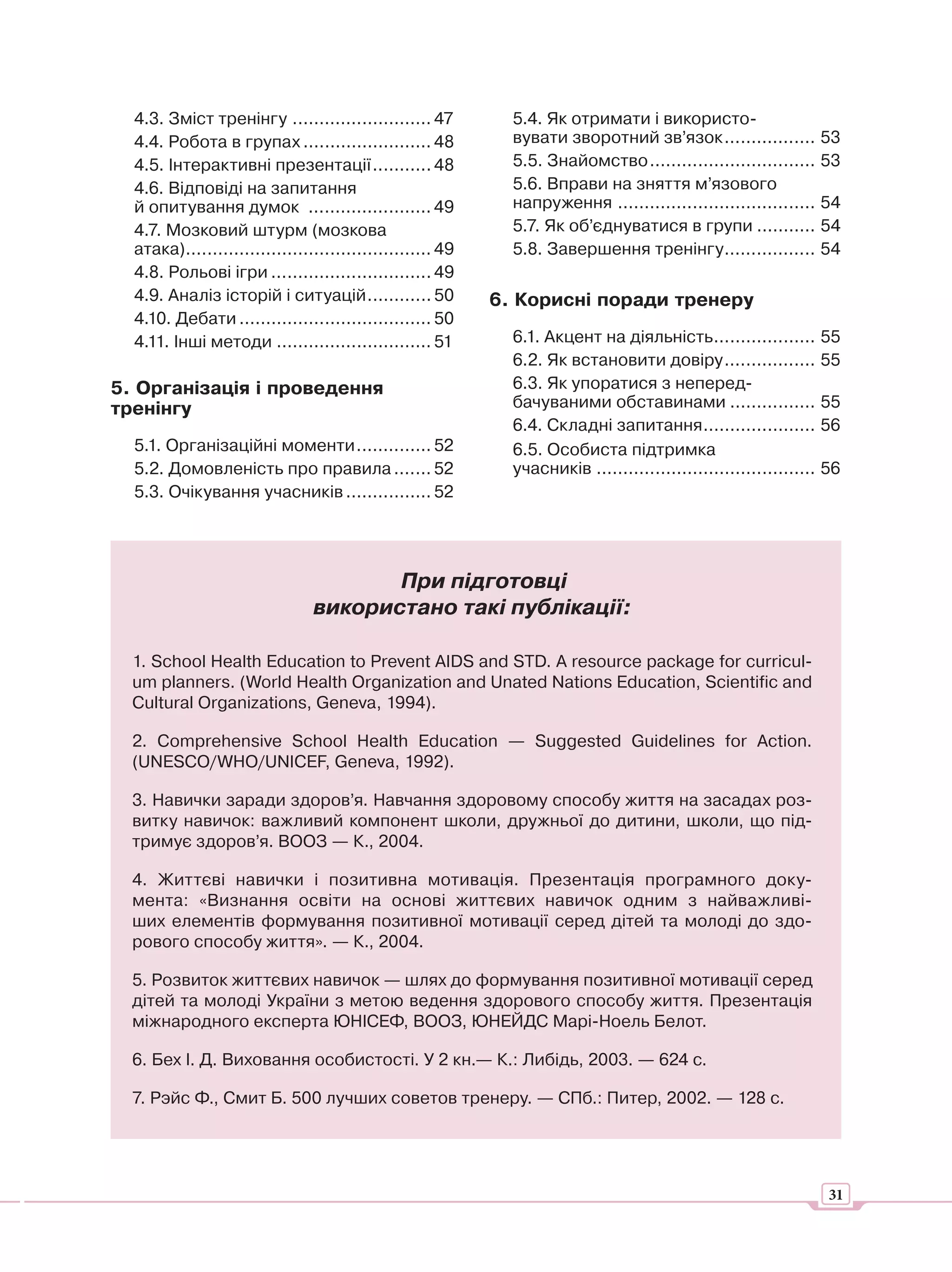 4.3. Зміст тренінгу .......................... 47           5.4. Як отримати і використо-
  4.4. Робота в групах ........................ 48            вувати зворотний зв’язок ................. 53
  4.5. Інтерактивні презентації ........... 48                5.5. Знайомство ............................... 53
  4.6. Відповіді на запитання                                 5.6. Вправи на зняття м’язового
  й опитування думок ....................... 49               напруження ..................................... 54
  4.7. Мозковий штурм (мозкова                                5.7. Як об’єднуватися в групи ........... 54
  атака).............................................. 49     5.8. Завершення тренінгу................. 54
  4.8. Рольові ігри .............................. 49
  4.9. Аналіз історій і ситуацій ............ 50            6. Корисні поради тренеру
  4.10. Дебати .................................... 50
  4.11. Інші методи ............................. 51          6.1. Акцент на діяльність ................... 55
                                                              6.2. Як встановити довіру ................. 55
5. Організація і проведення                                   6.3. Як упоратися з неперед-
тренінгу                                                      бачуваними обставинами ................ 55
                                                              6.4. Складні запитання ..................... 56
  5.1. Організаційні моменти .............. 52                6.5. Особиста підтримка
  5.2. Домовленість про правила ....... 52                    учасників ......................................... 56
  5.3. Очікування учасників ................ 52




                                       При підготовці
                                використано такі публікації:

  1. School Health Education to Prevent AIDS and STD. A resource package for curricul-
  um planners. (World Health Organization and Unated Nations Education, Scientific and
  Cultural Organizations, Geneva, 1994).

  2. Comprehensive School Health Education — Suggested Guidelines for Action.
  (UNESCO/WHO/UNICEF, Geneva, 1992).

  3. Навички заради здоров’я. Навчання здоровому способу життя на засадах роз-
  витку навичок: важливий компонент школи, дружньої до дитини, школи, що під-
  тримує здоров’я. ВООЗ — К., 2004.

  4. Життєві навички і позитивна мотивація. Презентація програмного доку-
  мента: «Визнання освіти на основі життєвих навичок одним з найважливі-
  ших елементів формування позитивної мотивації серед дітей та молоді до здо-
  рового способу життя». — К., 2004.

  5. Розвиток життєвих навичок — шлях до формування позитивної мотивації серед
  дітей та молоді України з метою ведення здорового способу життя. Презентація
  міжнародного експерта ЮНІСЕФ, ВООЗ, ЮНЕЙДС Марі-Ноель Белот.

  6. Бех І. Д. Виховання особистості. У 2 кн.— К.: Либідь, 2003. — 624 с.

  7. Рэйс Ф., Смит Б. 500 лучших советов тренеру. — СПб.: Питер, 2002. — 128 с.




                                                                                                                  31
 