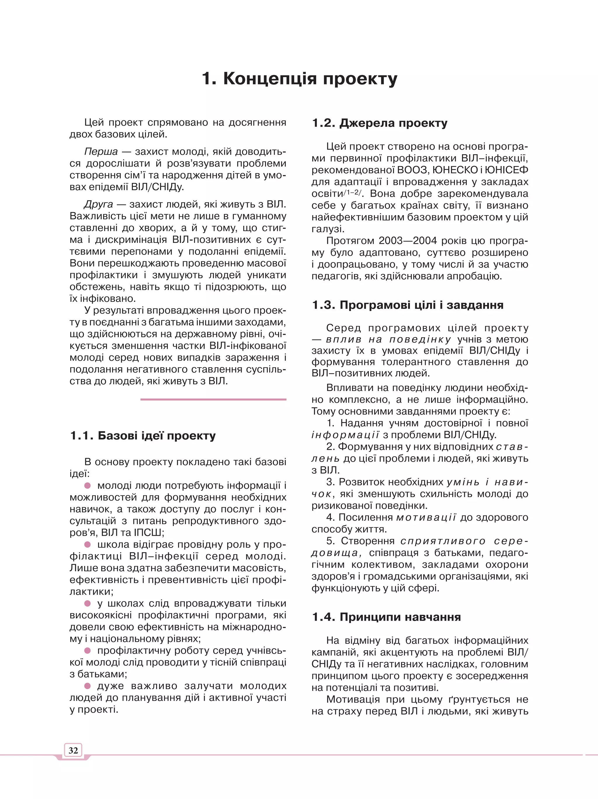 1. Концепція проекту

  Цей проект спрямовано на досягнення          1.2. Джерела проекту
двох базових цілей.
   Перша — захист молоді, якій доводить-          Цей проект створено на основі програ-
ся дорослішати й розв’язувати проблеми         ми первинної профілактики ВІЛ–інфекції,
створення сім’ї та народження дітей в умо-     рекомендованої ВООЗ, ЮНЕСКО і ЮНІСЕФ
вах епідемії ВІЛ/СНІДу.                        для адаптації і впровадження у закладах
                                               освіти/1–2/. Вона добре зарекомендувала
    Друга — захист людей, які живуть з ВІЛ.    себе у багатьох країнах світу, її визнано
Важливість цієї мети не лише в гуманному       найефективнішим базовим проектом у цій
ставленні до хворих, а й у тому, що стиг-      галузі.
ма і дискримінація ВІЛ-позитивних є сут-          Протягом 2003—2004 років цю програ-
тєвими перепонами у подоланні епідемії.        му було адаптовано, суттєво розширено
Вони перешкоджають проведенню масової          і доопрацьовано, у тому числі й за участю
профілактики і змушують людей уникати          педагогів, які здійснювали апробацію.
обстежень, навіть якщо ті підозрюють, що
їх інфіковано.
    У результаті впровадження цього проек-     1.3. Програмові цілі і завдання
ту в поєднанні з багатьма іншими заходами,
                                                   Серед програмових цілей проек т у
що здійснюються на державному рівні, очі-
                                               — в п л и в н а п о в е д і н к у учнів з метою
кується зменшення частки ВІЛ-інфікованої       захисту їх в умовах епідемії ВІЛ/СНІДу і
молоді серед нових випадків зараження і        формування толерантного ставлення до
подолання негативного ставлення суспіль-       ВІЛ–позитивних людей.
ства до людей, які живуть з ВІЛ.
                                                   Впливати на поведінку людини необхід-
                                               но комплексно, а не лише інформаційно.
                                               Тому основними завданнями проекту є:
                                                   1. Надання учням достовірної і повної
1.1. Базові ідеї проекту                       і н ф о р м а ц і ї з проблеми ВІЛ/СНІДу.
                                                   2. Формування у них відповідних с т а в -
   В основу проекту покладено такі базові      л е н ь до цієї проблеми і людей, які живуть
ідеї:                                          з ВІЛ.
      молоді люди потребують інформації і          3. Розвиток необхідних у м і н ь і н а в и -
можливостей для формування необхідних          ч о к , які зменшують схильність молоді до
навичок, а також доступу до послуг і кон-      ризикованої поведінки.
сультацій з питань репродуктивного здо-            4. Посилення м о т и в а ц і ї до здорового
ров’я, ВІЛ та ІПСШ;                            способу життя.
      школа відіграє провідну роль у про-          5. Створення с п р и я т л и в о г о с е р е -
філактиці ВІЛ–інфекції серед молоді.           д о в и щ а , співпраця з батьками, педаго-
Лише вона здатна забезпечити масовість,        гічним колективом, закладами охорони
ефективність і превентивність цієї профі-      здоров’я і громадськими організаціями, які
лактики;                                       функціонують у цій сфері.
      у школах слід впроваджувати тільки
високоякісні профілактичні програми, які       1.4. Принципи навчання
довели свою ефективність на міжнародно-
му і національному рівнях;                        На відміну від багатьох інформаційних
      профілактичну роботу серед учнівсь-      кампаній, які акцентують на проблемі ВІЛ/
кої молоді слід проводити у тісній співпраці   СНІДу та її негативних наслідках, головним
з батьками;                                    принципом цього проекту є зосередження
      дуже важливо залучати молодих            на потенціалі та позитиві.
людей до планування дій і активної участі         Мотивація при цьому ґрунтується не
у проекті.                                     на страху перед ВІЛ і людьми, які живуть


32
 