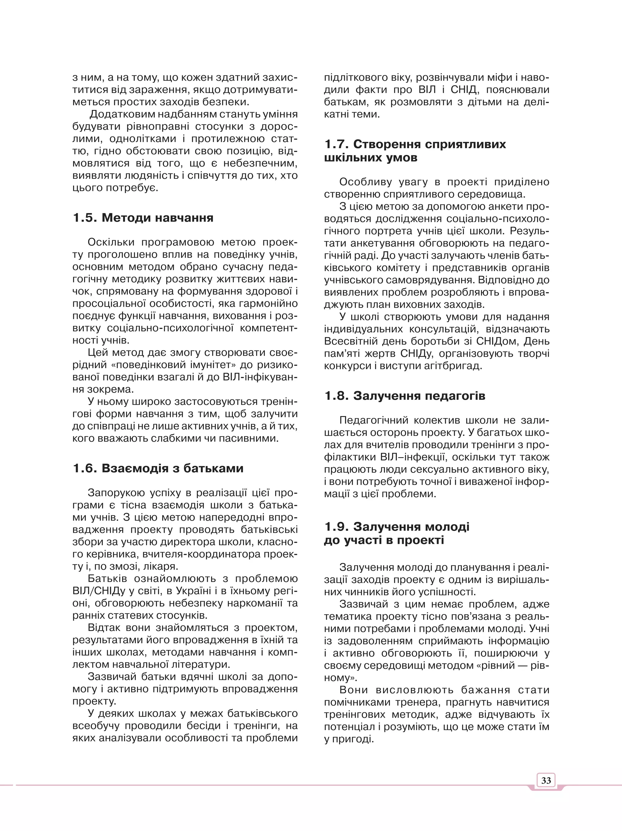 з ним, а на тому, що кожен здатний захис-        підліткового віку, розвінчували міфи і наво-
титися від зараження, якщо дотримувати-          дили факти про ВІЛ і СНІД, пояснювали
меться простих заходів безпеки.                  батькам, як розмовляти з дітьми на делі-
   Додатковим надбанням стануть уміння           катні теми.
будувати рівноправні стосунки з дорос-
лими, однолітками і протилежною стат-
тю, гідно обстоювати свою позицію, від-
                                                 1.7. Створення сприятливих
мовлятися від того, що є небезпечним,            шкільних умов
виявляти людяність і співчуття до тих, хто
                                                    Особливу увагу в проекті приділено
цього потребує.
                                                 створенню сприятливого середовища.
                                                    З цією метою за допомогою анкети про-
1.5. Методи навчання                             водяться дослідження соціально-психоло-
                                                 гічного портрета учнів цієї школи. Резуль-
   Оскільки програмовою метою проек-             тати анкетування обговорюють на педаго-
ту проголошено вплив на поведінку учнів,         гічній раді. До участі залучають членів бать-
основним методом обрано сучасну педа-            ківського комітету і представників органів
гогічну методику розвитку життєвих нави-         учнівського самоврядування. Відповідно до
чок, спрямовану на формування здорової і         виявлених проблем розробляють і впрова-
просоціальної особистості, яка гармонійно        джують план виховних заходів.
поєднує функції навчання, виховання і роз-          У школі створюють умови для надання
витку соціально-психологічної компетент-         індивідуальних консультацій, відзначають
ності учнів.                                     Всесвітній день боротьби зі СНІДом, День
   Цей метод дає змогу створювати своє-          пам’яті жертв СНІДу, організовують творчі
рідний «поведінковий імунітет» до ризико-        конкурси і виступи агітбригад.
ваної поведінки взагалі й до ВІЛ-інфікуван-
ня зокрема.
   У ньому широко застосовуються тренін-         1.8. Залучення педагогів
гові форми навчання з тим, щоб залучити
                                                     Педагогічний колектив школи не зали-
до співпраці не лише активних учнів, а й тих,
                                                 шається осторонь проекту. У багатьох шко-
кого вважають слабкими чи пасивними.
                                                 лах для вчителів проводили тренінги з про-
                                                 філактики ВІЛ–інфекції, оскільки тут також
1.6. Взаємодія з батьками                        працюють люди сексуально активного віку,
                                                 і вони потребують точної і виваженої інфор-
    Запорукою успіху в реалізації цієї про-      мації з цієї проблеми.
грами є тісна взаємодія школи з батька-
ми учнів. З цією метою напередодні впро-
вадження проекту проводять батьківські           1.9. Залучення молоді
збори за участю директора школи, класно-         до участі в проекті
го керівника, вчителя-координатора проек-
ту і, по змозі, лікаря.                             Залучення молоді до планування і реалі-
    Батьків ознайомлюють з проблемою             зації заходів проекту є одним із вирішаль-
ВІЛ/СНІДу у світі, в Україні і в їхньому регі-   них чинників його успішності.
оні, обговорюють небезпеку наркоманії та            Зазвичай з цим немає проблем, адже
ранніх статевих стосунків.                       тематика проекту тісно пов’язана з реаль-
    Відтак вони знайомляться з проектом,         ними потребами і проблемами молоді. Учні
результатами його впровадження в їхній та        із задоволенням сприймають інформацію
інших школах, методами навчання і комп-          і активно обговорюють її, поширюючи у
лектом навчальної літератури.                    своєму середовищі методом «рівний — рів-
    Зазвичай батьки вдячні школі за допо-        ному».
могу і активно підтримують впровадження             Вони висловлюють ба жання стати
проекту.                                         помічниками тренера, прагнуть навчитися
    У деяких школах у межах батьківського        тренінгових методик, адже відчувають їх
всеобучу проводили бесіди і тренінги, на         потенціал і розуміють, що це може стати їм
яких аналізували особливості та проблеми         у пригоді.


                                                                                            33
 