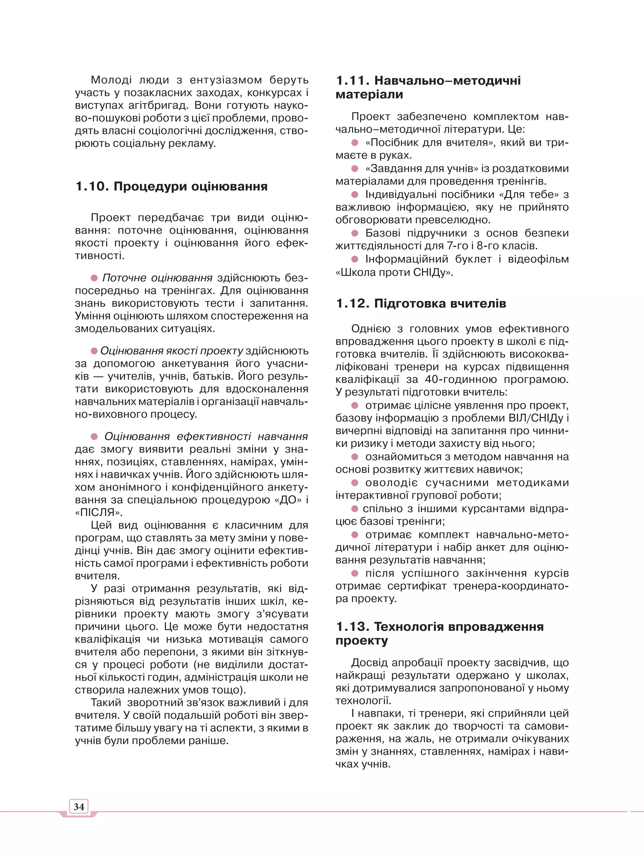 Молоді люди з ентузіазмом беруть            1.11. Навчально–методичні
участь у позакласних заходах, конкурсах і      матеріали
виступах агітбригад. Вони готують науко-
во-пошукові роботи з цієї проблеми, прово-        Проект забезпечено комплектом нав-
дять власні соціологічні дослідження, ство-    чально–методичної літератури. Це:
рюють соціальну рекламу.                            «Посібник для вчителя», який ви три-
                                               маєте в руках.
                                                    «Завдання для учнів» із роздатковими
                                               матеріалами для проведення тренінгів.
1.10. Процедури оцінювання
                                                    Індивідуальні посібники «Для тебе» з
                                               важливою інформацією, яку не прийнято
   Проект передбачає три види оціню-           обговорювати превселюдно.
вання: поточне оцінювання, оцінювання               Базові підручники з основ безпеки
якості проекту і оцінювання його ефек-         життєдіяльності для 7-го і 8-го класів.
тивності.                                           Інформаційний буклет і відеофільм
     Поточне оцінювання здійснюють без-        «Школа проти СНІДу».
посередньо на тренінгах. Для оцінювання
знань використовують тести і запитання.        1.12. Підготовка вчителів
Уміння оцінюють шляхом спостереження на
змодельованих ситуаціях.                          Однією з головних умов ефективного
                                               впровадження цього проекту в школі є під-
     Оцінювання якості проекту здійснюють      готовка вчителів. Її здійснюють висококва-
за допомогою анкетування його учасни-          ліфіковані тренери на курсах підвищення
ків — учителів, учнів, батьків. Його резуль-   кваліфікації за 40-годинною програмою.
тати використовують для вдосконалення          У результаті підготовки вчитель:
навчальних матеріалів і організації навчаль-         отримає цілісне уявлення про проект,
но-виховного процесу.                          базову інформацію з проблеми ВІЛ/СНІДу і
                                               вичерпні відповіді на запитання про чинни-
       Оцінювання ефективності навчання
                                               ки ризику і методи захисту від нього;
дає змогу виявити реальні зміни у зна-
ннях, позиціях, ставленнях, намірах, умін-           ознайомиться з методом навчання на
нях і навичках учнів. Його здійснюють шля-     основі розвитку життєвих навичок;
хом анонімного і конфіденційного анкету-             оволодіє сучасними методиками
вання за спеціальною процедурою «ДО» і         інтерактивної групової роботи;
«ПІСЛЯ».                                            спільно з іншими курсантами відпра-
   Цей вид оцінювання є класичним для          цює базові тренінги;
програм, що ставлять за мету зміни у пове-           отримає комплект навчально-мето-
дінці учнів. Він дає змогу оцінити ефектив-    дичної літератури і набір анкет для оціню-
ність самої програми і ефективність роботи     вання результатів навчання;
вчителя.                                             після успішного закінчення курсів
   У разі отримання результатів, які від-      отримає сертифікат тренера-координато-
різняються від результатів інших шкіл, ке-     ра проекту.
рівники проекту мають змогу з’ясувати
причини цього. Це може бути недостатня         1.13. Технологія впровадження
кваліфікація чи низька мотивація самого        проекту
вчителя або перепони, з якими він зіткнув-
ся у процесі роботи (не виділили достат-           Досвід апробації проекту засвідчив, що
ньої кількості годин, адміністрація школи не   найкращі результати одержано у школах,
створила належних умов тощо).                  які дотримувалися запропонованої у ньому
   Такий зворотний зв’язок важливий і для      технології.
вчителя. У своїй подальшій роботі він звер-        І навпаки, ті тренери, які сприйняли цей
татиме більшу увагу на ті аспекти, з якими в   проект як заклик до творчості та самови-
учнів були проблеми раніше.                    раження, на жаль, не отримали очікуваних
                                               змін у знаннях, ставленнях, намірах і нави-
                                               чках учнів.


34
 