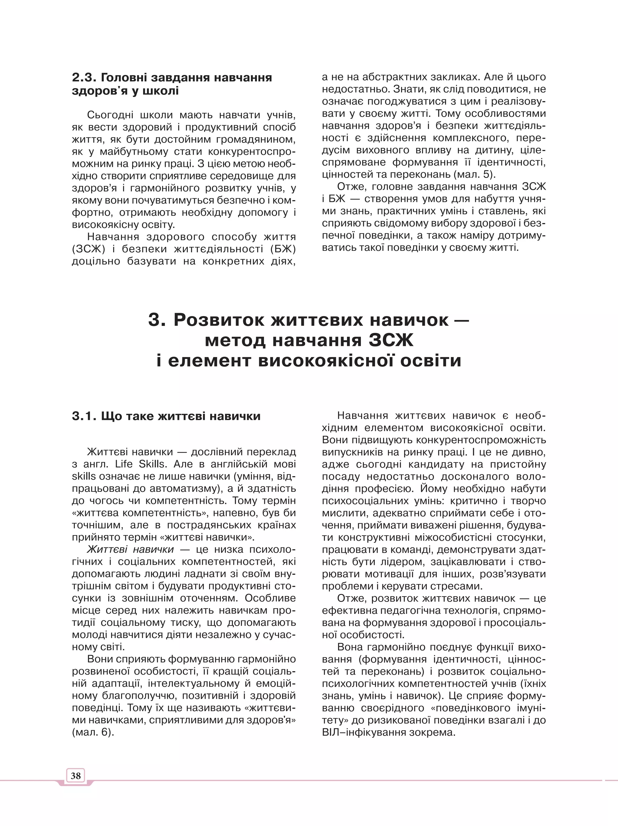 2.3. Головні завдання навчання                 а не на абстрактних закликах. Але й цього
здоров'я у школі                               недостатньо. Знати, як слід поводитися, не
                                               означає погоджуватися з цим і реалізову-
   Сьогодні школи мають навчати учнів,         вати у своєму житті. Тому особливостями
як вести здоровий і продуктивний спосіб        навчання здоров’я і безпеки життєдіяль-
життя, як бути достойним громадянином,         ності є здійснення комплексного, пере-
як у майбутньому стати конкурентоспро-         дусім виховного впливу на дитину, ціле-
можним на ринку праці. З цією метою необ-      спрямоване формування її ідентичності,
хідно створити сприятливе середовище для       цінностей та переконань (мал. 5).
здоров’я і гармонійного розвитку учнів, у         Отже, головне завдання навчання ЗСЖ
якому вони почуватимуться безпечно і ком-      і БЖ — створення умов для набуття учня-
фортно, отримають необхідну допомогу і         ми знань, практичних умінь і ставлень, які
високоякісну освіту.                           сприяють свідомому вибору здорової і без-
   Навчання здорового способу життя            печної поведінки, а також наміру дотриму-
(ЗСЖ) і безпеки життєдіяльності (БЖ)           ватись такої поведінки у своєму житті.
доцільно базувати на конкретних діях,




              3. Розвиток життєвих навичок —
                    метод навчання ЗСЖ
               і елемент високоякісної освіти

3.1. Що таке життєві навички                      Навчання життєвих навичок є необ-
                                               хідним елементом високоякісної освіти.
                                               Вони підвищують конкурентоспроможність
    Життєві навички — дослівний переклад       випускників на ринку праці. І це не дивно,
з англ. Life Skills. Але в англійській мові    адже сьогодні кандидату на пристойну
skills означає не лише навички (уміння, від-   посаду недостатньо досконалого воло-
працьовані до автоматизму), а й здатність      діння професією. Йому необхідно набути
до чогось чи компетентність. Тому термін       психосоціальних умінь: критично і творчо
«життєва компетентність», напевно, був би      мислити, адекватно сприймати себе і ото-
точнішим, але в пострадянських країнах         чення, приймати виважені рішення, будува-
прийнято термін «життєві навички».             ти конструктивні міжособистісні стосунки,
    Життєві навички — це низка психоло-        працювати в команді, демонструвати здат-
гічних і соціальних компетентностей, які       ність бути лідером, зацікавлювати і ство-
допомагають людині ладнати зі своїм вну-       рювати мотивації для інших, розв’язувати
трішнім світом і будувати продуктивні сто-     проблеми і керувати стресами.
сунки із зовнішнім оточенням. Особливе            Отже, розвиток життєвих навичок — це
місце серед них належить навичкам про-         ефективна педагогічна технологія, спрямо-
тидії соціальному тиску, що допомагають        вана на формування здорової і просоціаль-
молоді навчитися діяти незалежно у сучас-      ної особистості.
ному світі.                                       Вона гармонійно поєднує функції вихо-
    Вони сприяють формуванню гармонійно        вання (формування ідентичності, ціннос-
розвиненої особистості, її кращій соціаль-     тей та переконань) і розвиток соціально-
ній адаптації, інтелектуальному й емоцій-      психологічних компетентностей учнів (їхніх
ному благополуччю, позитивній і здоровій       знань, умінь і навичок). Це сприяє форму-
поведінці. Тому їх ще називають «життєви-      ванню своєрідного «поведінкового імуні-
ми навичками, сприятливими для здоров'я»       тету» до ризикованої поведінки взагалі і до
(мал. 6).                                      ВІЛ–інфікування зокрема.



38
 