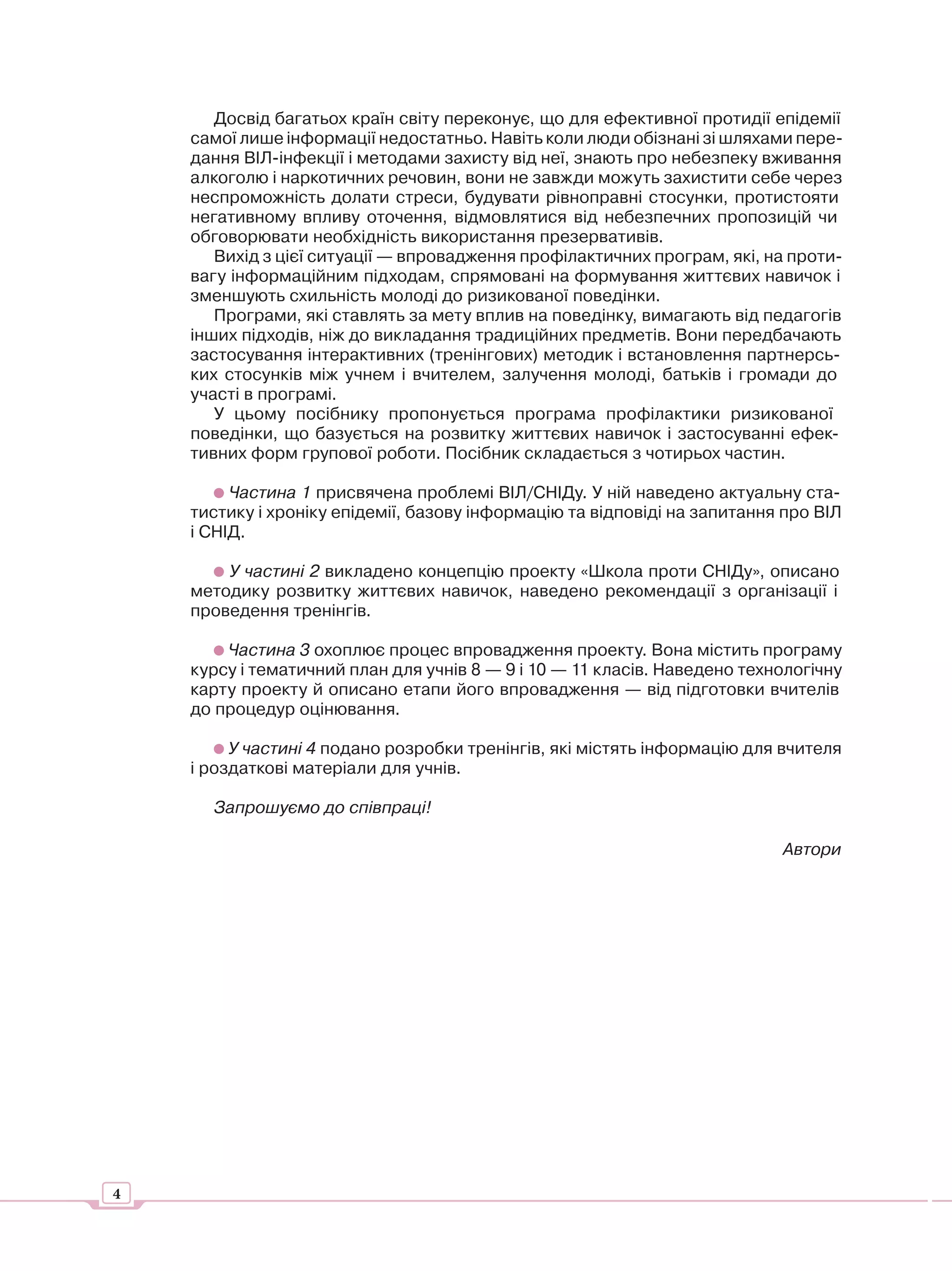 Досвід багатьох країн світу переконує, що для ефективної протидії епідемії
    самої лише інформації недостатньо. Навіть коли люди обізнані зі шляхами пере-
    дання ВІЛ-інфекції і методами захисту від неї, знають про небезпеку вживання
    алкоголю і наркотичних речовин, вони не завжди можуть захистити себе через
    неспроможність долати стреси, будувати рівноправні стосунки, протистояти
    негативному впливу оточення, відмовлятися від небезпечних пропозицій чи
    обговорювати необхідність використання презервативів.
       Вихід з цієї ситуації — впровадження профілактичних програм, які, на проти-
    вагу інформаційним підходам, спрямовані на формування життєвих навичок і
    зменшують схильність молоді до ризикованої поведінки.
       Програми, які ставлять за мету вплив на поведінку, вимагають від педагогів
    інших підходів, ніж до викладання традиційних предметів. Вони передбачають
    застосування інтерактивних (тренінгових) методик і встановлення партнерсь-
    ких стосунків між учнем і вчителем, залучення молоді, батьків і громади до
    участі в програмі.
       У цьому посібнику пропонується програма профілактики ризикованої
    поведінки, що базується на розвитку життєвих навичок і застосуванні ефек-
    тивних форм групової роботи. Посібник складається з чотирьох частин.

         Частина 1 присвячена проблемі ВІЛ/СНІДу. У ній наведено актуальну ста-
    тистику і хроніку епідемії, базову інформацію та відповіді на запитання про ВІЛ
    і СНІД.

        У частині 2 викладено концепцію проекту «Школа проти СНІДу», описано
    методику розвитку життєвих навичок, наведено рекомендації з організації і
    проведення тренінгів.

        Частина 3 охоплює процес впровадження проекту. Вона містить програму
    курсу і тематичний план для учнів 8 — 9 і 10 — 11 класів. Наведено технологічну
    карту проекту й описано етапи його впровадження — від підготовки вчителів
    до процедур оцінювання.

         У частині 4 подано розробки тренінгів, які містять інформацію для вчителя
    і роздаткові матеріали для учнів.

      Запрошуємо до співпраці!

                                                                           Автори




4
 