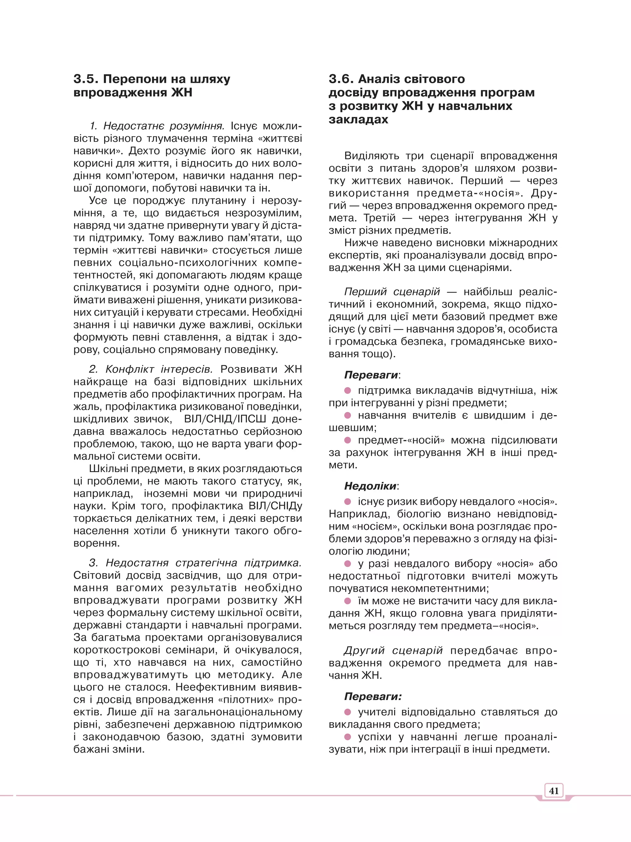 3.5. Перепони на шляху                        3.6. Аналіз світового
впровадження ЖН                               досвіду впровадження програм
                                              з розвитку ЖН у навчальних
   1. Недостатнє розуміння. Існує можли-
                                              закладах
вість різного тлумачення терміна «життєві
навички». Дехто розуміє його як навички,         Виділяють три сценарії впровадження
корисні для життя, і відносить до них воло-   освіти з питань здоров’я шляхом розви-
діння комп’ютером, навички надання пер-       тку життєвих навичок. Перший — через
шої допомоги, побутові навички та ін.         використання предмета-«носія». Дру-
   Усе це породжує плутанину і нерозу-        гий — через впровадження окремого пред-
міння, а те, що видається незрозумілим,       мета. Третій — через інтегрування ЖН у
навряд чи здатне привернути увагу й діста-    зміст різних предметів.
ти підтримку. Тому важливо пам’ятати, що         Нижче наведено висновки міжнародних
термін «життєві навички» стосується лише      експертів, які проаналізували досвід впро-
певних соціально-психологічних компе-         вадження ЖН за цими сценаріями.
тентностей, які допомагають людям краще
спілкуватися і розуміти одне одного, при-         Перший сценарій — найбільш реаліс-
ймати виважені рішення, уникати ризикова-     тичний і економний, зокрема, якщо підхо-
них ситуацій і керувати стресами. Необхідні   дящий для цієї мети базовий предмет вже
знання і ці навички дуже важливі, оскільки    існує (у світі — навчання здоров’я, особиста
формують певні ставлення, а відтак і здо-     і громадська безпека, громадянське вихо-
рову, соціально спрямовану поведінку.         вання тощо).
   2. Конфлікт інтересів. Розвивати ЖН
                                                 Переваги:
найкраще на базі відповідних шкільних
предметів або профілактичних програм. На            підтримка викладачів відчутніша, ніж
жаль, профілактика ризикованої поведінки,     при інтегруванні у різні предмети;
шкідливих звичок, ВІЛ/СНІД/ІПСШ доне-               навчання вчителів є швидшим і де-
давна вважалось недостатньо серйозною         шевшим;
проблемою, такою, що не варта уваги фор-            предмет-«носій» можна підсилювати
мальної системи освіти.                       за рахунок інтегрування ЖН в інші пред-
   Шкільні предмети, в яких розглядаються     мети.
ці проблеми, не мають такого статусу, як,       Недоліки:
наприклад, іноземні мови чи природничі
науки. Крім того, профілактика ВІЛ/СНІДу           існує ризик вибору невдалого «носія».
торкається делікатних тем, і деякі верстви    Наприклад, біологію визнано невідповід-
населення хотіли б уникнути такого обго-      ним «носієм», оскільки вона розглядає про-
ворення.                                      блеми здоров’я переважно з огляду на фізі-
                                              ологію людини;
   3. Недостатня стратегічна підтримка.            у разі невдалого вибору «носія» або
Світовий досвід засвідчив, що для отри-       недостатньої підготовки вчителі можуть
мання вагомих результатів необхідно           почуватися некомпетентними;
впроваджувати програми розвитку ЖН                 їм може не вистачити часу для викла-
через формальну систему шкільної освіти,      дання ЖН, якщо головна увага приділяти-
державні стандарти і навчальні програми.      меться розгляду тем предмета–«носія».
За багатьма проектами організовувалися
короткострокові семінари, й очікувалося,         Другий сценарій передбачає впро-
що ті, хто навчався на них, самостійно        вадження окремого предмета для нав-
впроваджуватимуть цю методику. Але            чання ЖН.
цього не сталося. Неефективним виявив-
ся і досвід впровадження «пілотних» про-         Переваги:
ектів. Лише дії на загальнонаціональному           учителі відповідально ставляться до
рівні, забезпечені державною підтримкою       викладання свого предмета;
і законодавчою базою, здатні зумовити              успіхи у навчанні легше проаналі-
бажані зміни.                                 зувати, ніж при інтеграції в інші предмети.


                                                                                        41
 