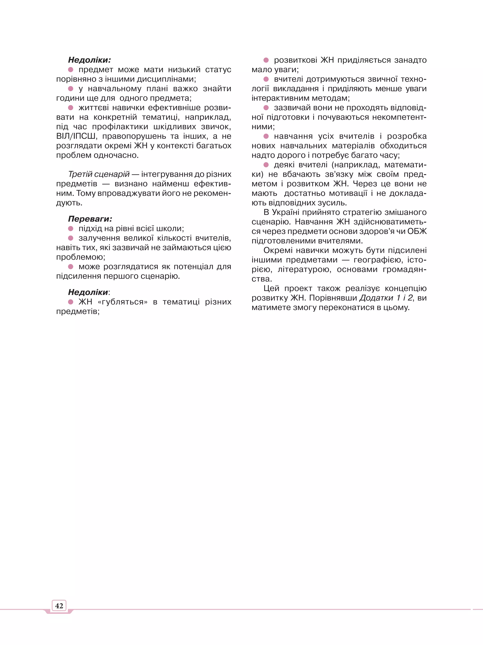 Недоліки:                                        розвиткові ЖН приділяється занадто
      предмет може мати низький статус        мало уваги;
порівняно з іншими дисциплінами;                    вчителі дотримуються звичної техно-
      у навчальному плані важко знайти        логії викладання і приділяють менше уваги
години ще для одного предмета;                інтерактивним методам;
      життєві навички ефективніше розви-            зазвичай вони не проходять відповід-
вати на конкретній тематиці, наприклад,       ної підготовки і почуваються некомпетент-
під час профілактики шкідливих звичок,        ними;
ВІЛ/ІПСШ, правопорушень та інших, а не              навчання усіх вчителів і розробка
розглядати окремі ЖН у контексті багатьох     нових навчальних матеріалів обходиться
проблем одночасно.                            надто дорого і потребує багато часу;
                                                    деякі вчителі (наприклад, математи-
  Третій сценарій — інтегрування до різних    ки) не вбачають зв’язку між своїм пред-
предметів — визнано найменш ефектив-          метом і розвитком ЖН. Через це вони не
ним. Тому впроваджувати його не рекомен-      мають достатньо мотивації і не доклада-
дують.                                        ють відповідних зусиль.
                                                 В Україні прийнято стратегію змішаного
   Переваги:                                  сценарію. Навчання ЖН здійснюватиметь-
      підхід на рівні всієї школи;            ся через предмети основи здоров’я чи ОБЖ
      залучення великої кількості вчителів,   підготовленими вчителями.
навіть тих, які зазвичай не займаються цією      Окремі навички можуть бути підсилені
проблемою;                                    іншими предметами — географією, істо-
      може розглядатися як потенціал для      рією, літературою, основами громадян-
підсилення першого сценарію.                  ства.
  Недоліки:                                      Цей проект також реалізує концепцію
    ЖН «губляться» в тематиці різних          розвитку ЖН. Порівнявши Додатки 1 і 2, ви
предметів;                                    матимете змогу переконатися в цьому.




42
 