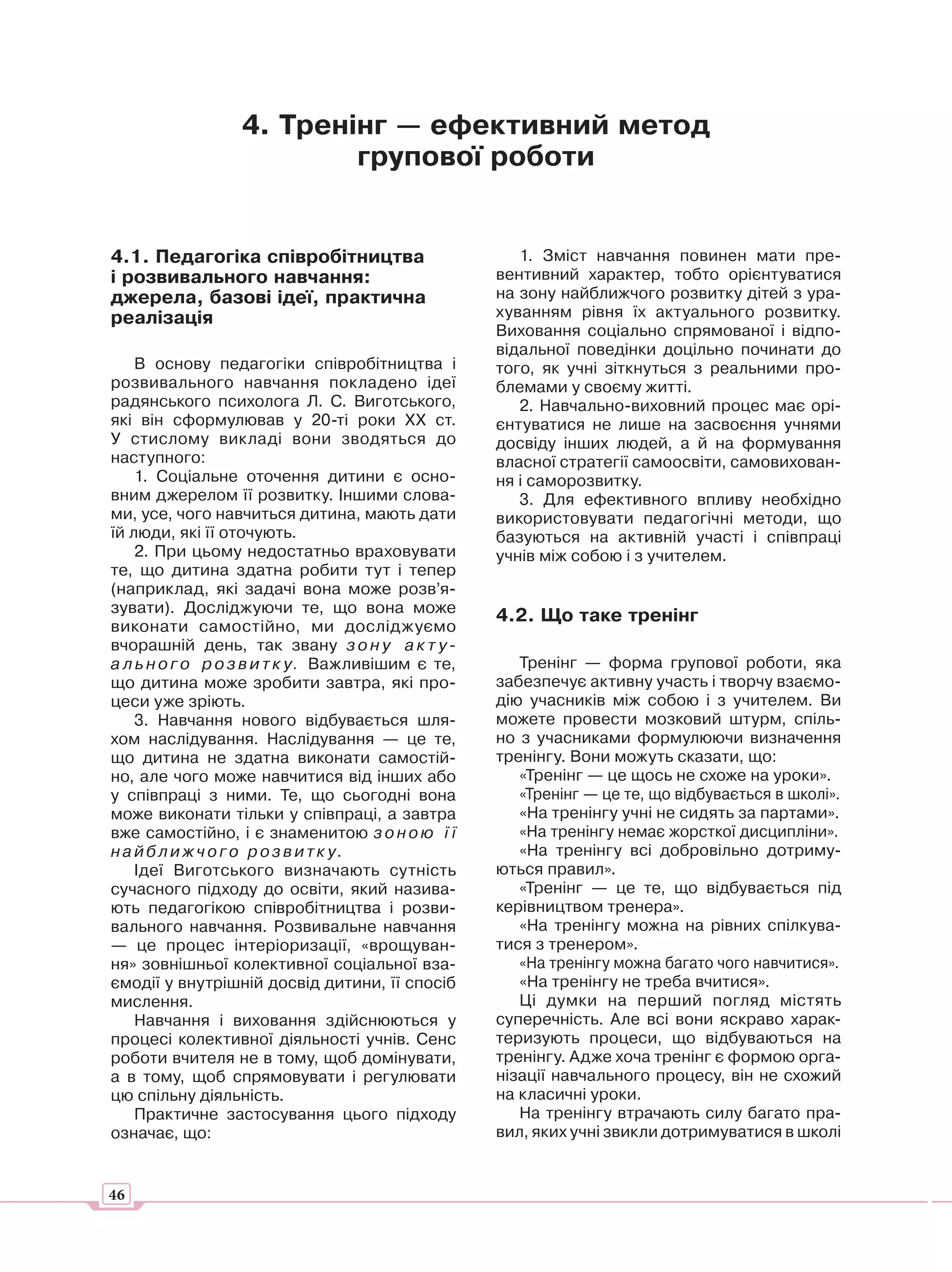 4. Тренінг — ефективний метод
                         групової роботи


4.1. Педагогіка співробітництва                      1. Зміст навчання повинен мати пре-
і розвивального навчання:                         вентивний характер, тобто орієнтуватися
джерела, базові ідеї, практична                   на зону найближчого розвитку дітей з ура-
реалізація                                        хуванням рівня їх актуального розвитку.
                                                  Виховання соціально спрямованої і відпо-
                                                  відальної поведінки доцільно починати до
    В основу педагогіки співробітництва і         того, як учні зіткнуться з реальними про-
розвивального навчання покладено ідеї             блемами у своєму житті.
радянського психолога Л. С. Виготського,             2. Навчально-виховний процес має орі-
які він сформулював у 20-ті роки ХХ ст.           єнтуватися не лише на засвоєння учнями
У стислому викладі вони зводяться до              досвіду інших людей, а й на формування
наступного:                                       власної стратегії самоосвіти, самовихован-
    1. Соціальне оточення дитини є осно-          ня і саморозвитку.
вним джерелом її розвитку. Іншими слова-             3. Для ефективного впливу необхідно
ми, усе, чого навчиться дитина, мають дати        використовувати педагогічні методи, що
їй люди, які її оточують.                         базуються на активній участі і співпраці
    2. При цьому недостатньо враховувати          учнів між собою і з учителем.
те, що дитина здатна робити тут і тепер
(наприклад, які задачі вона може розв’я-
зувати). Досліджуючи те, що вона може
                                                  4.2. Що таке тренінг
виконати самостійно, ми досліджуємо
вчорашній день, так звану з о н у а к т у -
а л ь н о г о р о з в и т к у. Важливішим є те,      Тренінг — форма групової роботи, яка
що дитина може зробити завтра, які про-           забезпечує активну участь і творчу взаємо-
цеси уже зріють.                                  дію учасників між собою і з учителем. Ви
    3. Навчання нового відбувається шля-          можете провести мозковий штурм, спіль-
хом наслідування. Наслідування — це те,           но з учасниками формулюючи визначення
що дитина не здатна виконати самостій-            тренінгу. Вони можуть сказати, що:
но, але чого може навчитися від інших або            «Тренінг — це щось не схоже на уроки».
у співпраці з ними. Те, що сьогодні вона             «Тренінг — це те, що відбувається в школі».
може виконати тільки у співпраці, а завтра           «На тренінгу учні не сидять за партами».
вже самостійно, і є знаменитою з о н о ю ї ї         «На тренінгу немає жорсткої дисципліни».
н а й б л и ж ч о г о р о з в и т к у.               «На тренінгу всі добровільно дотриму-
    Ідеї Виготського визначають сутність          ються правил».
сучасного підходу до освіти, який назива-            «Тренінг — це те, що відбувається під
ють педагогікою співробітництва і розви-          керівництвом тренера».
вального навчання. Розвивальне навчання              «На тренінгу можна на рівних спілкува-
— це процес інтеріоризації, «врощуван-            тися з тренером».
ня» зовнішньої колективної соціальної вза-           «На тренінгу можна багато чого навчитися».
ємодії у внутрішній досвід дитини, її спосіб         «На тренінгу не треба вчитися».
мислення.                                            Ці думки на перший погляд містять
    Навчання і виховання здійснюються у           суперечність. Але всі вони яскраво харак-
процесі колективної діяльності учнів. Сенс        теризують процеси, що відбуваються на
роботи вчителя не в тому, щоб домінувати,         тренінгу. Адже хоча тренінг є формою орга-
а в тому, щоб спрямовувати і регулювати           нізації навчального процесу, він не схожий
цю спільну діяльність.                            на класичні уроки.
    Практичне застосування цього підходу             На тренінгу втрачають силу багато пра-
означає, що:                                      вил, яких учні звикли дотримуватися в школі


46
 