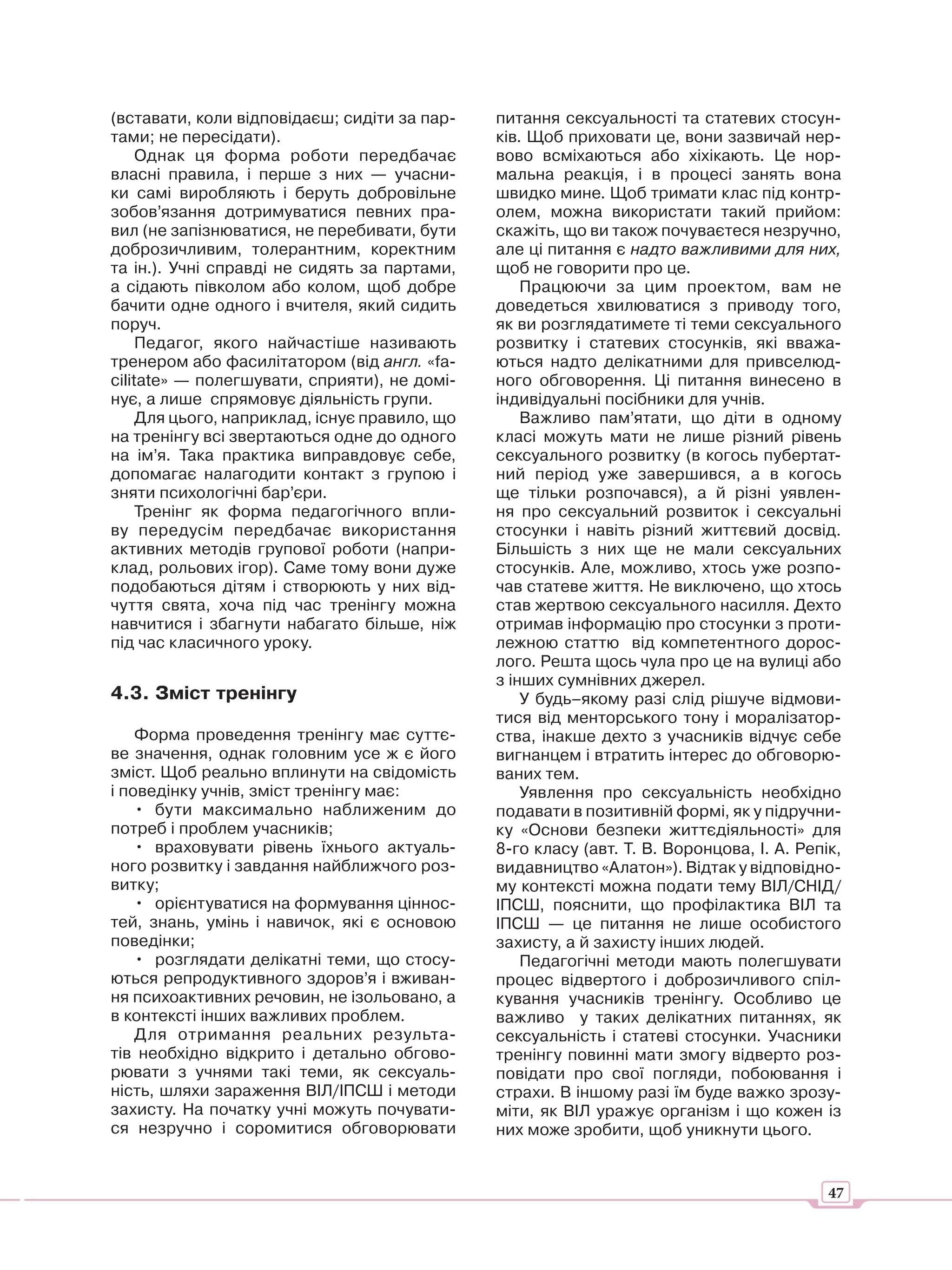 (вставати, коли відповідаєш; сидіти за пар-    питання сексуальності та статевих стосун-
тами; не пересідати).                          ків. Щоб приховати це, вони зазвичай нер-
     Однак ця форма роботи передбачає          вово всміхаються або хіхікають. Це нор-
власні правила, і перше з них — учасни-        мальна реакція, і в процесі занять вона
ки самі виробляють і беруть добровільне        швидко мине. Щоб тримати клас під контр-
зобов’язання дотримуватися певних пра-         олем, можна використати такий прийом:
вил (не запізнюватися, не перебивати, бути     скажіть, що ви також почуваєтеся незручно,
доброзичливим, толерантним, коректним          але ці питання є надто важливими для них,
та ін.). Учні справді не сидять за партами,    щоб не говорити про це.
а сідають півколом або колом, щоб добре            Працюючи за цим проектом, вам не
бачити одне одного і вчителя, який сидить      доведеться хвилюватися з приводу того,
поруч.                                         як ви розглядатимете ті теми сексуального
     Педагог, якого найчастіше називають       розвитку і статевих стосунків, які вважа-
тренером або фасилітатором (від англ. «fa-     ються надто делікатними для привселюд-
cilitate» — полегшувати, сприяти), не домі-    ного обговорення. Ці питання винесено в
нує, а лише спрямовує діяльність групи.        індивідуальні посібники для учнів.
     Для цього, наприклад, існує правило, що       Важливо пам’ятати, що діти в одному
на тренінгу всі звертаються одне до одного     класі можуть мати не лише різний рівень
на ім’я. Така практика виправдовує себе,       сексуального розвитку (в когось пубертат-
допомагає налагодити контакт з групою і        ний період уже завершився, а в когось
зняти психологічні бар’єри.                    ще тільки розпочався), а й різні уявлен-
     Тренінг як форма педагогічного впли-      ня про сексуальний розвиток і сексуальні
ву передусім передбачає використання           стосунки і навіть різний життєвий досвід.
активних методів групової роботи (напри-       Більшість з них ще не мали сексуальних
клад, рольових ігор). Саме тому вони дуже      стосунків. Але, можливо, хтось уже розпо-
подобаються дітям і створюють у них від-       чав статеве життя. Не виключено, що хтось
чуття свята, хоча під час тренінгу можна       став жертвою сексуального насилля. Дехто
навчитися і збагнути набагато більше, ніж      отримав інформацію про стосунки з проти-
під час класичного уроку.                      лежною статтю від компетентного дорос-
                                               лого. Решта щось чула про це на вулиці або
                                               з інших сумнівних джерел.
4.3. Зміст тренінгу                                У будь–якому разі слід рішуче відмови-
                                               тися від менторського тону і моралізатор-
    Форма проведення тренінгу має суттє-       ства, інакше дехто з учасників відчує себе
ве значення, однак головним усе ж є його       вигнанцем і втратить інтерес до обговорю-
зміст. Щоб реально вплинути на свідомість      ваних тем.
і поведінку учнів, зміст тренінгу має:             Уявлення про сексуальність необхідно
    • бути максимально наближеним до           подавати в позитивній формі, як у підручни-
потреб і проблем учасників;                    ку «Основи безпеки життєдіяльності» для
    • враховувати рівень їхнього актуаль-      8-го класу (авт. Т. В. Воронцова, І. А. Репік,
ного розвитку і завдання найближчого роз-      видавництво «Алатон»). Відтак у відповідно-
витку;                                         му контексті можна подати тему ВІЛ/СНІД/
    • орієнтуватися на формування ціннос-      ІПСШ, пояснити, що профілактика ВІЛ та
тей, знань, умінь і навичок, які є основою     ІПСШ — це питання не лише особистого
поведінки;                                     захисту, а й захисту інших людей.
    • розглядати делікатні теми, що стосу-         Педагогічні методи мають полегшувати
ються репродуктивного здоров’я і вживан-       процес відвертого і доброзичливого спіл-
ня психоактивних речовин, не ізольовано, а     кування учасників тренінгу. Особливо це
в контексті інших важливих проблем.            важливо у таких делікатних питаннях, як
    Для отримання реальних результа-           сексуальність і статеві стосунки. Учасники
тів необхідно відкрито і детально обгово-      тренінгу повинні мати змогу відверто роз-
рювати з учнями такі теми, як сексуаль-        повідати про свої погляди, побоювання і
ність, шляхи зараження ВІЛ/ІПСШ і методи       страхи. В іншому разі їм буде важко зрозу-
захисту. На початку учні можуть почувати-      міти, як ВІЛ уражує організм і що кожен із
ся незручно і соромитися обговорювати          них може зробити, щоб уникнути цього.


                                                                                           47
 