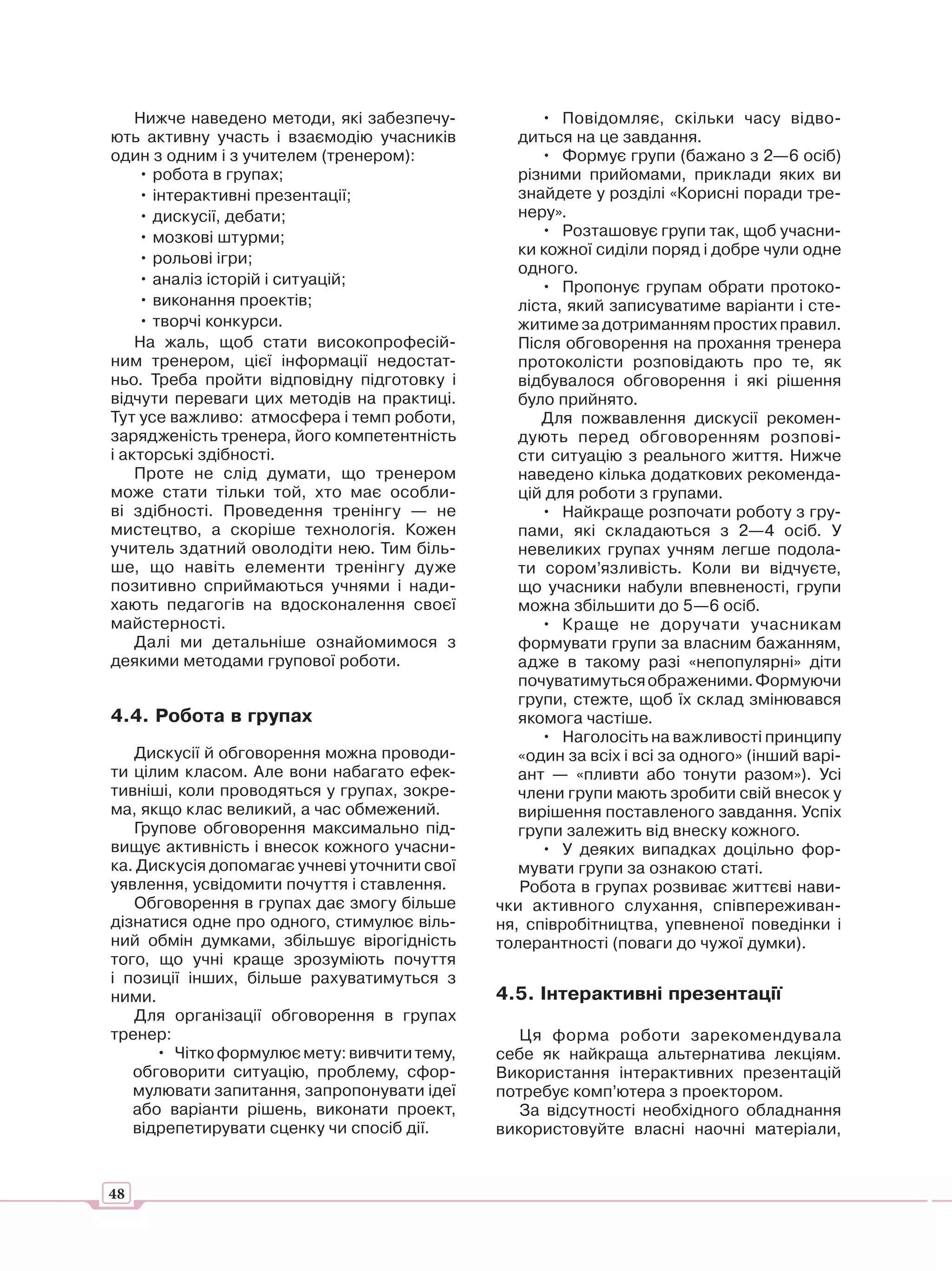 Нижче наведено методи, які забезпечу-           • Повідомляє, скільки часу відво-
ють активну участь і взаємодію учасників         диться на це завдання.
один з одним і з учителем (тренером):               • Формує групи (бажано з 2—6 осіб)
    • робота в групах;                           різними прийомами, приклади яких ви
    • інтерактивні презентації;                  знайдете у розділі «Корисні поради тре-
    • дискусії, дебати;                          неру».
    • мозкові штурми;                               • Розташовує групи так, щоб учасни-
                                                 ки кожної сиділи поряд і добре чули одне
    • рольові ігри;
                                                 одного.
    • аналіз історій і ситуацій;                    • Пропонує групам обрати протоко-
    • виконання проектів;                        ліста, який записуватиме варіанти і сте-
    • творчі конкурси.                           житиме за дотриманням простих правил.
    На жаль, щоб стати високопрофесій-           Після обговорення на прохання тренера
ним тренером, цієї інформації недостат-          протоколісти розповідають про те, як
ньо. Треба пройти відповідну підготовку і        відбувалося обговорення і які рішення
відчути переваги цих методів на практиці.        було прийнято.
Тут усе важливо: атмосфера і темп роботи,           Для пожвавлення дискусії рекомен-
зарядженість тренера, його компетентність        дують перед обговоренням розпові-
і акторські здібності.                           сти ситуацію з реального життя. Нижче
    Проте не слід думати, що тренером            наведено кілька додаткових рекоменда-
може стати тільки той, хто має особли-           цій для роботи з групами.
ві здібності. Проведення тренінгу — не              • Найкраще розпочати роботу з гру-
мистецтво, а скоріше технологія. Кожен           пами, які складаються з 2—4 осіб. У
учитель здатний оволодіти нею. Тим біль-         невеликих групах учням легше подола-
ше, що навіть елементи тренінгу дуже             ти сором’язливість. Коли ви відчуєте,
позитивно сприймаються учнями і нади-            що учасники набули впевненості, групи
хають педагогів на вдосконалення своєї           можна збільшити до 5—6 осіб.
майстерності.                                       • Краще не доручати учасникам
    Далі ми детальніше ознайомимося з            формувати групи за власним бажанням,
деякими методами групової роботи.                адже в такому разі «непопулярні» діти
                                                 почуватимуться ображеними. Формуючи
                                                 групи, стежте, щоб їх склад змінювався
4.4. Робота в групах                             якомога частіше.
                                                    • Наголосіть на важливості принципу
   Дискусії й обговорення можна проводи-         «один за всіх і всі за одного» (інший варі-
ти цілим класом. Але вони набагато ефек-         ант — «пливти або тонути разом»). Усі
тивніші, коли проводяться у групах, зокре-       члени групи мають зробити свій внесок у
ма, якщо клас великий, а час обмежений.          вирішення поставленого завдання. Успіх
   Групове обговорення максимально під-          групи залежить від внеску кожного.
вищує активність і внесок кожного учасни-           • У деяких випадках доцільно фор-
ка. Дискусія допомагає учневі уточнити свої      мувати групи за ознакою статі.
уявлення, усвідомити почуття і ставлення.        Робота в групах розвиває життєві нави-
   Обговорення в групах дає змогу більше      чки активного слухання, співпереживан-
дізнатися одне про одного, стимулює віль-     ня, співробітництва, упевненої поведінки і
ний обмін думками, збільшує вірогідність      толерантності (поваги до чужої думки).
того, що учні краще зрозуміють почуття
і позиції інших, більше рахуватимуться з
ними.                                         4.5. Інтерактивні презентації
   Для організації обговорення в групах
тренер:                                          Ця форма роботи зарекомендувала
      • Чітко формулює мету: вивчити тему,    себе як найкраща альтернатива лекціям.
   обговорити ситуацію, проблему, сфор-       Використання інтерактивних презентацій
   мулювати запитання, запропонувати ідеї     потребує комп’ютера з проектором.
   або варіанти рішень, виконати проект,         За відсутності необхідного обладнання
   відрепетирувати сценку чи спосіб дії.      використовуйте власні наочні матеріали,


48
 