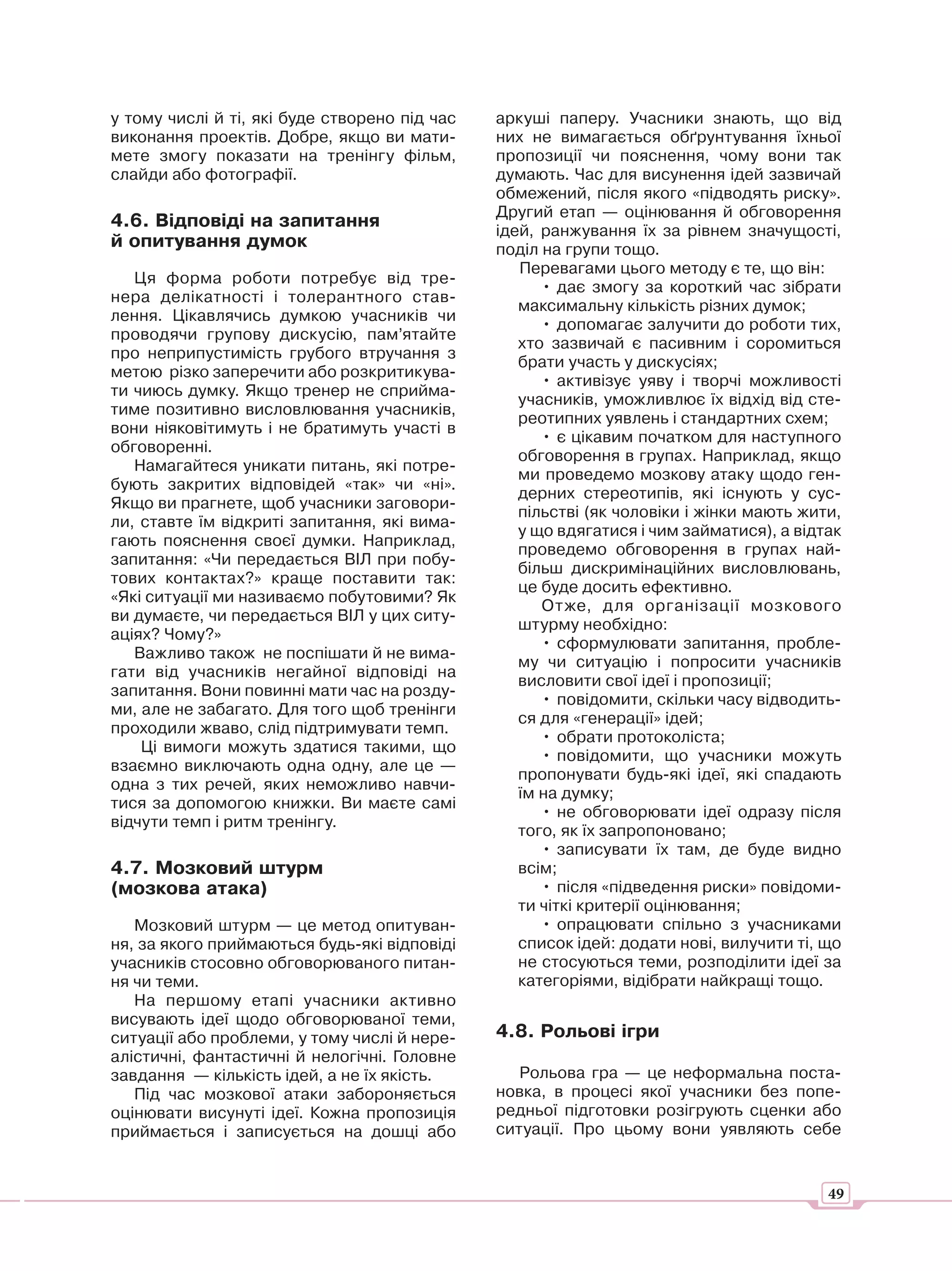 у тому числі й ті, які буде створено під час   аркуші паперу. Учасники знають, що від
виконання проектів. Добре, якщо ви мати-       них не вимагається обґрунтування їхньої
мете змогу показати на тренінгу фільм,         пропозиції чи пояснення, чому вони так
слайди або фотографії.                         думають. Час для висунення ідей зазвичай
                                               обмежений, після якого «підводять риску».
                                               Другий етап — оцінювання й обговорення
4.6. Відповіді на запитання                    ідей, ранжування їх за рівнем значущості,
й опитування думок                             поділ на групи тощо.
                                                  Перевагами цього методу є те, що він:
   Ця форма роботи потребує від тре-
                                                     • дає змогу за короткий час зібрати
нера делікатності і толерантного став-
                                                  максимальну кількість різних думок;
лення. Цікавлячись думкою учасників чи
                                                     • допомагає залучити до роботи тих,
проводячи групову дискусію, пам’ятайте
                                                  хто зазвичай є пасивним і соромиться
про неприпустимість грубого втручання з
                                                  брати участь у дискусіях;
метою різко заперечити або розкритикува-
                                                     • активізує уяву і творчі можливості
ти чиюсь думку. Якщо тренер не сприйма-
                                                  учасників, уможливлює їх відхід від сте-
тиме позитивно висловлювання учасників,
                                                  реотипних уявлень і стандартних схем;
вони ніяковітимуть і не братимуть участі в
                                                     • є цікавим початком для наступного
обговоренні.
                                                  обговорення в групах. Наприклад, якщо
   Намагайтеся уникати питань, які потре-
                                                  ми проведемо мозкову атаку щодо ген-
бують закритих відповідей «так» чи «ні».
                                                  дерних стереотипів, які існують у сус-
Якщо ви прагнете, щоб учасники заговори-
                                                  пільстві (як чоловіки і жінки мають жити,
ли, ставте їм відкриті запитання, які вима-
                                                  у що вдягатися і чим займатися), а відтак
гають пояснення своєї думки. Наприклад,
                                                  проведемо обговорення в групах най-
запитання: «Чи передається ВІЛ при побу-
                                                  більш дискримінаційних висловлювань,
тових контактах?» краще поставити так:
                                                  це буде досить ефективно.
«Які ситуації ми називаємо побутовими? Як
                                                     Отже, для організації мозкового
ви думаєте, чи передається ВІЛ у цих ситу-
                                                  штурму необхідно:
аціях? Чому?»
                                                     • сформулювати запитання, пробле-
   Важливо також не поспішати й не вима-
                                                  му чи ситуацію і попросити учасників
гати від учасників негайної відповіді на
                                                  висловити свої ідеї і пропозиції;
запитання. Вони повинні мати час на розду-
                                                     • повідомити, скільки часу відводить-
ми, але не забагато. Для того щоб тренінги
                                                  ся для «генерації» ідей;
проходили жваво, слід підтримувати темп.
                                                     • обрати протоколіста;
    Ці вимоги можуть здатися такими, що
                                                     • повідомити, що учасники можуть
взаємно виключають одна одну, але це —
                                                  пропонувати будь-які ідеї, які спадають
одна з тих речей, яких неможливо навчи-
                                                  їм на думку;
тися за допомогою книжки. Ви маєте самі
                                                     • не обговорювати ідеї одразу після
відчути темп і ритм тренінгу.
                                                  того, як їх запропоновано;
                                                     • записувати їх там, де буде видно
4.7. Мозковий штурм                               всім;
(мозкова атака)                                      • після «підведення риски» повідоми-
                                                  ти чіткі критерії оцінювання;
   Мозковий штурм — це метод опитуван-               • опрацювати спільно з учасниками
ня, за якого приймаються будь-які відповіді       список ідей: додати нові, вилучити ті, що
учасників стосовно обговорюваного питан-          не стосуються теми, розподілити ідеї за
ня чи теми.                                       категоріями, відібрати найкращі тощо.
   На першому етапі учасники активно
висувають ідеї щодо обговорюваної теми,
ситуації або проблеми, у тому числі й нере-    4.8. Рольові ігри
алістичні, фантастичні й нелогічні. Головне
завдання — кількість ідей, а не їх якість.        Рольова гра — це неформальна поста-
   Під час мозкової атаки забороняється        новка, в процесі якої учасники без попе-
оцінювати висунуті ідеї. Кожна пропозиція      редньої підготовки розігрують сценки або
приймається і записується на дошці або         ситуації. Про цьому вони уявляють себе


                                                                                         49
 