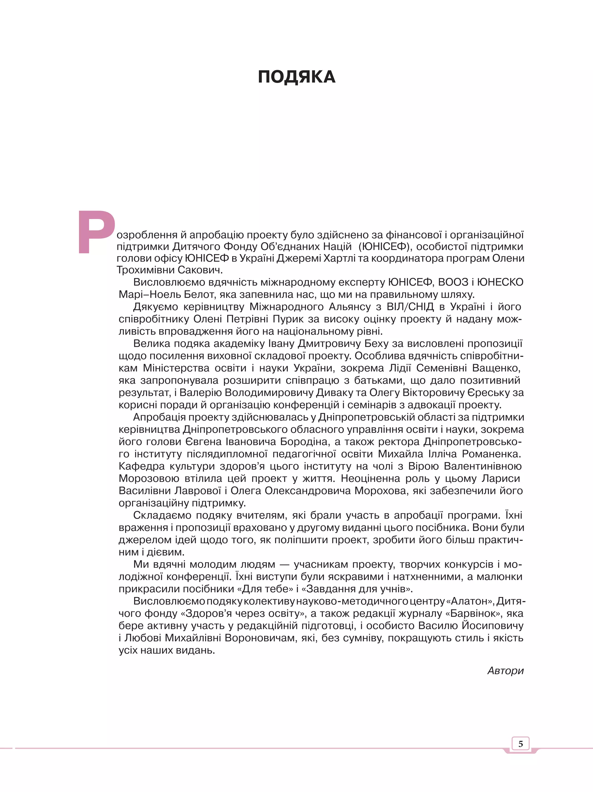 ПОДЯКА




Р
озроблення й апробацію проекту було здійснено за фінансової і організаційної
підтримки Дитячого Фонду Об’єднаних Націй (ЮНІСЕФ), особистої підтримки
голови офісу ЮНІСЕФ в Україні Джеремі Хартлі та координатора програм Олени
Трохимівни Сакович.
   Висловлюємо вдячність міжнародному експерту ЮНІСЕФ, ВООЗ і ЮНЕСКО
Марі–Ноель Белот, яка запевнила нас, що ми на правильному шляху.
   Дякуємо керівництву Міжнародного Альянсу з ВІЛ/СНІД в Україні і його
співробітнику Олені Петрівні Пурик за високу оцінку проекту й надану мож-
ливість впровадження його на національному рівні.
   Велика подяка академіку Івану Дмитровичу Беху за висловлені пропозиції
щодо посилення виховної складової проекту. Особлива вдячність співробітни-
кам Міністерства освіти і науки України, зокрема Лідії Семенівні Ващенко,
яка запропонувала розширити співпрацю з батьками, що дало позитивний
результат, і Валерію Володимировичу Диваку та Олегу Вікторовичу Єреську за
корисні поради й організацію конференцій і семінарів з адвокації проекту.
   Апробація проекту здійснювалась у Дніпропетровській області за підтримки
керівництва Дніпропетровського обласного управління освіти і науки, зокрема
його голови Євгена Івановича Бородіна, а також ректора Дніпропетровсько-
го інституту післядипломної педагогічної освіти Михайла Ілліча Романенка.
Кафедра культури здоров’я цього інституту на чолі з Вірою Валентинівною
Морозовою втілила цей проект у життя. Неоціненна роль у цьому Лариси
Василівни Лаврової і Олега Олександровича Морохова, які забезпечили його
організаційну підтримку.
   Складаємо подяку вчителям, які брали участь в апробації програми. Їхні
враження і пропозиції враховано у другому виданні цього посібника. Вони були
джерелом ідей щодо того, як поліпшити проект, зробити його більш практич-
ним і дієвим.
   Ми вдячні молодим людям — учасникам проекту, творчих конкурсів і мо-
лодіжної конференції. Їхні виступи були яскравими і натхненними, а малюнки
прикрасили посібники «Для тебе» і «Завдання для учнів».
   Висловлюємо подяку колективу науково-методичного центру «Алатон», Дитя-
чого фонду «Здоров’я через освіту», а також редакції журналу «Барвінок», яка
бере активну участь у редакційній підготовці, і особисто Василю Йосиповичу
і Любові Михайлівні Вороновичам, які, без сумніву, покращують стиль і якість
усіх наших видань.
                                                                    Автори




                                                                          5
 