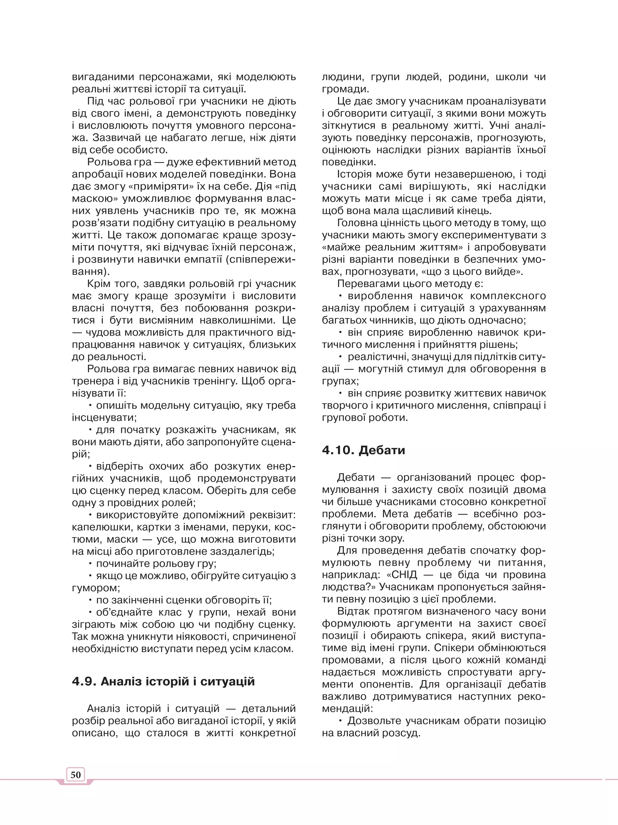 вигаданими персонажами, які моделюють           людини, групи людей, родини, школи чи
реальні життєві історії та ситуації.            громади.
   Під час рольової гри учасники не діють           Це дає змогу учасникам проаналізувати
від свого імені, а демонструють поведінку       і обговорити ситуації, з якими вони можуть
і висловлюють почуття умовного персона-         зіткнутися в реальному житті. Учні аналі-
жа. Зазвичай це набагато легше, ніж діяти       зують поведінку персонажів, прогнозують,
від себе особисто.                              оцінюють наслідки різних варіантів їхньої
   Рольова гра — дуже ефективний метод          поведінки.
апробації нових моделей поведінки. Вона             Історія може бути незавершеною, і тоді
дає змогу «приміряти» їх на себе. Дія «під      учасники самі вирішують, які наслідки
маскою» уможливлює формування влас-             можуть мати місце і як саме треба діяти,
них уявлень учасників про те, як можна          щоб вона мала щасливий кінець.
розв’язати подібну ситуацію в реальному             Головна цінність цього методу в тому, що
житті. Це також допомагає краще зрозу-          учасники мають змогу експериментувати з
міти почуття, які відчуває їхній персонаж,      «майже реальним життям» і апробовувати
і розвинути навички емпатії (співпережи-        різні варіанти поведінки в безпечних умо-
вання).                                         вах, прогнозувати, «що з цього вийде».
   Крім того, завдяки рольовій грі учасник          Перевагами цього методу є:
має змогу краще зрозуміти і висловити               • вироблення навичок комплексного
власні почуття, без побоювання розкри-          аналізу проблем і ситуацій з урахуванням
тися і бути висміяним навколишніми. Це          багатьох чинників, що діють одночасно;
— чудова можливість для практичного від-            • він сприяє виробленню навичок кри-
працювання навичок у ситуаціях, близьких        тичного мислення і прийняття рішень;
до реальності.                                      • реалістичні, значущі для підлітків ситу-
   Рольова гра вимагає певних навичок від       ації — могутній стимул для обговорення в
тренера і від учасників тренінгу. Щоб орга-     групах;
нізувати її:                                        • він сприяє розвитку життєвих навичок
   • опишіть модельну ситуацію, яку треба       творчого і критичного мислення, співпраці і
інсценувати;                                    групової роботи.
   • для початку розкажіть учасникам, як
вони мають діяти, або запропонуйте сцена-
рій;                                            4.10. Дебати
   • відберіть охочих або розкутих енер-
гійних учасників, щоб продемонструвати             Дебати — організований процес фор-
цю сценку перед класом. Оберіть для себе        мулювання і захисту своїх позицій двома
одну з провідних ролей;                         чи більше учасниками стосовно конкретної
   • використовуйте допоміжний реквізит:        проблеми. Мета дебатів — всебічно роз-
капелюшки, картки з іменами, перуки, кос-       глянути і обговорити проблему, обстоюючи
тюми, маски — усе, що можна виготовити          різні точки зору.
на місці або приготовлене заздалегідь;             Для проведення дебатів спочатку фор-
   • починайте рольову гру;                     мулюють певну проблему чи питання,
   • якщо це можливо, обігруйте ситуацію з      наприклад: «СНІД — це біда чи провина
гумором;                                        людства?» Учасникам пропонується зайня-
   • по закінченні сценки обговоріть її;        ти певну позицію з цієї проблеми.
   • об’єднайте клас у групи, нехай вони           Відтак протягом визначеного часу вони
зіграють між собою цю чи подібну сценку.        формулюють аргументи на захист своєї
Так можна уникнути ніяковості, спричиненої      позиції і обирають спікера, який виступа-
необхідністю виступати перед усім класом.       тиме від імені групи. Спікери обмінюються
                                                промовами, а після цього кожній команді
                                                надається можливість спростувати аргу-
4.9. Аналіз історій і ситуацій                  менти опонентів. Для організації дебатів
                                                важливо дотримуватися наступних реко-
  Аналіз історій і ситуацій — детальний         мендацій:
розбір реальної або вигаданої історії, у якій      • Дозвольте учасникам обрати позицію
описано, що сталося в житті конкретної          на власний розсуд.


50
 
