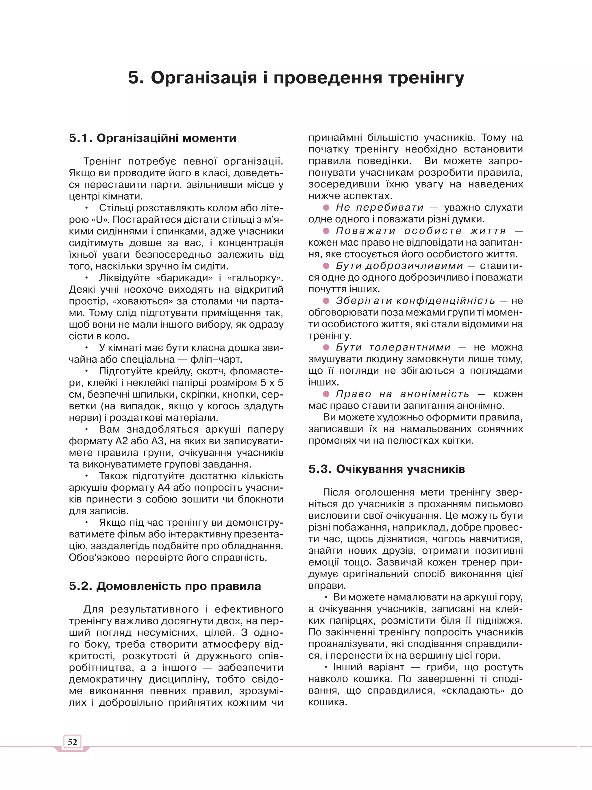 5. Організація і проведення тренінгу


5.1. Організаційні моменти                     принаймні більшістю учасників. Тому на
                                               початку тренінгу необхідно встановити
   Тренінг потребує певної організації.        правила поведінки. Ви можете запро-
Якщо ви проводите його в класі, доведеть-      понувати учасникам розробити правила,
ся переставити парти, звільнивши місце у       зосередивши їхню увагу на наведених
центрі кімнати.                                нижче аспектах.
   • Стільці розставляють колом або літе-            Не пере бив ат и — уважно слухати
рою «U». Постарайтеся дістати стільці з м’я-   одне одного і поважати різні думки.
кими сидіннями і спинками, адже учасники             Поважати особисте жит тя —
сидітимуть довше за вас, і концентрація        кожен має право не відповідати на запитан-
їхньої уваги безпосередньо залежить від        ня, яке стосується його особистого життя.
того, наскільки зручно їм сидіти.                    Бу ти до брозичливими — ставити-
   • Ліквідуйте «барикади» і «гальорку».       ся одне до одного доброзичливо і поважати
Деякі учні неохоче виходять на відкритий       почуття інших.
простір, «ховаються» за столами чи парта-            Зберігат и конфі денц ійність — не
ми. Тому слід підготувати приміщення так,      обговорювати поза межами групи ті момен-
щоб вони не мали іншого вибору, як одразу      ти особистого життя, які стали відомими на
сісти в коло.                                  тренінгу.
   • У кімнаті має бути класна дошка зви-            Бу ти толерантними — не можна
чайна або спеціальна — фліп–чарт.              змушувати людину замовкнути лише тому,
   • Підготуйте крейду, скотч, фломасте-       що її погляди не збігаються з поглядами
ри, клейкі і неклейкі папірці розміром 5 х 5   інших.
см, безпечні шпильки, скріпки, кнопки, сер-          П р а в о н а а н о н і м н і с т ь — кожен
ветки (на випадок, якщо у когось здадуть       має право ставити запитання анонімно.
нерви) і роздаткові матеріали.                    Ви можете художньо оформити правила,
   • Вам знадобляться аркуші паперу            записавши їх на намальованих сонячних
формату А2 або А3, на яких ви записувати-      променях чи на пелюстках квітки.
мете правила групи, очікування учасників
та виконуватимете групові завдання.
                                               5.3. Очікування учасників
   • Також підготуйте достатню кількість
аркушів формату А4 або попросіть учасни-          Після оголошення мети тренінгу звер-
ків принести з собою зошити чи блокноти        ніться до учасників з проханням письмово
для записів.                                   висловити свої очікування. Це можуть бути
   • Якщо під час тренінгу ви демонстру-       різні побажання, наприклад, добре провес-
ватимете фільм або інтерактивну презента-      ти час, щось дізнатися, чогось навчитися,
цію, заздалегідь подбайте про обладнання.      знайти нових друзів, отримати позитивні
Обов’язково перевірте його справність.         емоції тощо. Зазвичай кожен тренер при-
                                               думує оригінальний спосіб виконання цієї
5.2. Домовленість про правила                  вправи.
                                                  • Ви можете намалювати на аркуші гору,
   Для результативного і ефективного           а очікування учасників, записані на клей-
тренінгу важливо досягнути двох, на пер-       ких папірцях, розмістити біля її підніжжя.
ший погляд несумісних, цілей. З одно-          По закінченні тренінгу попросіть учасників
го боку, треба створити атмосферу від-         проаналізувати, які сподівання справдили-
критості, розкутості й дружнього спів-         ся, і перенести їх на вершину цієї гори.
робітництва, а з іншого — забезпечити             • Інший варіант — гриби, що ростуть
демократичну дисципліну, тобто свідо-          навколо кошика. По завершенні ті споді-
ме виконання певних правил, зрозумі-           вання, що справдилися, «складають» до
лих і добровільно прийнятих кожним чи          кошика.


52
 