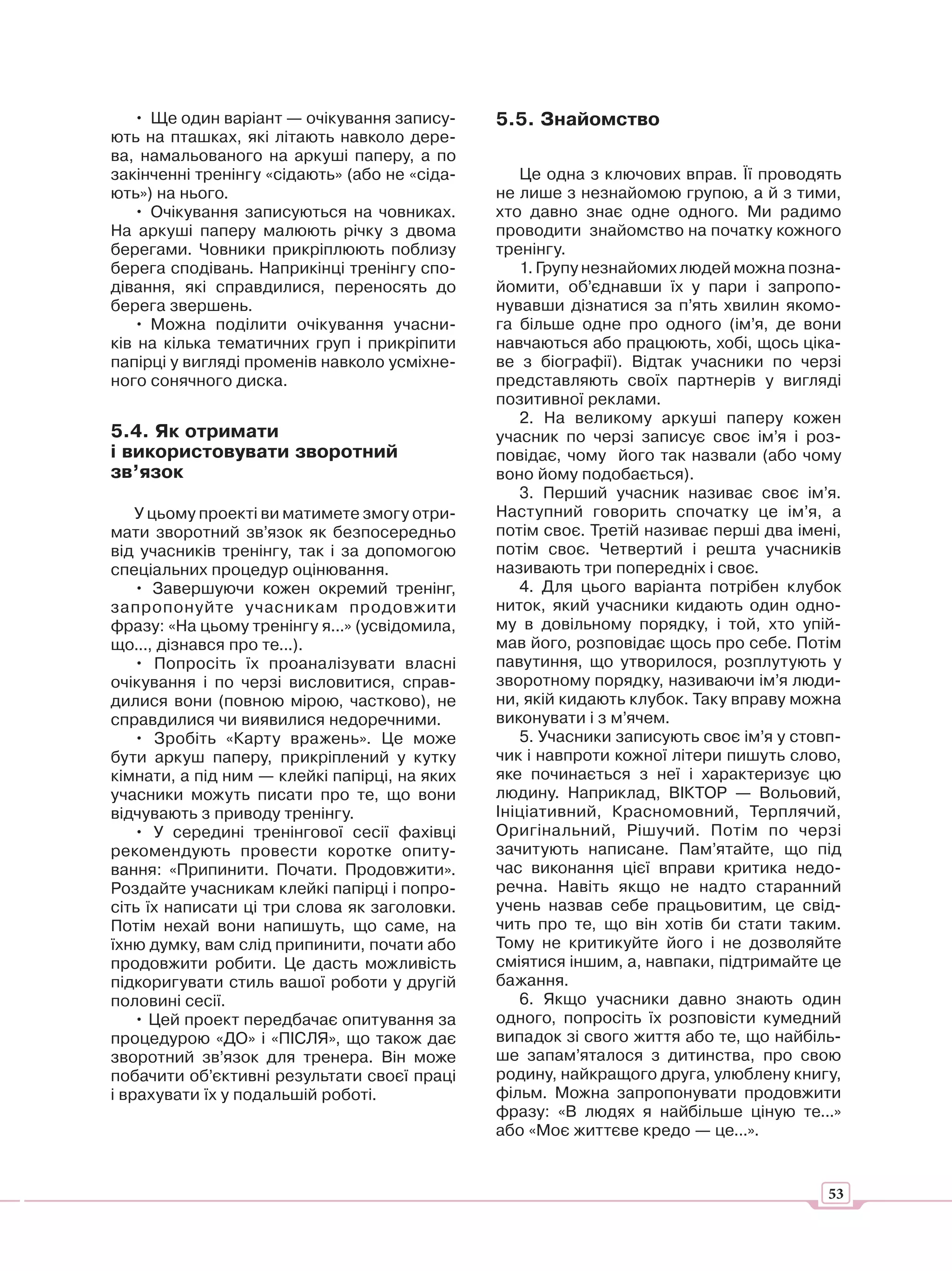 • Ще один варіант — очікування запису-      5.5. Знайомство
ють на пташках, які літають навколо дере-
ва, намальованого на аркуші паперу, а по
закінченні тренінгу «сідають» (або не «сіда-      Це одна з ключових вправ. Її проводять
ють») на нього.                                не лише з незнайомою групою, а й з тими,
   • Очікування записуються на човниках.       хто давно знає одне одного. Ми радимо
На аркуші паперу малюють річку з двома         проводити знайомство на початку кожного
берегами. Човники прикріплюють поблизу         тренінгу.
берега сподівань. Наприкінці тренінгу спо-        1. Групу незнайомих людей можна позна-
дівання, які справдилися, переносять до        йомити, об’єднавши їх у пари і запропо-
берега звершень.                               нувавши дізнатися за п’ять хвилин якомо-
   • Можна поділити очікування учасни-         га більше одне про одного (ім’я, де вони
ків на кілька тематичних груп і прикріпити     навчаються або працюють, хобі, щось ціка-
папірці у вигляді променів навколо усміхне-    ве з біографії). Відтак учасники по черзі
ного сонячного диска.                          представляють своїх партнерів у вигляді
                                               позитивної реклами.
                                                  2. На великому аркуші паперу кожен
5.4. Як отримати                               учасник по черзі записує своє ім’я і роз-
і використовувати зворотний                    повідає, чому його так назвали (або чому
зв’язок                                        воно йому подобається).
                                                  3. Перший учасник називає своє ім’я.
    У цьому проекті ви матимете змогу отри-    Наступний говорить спочатку це ім’я, а
мати зворотний зв’язок як безпосередньо        потім своє. Третій називає перші два імені,
від учасників тренінгу, так і за допомогою     потім своє. Четвертий і решта учасників
спеціальних процедур оцінювання.               називають три попередніх і своє.
    • Завершуючи кожен окремий тренінг,           4. Для цього варіанта потрібен клубок
запропонуйте учасникам продовжити              ниток, який учасники кидають один одно-
фразу: «На цьому тренінгу я...» (усвідомила,   му в довільному порядку, і той, хто упій-
що..., дізнався про те...).                    мав його, розповідає щось про себе. Потім
    • Попросіть їх проаналізувати власні       павутиння, що утворилося, розплутують у
очікування і по черзі висловитися, справ-      зворотному порядку, називаючи ім’я люди-
дилися вони (повною мірою, частково), не       ни, якій кидають клубок. Таку вправу можна
справдилися чи виявилися недоречними.          виконувати і з м’ячем.
    • Зробіть «Карту вражень». Це може            5. Учасники записують своє ім’я у стовп-
бути аркуш паперу, прикріплений у кутку        чик і навпроти кожної літери пишуть слово,
кімнати, а під ним — клейкі папірці, на яких   яке починається з неї і характеризує цю
учасники можуть писати про те, що вони         людину. Наприклад, ВІКТОР — Вольовий,
відчувають з приводу тренінгу.                 Ініціативний, Красномовний, Терплячий,
    • У середині тренінгової сесії фахівці     Оригінальний, Рішучий. Потім по черзі
рекомендують провести коротке опиту-           зачитують написане. Пам’ятайте, що під
вання: «Припинити. Почати. Продовжити».        час виконання цієї вправи критика недо-
Роздайте учасникам клейкі папірці і попро-     речна. Навіть якщо не надто старанний
сіть їх написати ці три слова як заголовки.    учень назвав себе працьовитим, це свід-
Потім нехай вони напишуть, що саме, на         чить про те, що він хотів би стати таким.
їхню думку, вам слід припинити, почати або     Тому не критикуйте його і не дозволяйте
продовжити робити. Це дасть можливість         сміятися іншим, а, навпаки, підтримайте це
підкоригувати стиль вашої роботи у другій      бажання.
половині сесії.                                   6. Якщо учасники давно знають один
    • Цей проект передбачає опитування за      одного, попросіть їх розповісти кумедний
процедурою «ДО» і «ПІСЛЯ», що також дає        випадок зі свого життя або те, що найбіль-
зворотний зв’язок для тренера. Він може        ше запам’яталося з дитинства, про свою
побачити об’єктивні результати своєї праці     родину, найкращого друга, улюблену книгу,
і врахувати їх у подальшій роботі.             фільм. Можна запропонувати продовжити
                                               фразу: «В людях я найбільше ціную те...»
                                               або «Моє життєве кредо — це...».


                                                                                        53
 