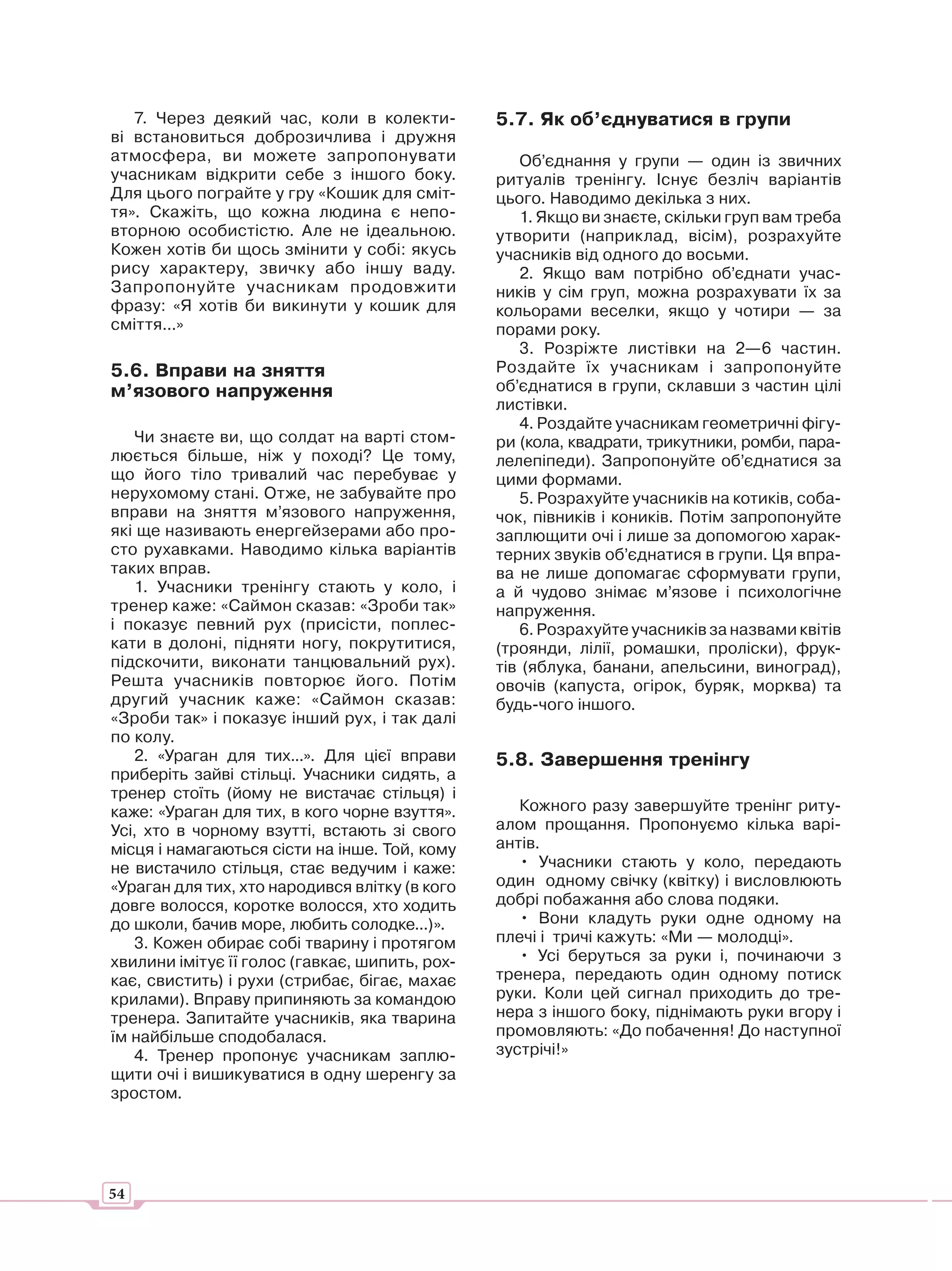 7. Через деякий час, коли в колекти-         5.7. Як об’єднуватися в групи
ві встановиться доброзичлива і дружня
атмосфера, ви можете запропонувати                 Об’єднання у групи — один із звичних
учасникам відкрити себе з іншого боку.          ритуалів тренінгу. Існує безліч варіантів
Для цього пограйте у гру «Кошик для сміт-       цього. Наводимо декілька з них.
тя». Скажіть, що кожна людина є непо-              1. Якщо ви знаєте, скільки груп вам треба
вторною особистістю. Але не ідеальною.          утворити (наприклад, вісім), розрахуйте
Кожен хотів би щось змінити у собі: якусь       учасників від одного до восьми.
рису характеру, звичку або іншу ваду.              2. Якщо вам потрібно об’єднати учас-
Запропонуйте учасникам продовжити               ників у сім груп, можна розрахувати їх за
фразу: «Я хотів би викинути у кошик для         кольорами веселки, якщо у чотири — за
сміття...»                                      порами року.
                                                   3. Розріжте листівки на 2—6 частин.
5.6. Вправи на зняття                           Роздайте їх учасникам і запропонуйте
м’язового напруження                            об’єднатися в групи, склавши з частин цілі
                                                листівки.
                                                   4. Роздайте учасникам геометричні фігу-
   Чи знаєте ви, що солдат на варті стом-       ри (кола, квадрати, трикутники, ромби, пара-
люється більше, ніж у поході? Це тому,          лелепіпеди). Запропонуйте об’єднатися за
що його тіло тривалий час перебуває у           цими формами.
нерухомому стані. Отже, не забувайте про           5. Розрахуйте учасників на котиків, соба-
вправи на зняття м’язового напруження,          чок, півників і коників. Потім запропонуйте
які ще називають енергейзерами або про-         заплющити очі і лише за допомогою харак-
сто рухавками. Наводимо кілька варіантів        терних звуків об’єднатися в групи. Ця впра-
таких вправ.                                    ва не лише допомагає сформувати групи,
   1. Учасники тренінгу стають у коло, і        а й чудово знімає м’язове і психологічне
тренер каже: «Саймон сказав: «Зроби так»        напруження.
і показує певний рух (присісти, поплес-            6. Розрахуйте учасників за назвами квітів
кати в долоні, підняти ногу, покрутитися,       (троянди, лілії, ромашки, проліски), фрук-
підскочити, виконати танцювальний рух).         тів (яблука, банани, апельсини, виноград),
Решта учасників повторює його. Потім            овочів (капуста, огірок, буряк, морква) та
другий учасник каже: «Саймон сказав:            будь-чого іншого.
«Зроби так» і показує інший рух, і так далі
по колу.
   2. «Ураган для тих...». Для цієї вправи      5.8. Завершення тренінгу
приберіть зайві стільці. Учасники сидять, а
тренер стоїть (йому не вистачає стільця) і
каже: «Ураган для тих, в кого чорне взуття».       Кожного разу завершуйте тренінг риту-
Усі, хто в чорному взутті, встають зі свого     алом прощання. Пропонуємо кілька варі-
місця і намагаються сісти на інше. Той, кому    антів.
не вистачило стільця, стає ведучим і каже:         • Учасники стають у коло, передають
«Ураган для тих, хто народився влітку (в кого   один одному свічку (квітку) і висловлюють
довге волосся, коротке волосся, хто ходить      добрі побажання або слова подяки.
до школи, бачив море, любить солодке...)».         • Вони кладуть руки одне одному на
   3. Кожен обирає собі тварину і протягом      плечі і тричі кажуть: «Ми — молодці».
хвилини імітує її голос (гавкає, шипить, рох-      • Усі беруться за руки і, починаючи з
кає, свистить) і рухи (стрибає, бігає, махає    тренера, передають один одному потиск
крилами). Вправу припиняють за командою         руки. Коли цей сигнал приходить до тре-
тренера. Запитайте учасників, яка тварина       нера з іншого боку, піднімають руки вгору і
їм найбільше сподобалася.                       промовляють: «До побачення! До наступної
   4. Тренер пропонує учасникам заплю-          зустрічі!»
щити очі і вишикуватися в одну шеренгу за
зростом.




54
 