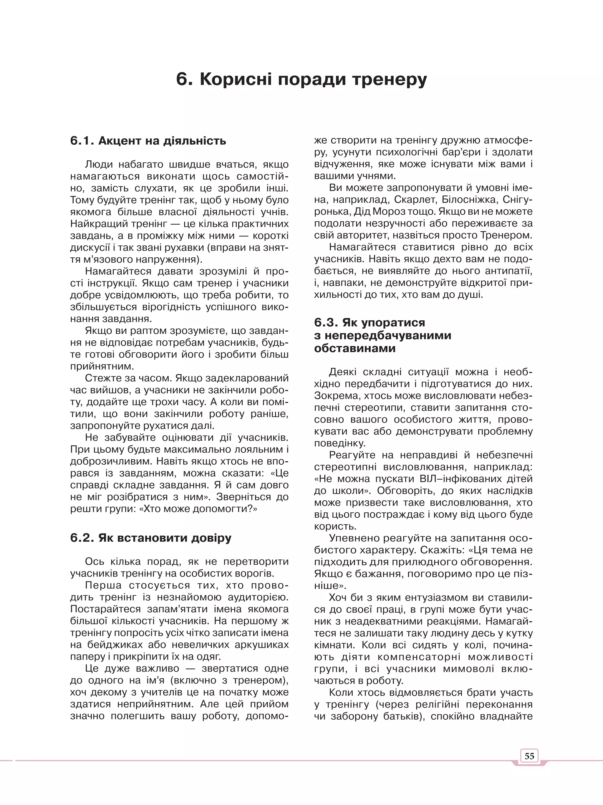 6. Корисні поради тренеру


6.1. Акцент на діяльність                       же створити на тренінгу дружню атмосфе-
                                                ру, усунути психологічні бар’єри і здолати
    Люди набагато швидше вчаться, якщо          відчуження, яке може існувати між вами і
намагаються виконати щось самостій-             вашими учнями.
но, замість слухати, як це зробили інші.            Ви можете запропонувати й умовні іме-
Тому будуйте тренінг так, щоб у ньому було      на, наприклад, Скарлет, Білосніжка, Снігу-
якомога більше власної діяльності учнів.        ронька, Дід Мороз тощо. Якщо ви не можете
Найкращий тренінг — це кілька практичних        подолати незручності або переживаєте за
завдань, а в проміжку між ними — короткі        свій авторитет, назвіться просто Тренером.
дискусії і так звані рухавки (вправи на знят-       Намагайтеся ставитися рівно до всіх
тя м’язового напруження).                       учасників. Навіть якщо дехто вам не подо-
    Намагайтеся давати зрозумілі й про-         бається, не виявляйте до нього антипатії,
сті інструкції. Якщо сам тренер і учасники      і, навпаки, не демонструйте відкритої при-
добре усвідомлюють, що треба робити, то         хильності до тих, хто вам до душі.
збільшується вірогідність успішного вико-
нання завдання.                                 6.3. Як упоратися
    Якщо ви раптом зрозумієте, що завдан-
                                                з непередбачуваними
ня не відповідає потребам учасників, будь-
те готові обговорити його і зробити більш
                                                обставинами
прийнятним.
                                                   Деякі складні ситуації можна і необ-
    Стежте за часом. Якщо задекларований
                                                хідно передбачити і підготуватися до них.
час вийшов, а учасники не закінчили робо-
                                                Зокрема, хтось може висловлювати небез-
ту, додайте ще трохи часу. А коли ви помі-
                                                печні стереотипи, ставити запитання сто-
тили, що вони закінчили роботу раніше,
                                                совно вашого особистого життя, прово-
запропонуйте рухатися далі.
                                                кувати вас або демонструвати проблемну
    Не забувайте оцінювати дії учасників.
                                                поведінку.
При цьому будьте максимально лояльним і
                                                   Реагуйте на неправдиві й небезпечні
доброзичливим. Навіть якщо хтось не впо-
                                                стереотипні висловлювання, наприклад:
рався із завданням, можна сказати: «Це
                                                «Не можна пускати ВІЛ–інфікованих дітей
справді складне завдання. Я й сам довго
                                                до школи». Обговоріть, до яких наслідків
не міг розібратися з ним». Зверніться до
                                                може призвести таке висловлювання, хто
решти групи: «Хто може допомогти?»
                                                від цього постраждає і кому від цього буде
                                                користь.
6.2. Як встановити довіру                          Упевнено реагуйте на запитання осо-
                                                бистого характеру. Скажіть: «Ця тема не
   Ось кілька порад, як не перетворити          підходить для прилюдного обговорення.
учасників тренінгу на особистих ворогів.        Якщо є бажання, поговоримо про це піз-
   Перша стосується тих, хто прово-             ніше».
дить тренінг із незнайомою аудиторією.             Хоч би з яким ентузіазмом ви ставили-
Постарайтеся запам’ятати імена якомога          ся до своєї праці, в групі може бути учас-
більшої кількості учасників. На першому ж       ник з неадекватними реакціями. Намагай-
тренінгу попросіть усіх чітко записати імена    теся не залишати таку людину десь у кутку
на бейджиках або невеличких аркушиках           кімнати. Коли всі сидять у колі, почина-
паперу і прикріпити їх на одяг.                 ють діяти компенсаторні мож ливості
   Це дуже важливо — звертатися одне            групи, і всі учасники мимоволі вклю-
до одного на ім’я (включно з тренером),         чаються в роботу.
хоч декому з учителів це на початку може           Коли хтось відмовляється брати участь
здатися неприйнятним. Але цей прийом            у тренінгу (через релігійні переконання
значно полегшить вашу роботу, допомо-           чи заборону батьків), спокійно владнайте


                                                                                        55
 