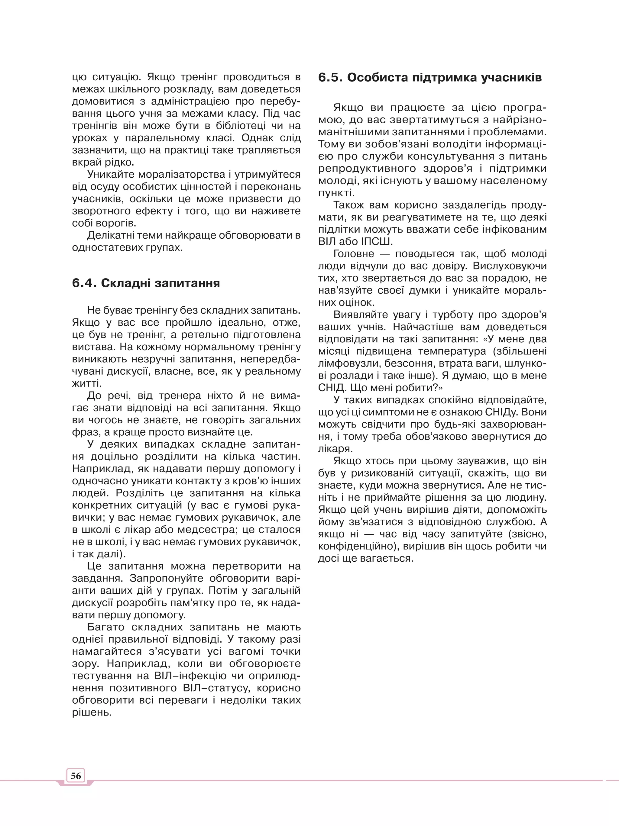 цю ситуацію. Якщо тренінг проводиться в        6.5. Особиста підтримка учасників
межах шкільного розкладу, вам доведеться
домовитися з адміністрацією про перебу-
                                                   Якщо ви працюєте за цією програ-
вання цього учня за межами класу. Під час
                                               мою, до вас звертатимуться з найрізно-
тренінгів він може бути в бібліотеці чи на
                                               манітнішими запитаннями і проблемами.
уроках у паралельному класі. Однак слід
                                               Тому ви зобов’язані володіти інформаці-
зазначити, що на практиці таке трапляється
                                               єю про служби консультування з питань
вкрай рідко.
                                               репродуктивного здоров’я і підтримки
   Уникайте моралізаторства і утримуйтеся
                                               молоді, які існують у вашому населеному
від осуду особистих цінностей і переконань
                                               пункті.
учасників, оскільки це може призвести до
                                                   Також вам корисно заздалегідь проду-
зворотного ефекту і того, що ви наживете
                                               мати, як ви реагуватимете на те, що деякі
собі ворогів.
                                               підлітки можуть вважати себе інфікованим
   Делікатні теми найкраще обговорювати в
                                               ВІЛ або ІПСШ.
одностатевих групах.
                                                   Головне — поводьтеся так, щоб молоді
                                               люди відчули до вас довіру. Вислуховуючи
                                               тих, хто звертається до вас за порадою, не
6.4. Складні запитання
                                               нав’язуйте своєї думки і уникайте мораль-
                                               них оцінок.
    Не буває тренінгу без складних запитань.       Виявляйте увагу і турботу про здоров’я
Якщо у вас все пройшло ідеально, отже,         ваших учнів. Найчастіше вам доведеться
це був не тренінг, а ретельно підготовлена     відповідати на такі запитання: «У мене два
вистава. На кожному нормальному тренінгу       місяці підвищена температура (збільшені
виникають незручні запитання, непередба-       лімфовузли, безсоння, втрата ваги, шлунко-
чувані дискусії, власне, все, як у реальному   ві розлади і таке інше). Я думаю, що в мене
житті.                                         СНІД. Що мені робити?»
    До речі, від тренера ніхто й не вима-          У таких випадках спокійно відповідайте,
гає знати відповіді на всі запитання. Якщо     що усі ці симптоми не є ознакою СНІДу. Вони
ви чогось не знаєте, не говоріть загальних     можуть свідчити про будь-які захворюван-
фраз, а краще просто визнайте це.              ня, і тому треба обов’язково звернутися до
    У деяких випадках складне запитан-         лікаря.
ня доцільно розділити на кілька частин.            Якщо хтось при цьому зауважив, що він
Наприклад, як надавати першу допомогу і        був у ризикованій ситуації, скажіть, що ви
одночасно уникати контакту з кров’ю інших      знаєте, куди можна звернутися. Але не тис-
людей. Розділіть це запитання на кілька        ніть і не приймайте рішення за цю людину.
конкретних ситуацій (у вас є гумові рука-      Якщо цей учень вирішив діяти, допоможіть
вички; у вас немає гумових рукавичок, але      йому зв’язатися з відповідною службою. А
в школі є лікар або медсестра; це сталося      якщо ні — час від часу запитуйте (звісно,
не в школі, і у вас немає гумових рукавичок,   конфіденційно), вирішив він щось робити чи
і так далі).                                   досі ще вагається.
    Це запитання можна перетворити на
завдання. Запропонуйте обговорити варі-
анти ваших дій у групах. Потім у загальній
дискусії розробіть пам’ятку про те, як нада-
вати першу допомогу.
    Багато складних запитань не мають
однієї правильної відповіді. У такому разі
намагайтеся з’ясувати усі вагомі точки
зору. Наприклад, коли ви обговорюєте
тестування на ВІЛ–інфекцію чи оприлюд-
нення позитивного ВІЛ–статусу, корисно
обговорити всі переваги і недоліки таких
рішень.




56
 