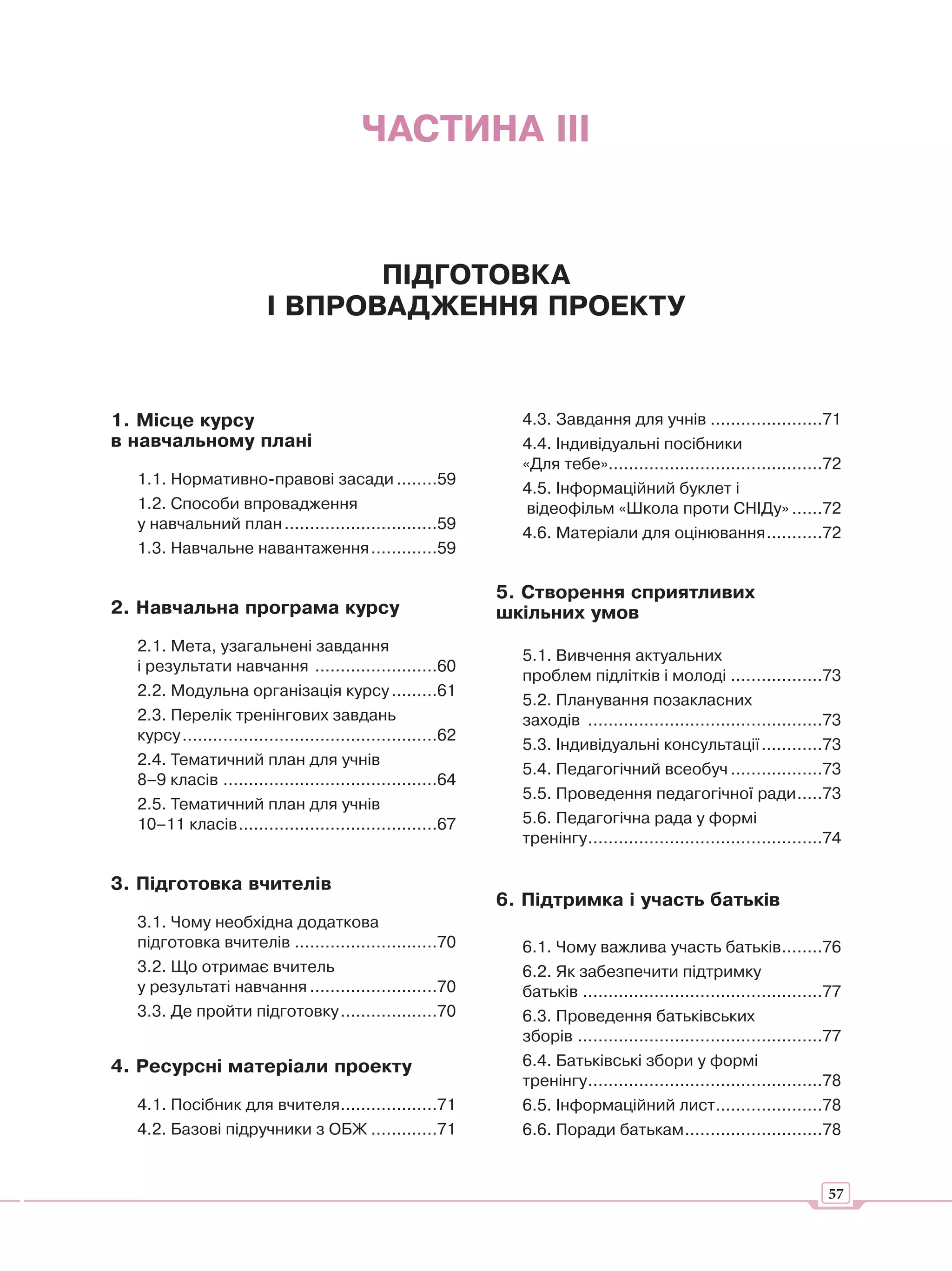 ЧАСТИНА ІІІ


                                ПІДГОТОВКА
                         І ВПРОВАДЖЕННЯ ПРОЕКТУ


1. Місце курсу                                                   4.3. Завдання для учнів ......................71
в навчальному плані                                              4.4. Індивідуальні посібники
                                                                 «Для тебе»..........................................72
  1.1. Нормативно-правові засади ........59
                                                                 4.5. Інформаційний буклет і
  1.2. Способи впровадження                                       відеофільм «Школа проти СНІДу» ......72
  у навчальний план ..............................59
                                                                 4.6. Матеріали для оцінювання ...........72
  1.3. Навчальне навантаження .............59

                                                               5. Створення сприятливих
2. Навчальна програма курсу                                    шкільних умов
  2.1. Мета, узагальнені завдання
                                                                 5.1. Вивчення актуальних
  і результати навчання ........................60
                                                                 проблем підлітків і молоді ..................73
  2.2. Модульна організація курсу .........61
                                                                 5.2. Планування позакласних
  2.3. Перелік тренінгових завдань                               заходів ..............................................73
  курсу ..................................................62
                                                                 5.3. Індивідуальні консультації ............73
  2.4. Тематичний план для учнів
                                                                 5.4. Педагогічний всеобуч ..................73
  8–9 класів ..........................................64
                                                                 5.5. Проведення педагогічної ради .....73
  2.5. Тематичний план для учнів
  10–11 класів .......................................67         5.6. Педагогічна рада у формі
                                                                 тренінгу ..............................................74

3. Підготовка вчителів
                                                               6. Підтримка і участь батьків
  3.1. Чому необхідна додаткова
  підготовка вчителів ............................70             6.1. Чому важлива участь батьків........76
  3.2. Що отримає вчитель                                        6.2. Як забезпечити підтримку
  у результаті навчання .........................70              батьків ...............................................77
  3.3. Де пройти підготовку ...................70                6.3. Проведення батьківських
                                                                 зборів ................................................77
4. Ресурсні матеріали проекту                                    6.4. Батьківські збори у формі
                                                                 тренінгу ..............................................78
  4.1. Посібник для вчителя...................71                 6.5. Інформаційний лист.....................78
  4.2. Базові підручники з ОБЖ .............71                   6.6. Поради батькам ...........................78


                                                                                                                       57
 