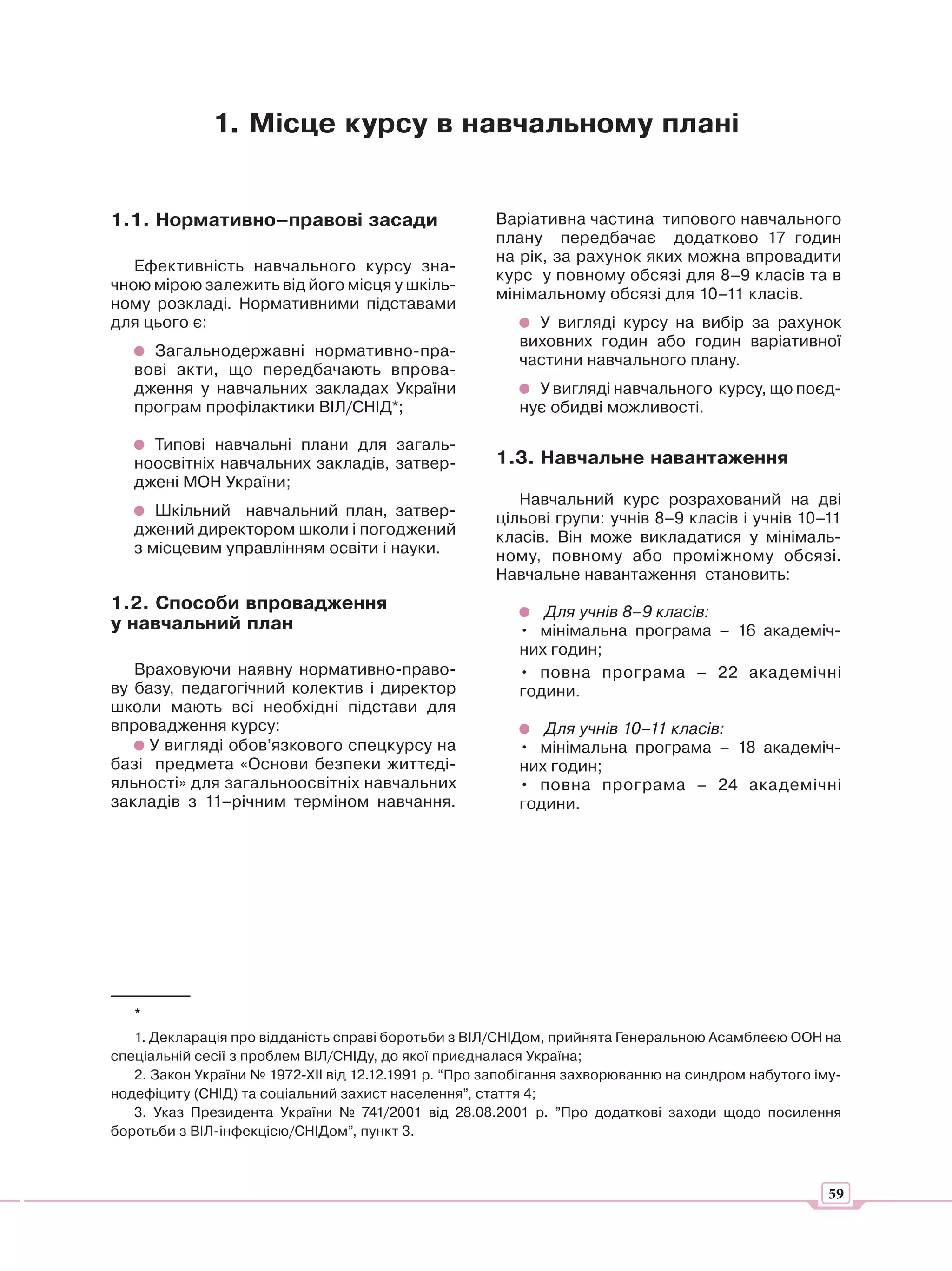 1. Місце курсу в навчальному плані


1.1. Нормативно–правові засади                        Варіативна частина типового навчального
                                                      плану передбачає додатково 17 годин
                                                      на рік, за рахунок яких можна впровадити
   Ефективність навчального курсу зна-
                                                      курс у повному обсязі для 8–9 класів та в
чною мірою залежить від його місця у шкіль-
                                                      мінімальному обсязі для 10–11 класів.
ному розкладі. Нормативними підставами
для цього є:                                               У вигляді курсу на вибір за рахунок
                                                         виховних годин або годин варіативної
     Загальнодержавні нормативно-пра-
                                                         частини навчального плану.
   вові акти, що передбачають впрова-
   дження у навчальних закладах України                    У вигляді навчального курсу, що поєд-
   програм профілактики ВІЛ/СНІД*;                       нує обидві можливості.

     Типові навчальні плани для загаль-
   ноосвітніх навчальних закладів, затвер-            1.3. Навчальне навантаження
   джені МОН України;
                                                         Навчальний курс розрахований на дві
      Шкільний навчальний план, затвер-               цільові групи: учнів 8–9 класів і учнів 10–11
   джений директором школи і погоджений               класів. Він може викладатися у мінімаль-
   з місцевим управлінням освіти і науки.             ному, повному або проміжному обсязі.
                                                      Навчальне навантаження становить:
1.2. Способи впровадження                                   Для учнів 8–9 класів:
у навчальний план                                        • мінімальна програма – 16 академіч-
                                                         них годин;
   Враховуючи наявну нормативно-право-                   • повна програма – 22 академічні
ву базу, педагогічний колектив і директор                години.
школи мають всі необхідні підстави для
впровадження курсу:                                         Для учнів 10–11 класів:
     У вигляді обов’язкового спецкурсу на                • мінімальна програма – 18 академіч-
базі предмета «Основи безпеки життєді-                   них годин;
яльності» для загальноосвітніх навчальних                • повна програма – 24 академічні
закладів з 11–річним терміном навчання.                  години.




   *
   1. Декларація про відданість справі боротьби з ВІЛ/СНІДом, прийнята Генеральною Асамблеєю ООН на
спеціальній сесії з проблем ВІЛ/СНІДу, до якої приєдналася Україна;
   2. Закон України № 1972-ХII від 12.12.1991 р. “Про запобігання захворюванню на синдром набутого іму-
нодефіциту (СНІД) та соціальний захист населення”, стаття 4;
   3. Указ Президента України № 741/2001 від 28.08.2001 р. ”Про додаткові заходи щодо посилення
боротьби з ВІЛ-інфекцією/СНІДом”, пункт 3.



                                                                                                     59
 