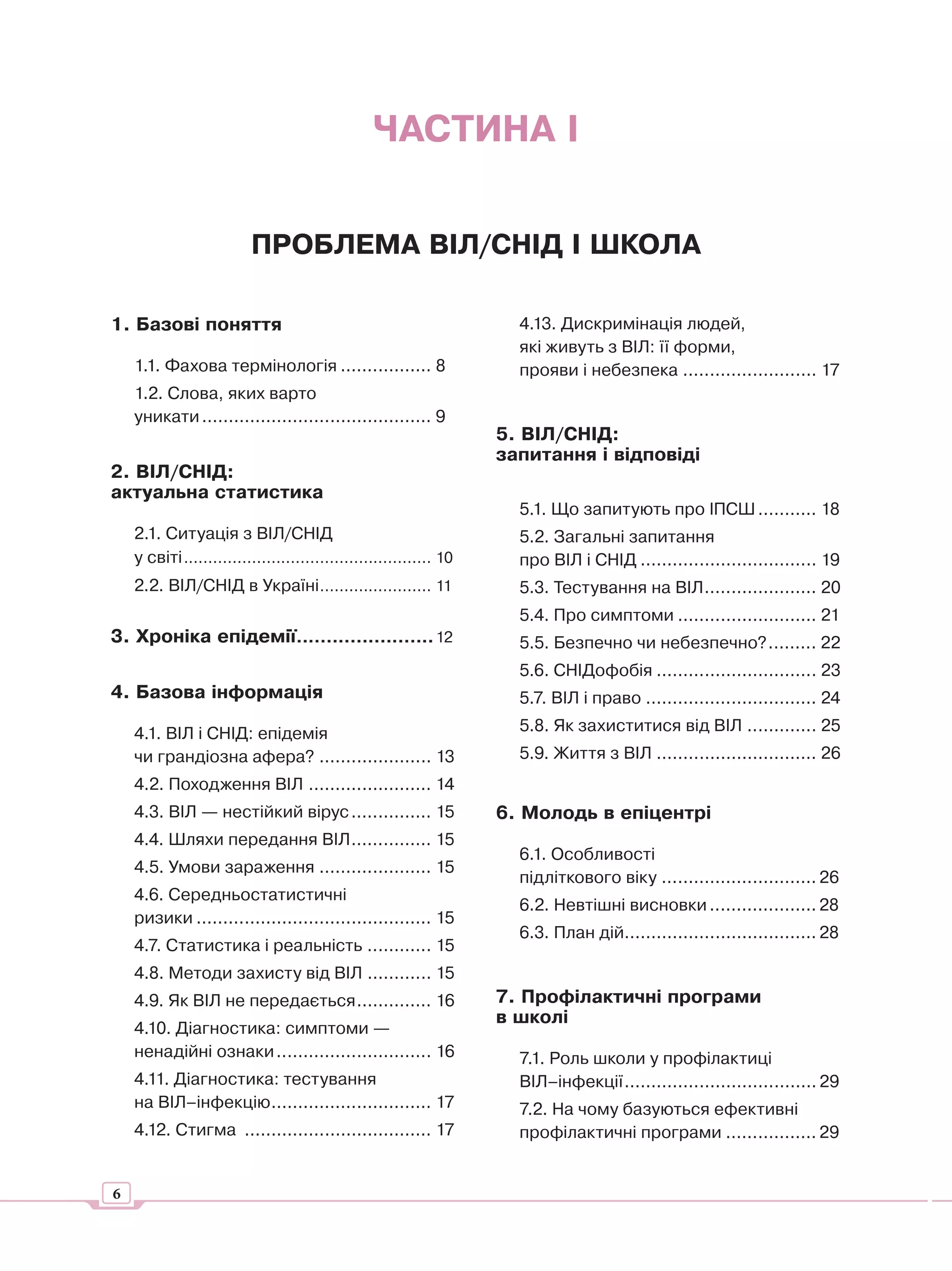 ЧАСТИНА І


                          ПРОБЛЕМА ВІЛ/СНІД І ШКОЛА

1. Базові поняття                                                      4.13. Дискримінація людей,
                                                                       які живуть з ВІЛ: її форми,
    1.1. Фахова термінологія ................. 8                       прояви і небезпека ......................... 17
    1.2. Слова, яких варто
    уникати ........................................... 9
                                                                     5. ВІЛ/СНІД:
                                                                     запитання і відповіді
2. ВІЛ/СНІД:
актуальна статистика
                                                                       5.1. Що запитують про ІПСШ ........... 18
    2.1. Ситуація з ВІЛ/СНІД                                           5.2. Загальні запитання
    у світі ................................................... 10     про ВІЛ і СНІД ................................. 19
    2.2. ВІЛ/СНІД в Україні ....................... 11                 5.3. Тестування на ВІЛ ..................... 20
                                                                       5.4. Про симптоми .......................... 21
3. Хроніка епідемії....................... 12                          5.5. Безпечно чи небезпечно? ......... 22
                                                                       5.6. СНІДофобія .............................. 23
4. Базова інформація                                                   5.7. ВІЛ і право ................................ 24

    4.1. ВІЛ і СНІД: епідемія                                          5.8. Як захиститися від ВІЛ ............. 25
    чи грандіозна афера? ..................... 13                      5.9. Життя з ВІЛ .............................. 26
    4.2. Походження ВІЛ ....................... 14
    4.3. ВІЛ — нестійкий вірус ............... 15                    6. Молодь в епіцентрі
    4.4. Шляхи передання ВІЛ ............... 15
                                                                       6.1. Особливості
    4.5. Умови зараження ..................... 15
                                                                       підліткового віку ............................. 26
    4.6. Середньостатистичні
                                                                       6.2. Невтішні висновки .................... 28
    ризики ............................................ 15
                                                                       6.3. План дій.................................... 28
    4.7. Статистика і реальність ............ 15
    4.8. Методи захисту від ВІЛ ............ 15
    4.9. Як ВІЛ не передається .............. 16                     7. Профілактичні програми
                                                                     в школі
    4.10. Діагностика: симптоми —
    ненадійні ознаки ............................. 16                  7.1. Роль школи у профілактиці
    4.11. Діагностика: тестування                                      ВІЛ–інфекції .................................... 29
    на ВІЛ–інфекцію.............................. 17                   7.2. На чому базуються ефективні
    4.12. Стигма ................................... 17                профілактичні програми ................. 29


6
 