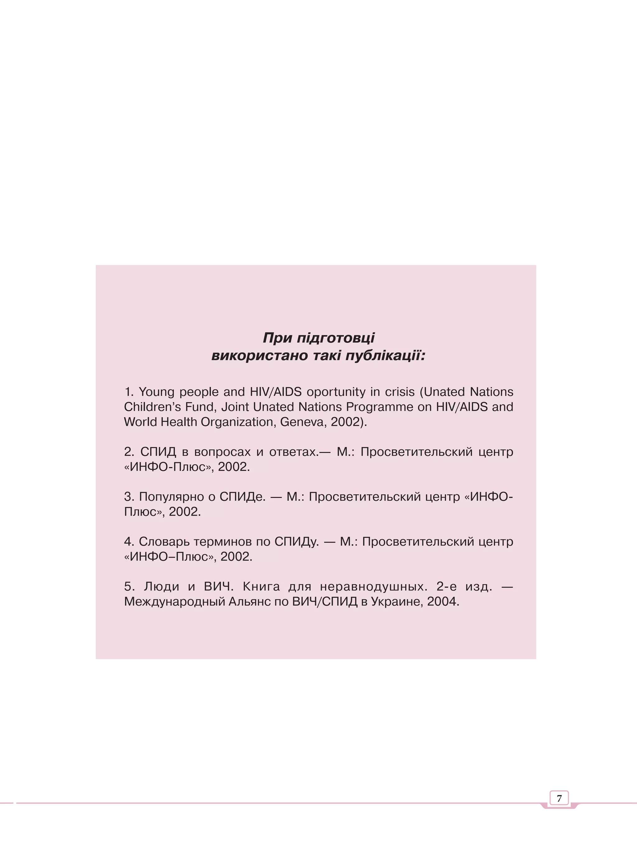 При підготовці
              використано такі публікації:

1. Young people and HIV/AIDS oportunity in crisis (Unated Nations
Children’s Fund, Joint Unated Nations Programme on HIV/AIDS and
World Health Organization, Geneva, 2002).

2. СПИД в вопросах и ответах.— М.: Просветительский центр
«ИНФО-Плюс», 2002.

3. Популярно о СПИДе. — М.: Просветительский центр «ИНФО-
Плюс», 2002.

4. Словарь терминов по СПИДу. — М.: Просветительский центр
«ИНФО–Плюс», 2002.

5. Люди и ВИЧ. Книга для неравнодушных. 2-е изд. —
Международный Альянс по ВИЧ/СПИД в Украине, 2004.




                                                                    7
 