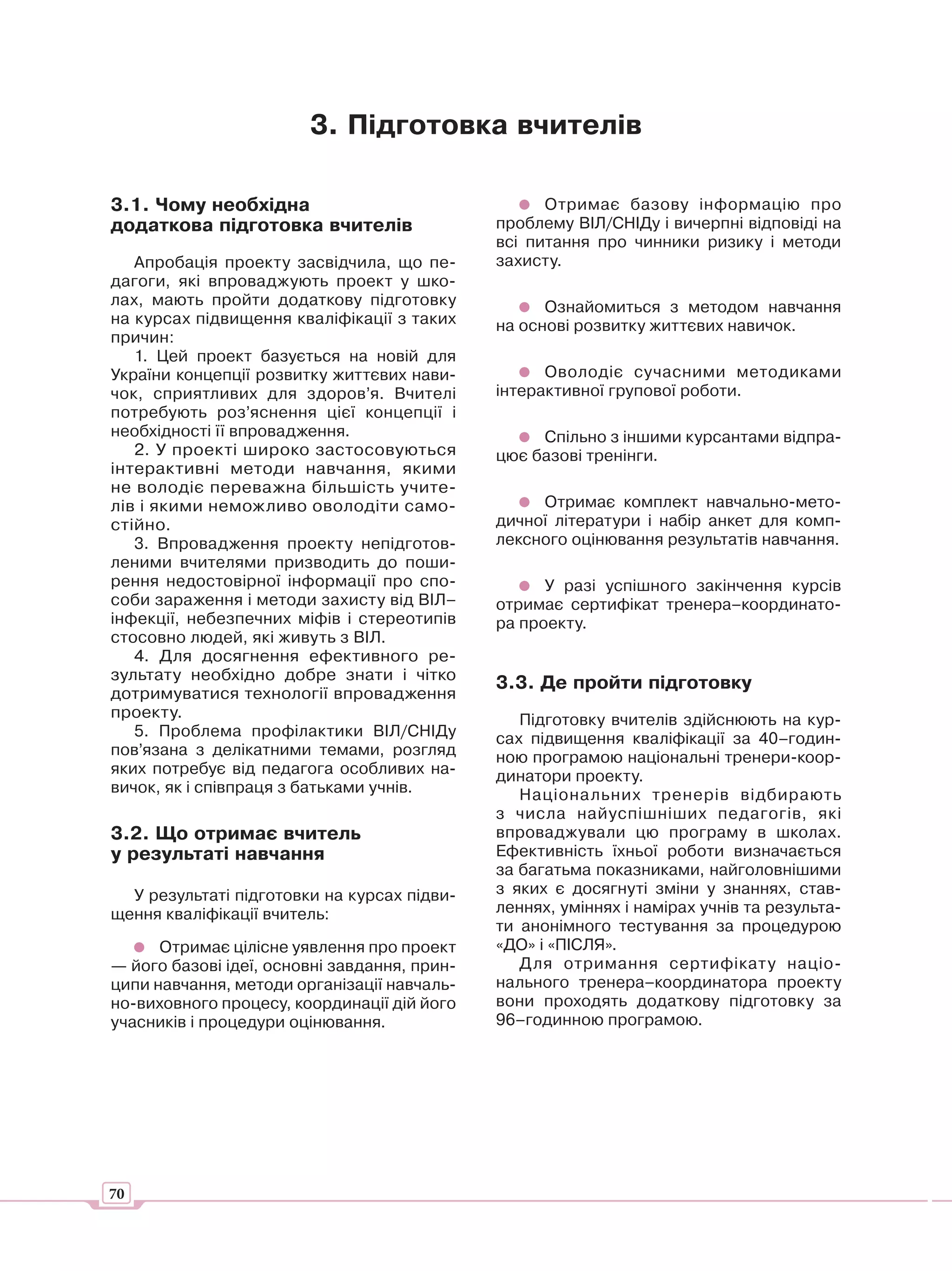 3. Підготовка вчителів

3.1. Чому необхідна                                 Отримає базову інформацію про
додаткова підготовка вчителів                 проблему ВІЛ/СНІДу і вичерпні відповіді на
                                              всі питання про чинники ризику і методи
   Апробація проекту засвідчила, що пе-       захисту.
дагоги, які впроваджують проект у шко-
лах, мають пройти додаткову підготовку              Ознайомиться з методом навчання
на курсах підвищення кваліфікації з таких     на основі розвитку життєвих навичок.
причин:
   1. Цей проект базується на новій для
України концепції розвитку життєвих нави-           Оволодіє сучасними методиками
чок, сприятливих для здоров’я. Вчителі        інтерактивної групової роботи.
потребують роз’яснення цієї концепції і
необхідності її впровадження.                      Спільно з іншими курсантами відпра-
   2. У проекті широко застосовуються         цює базові тренінги.
інтерактивні методи навчання, якими
не володіє переважна більшість учите-
лів і якими неможливо оволодіти само-              Отримає комплект навчально-мето-
стійно.                                       дичної літератури і набір анкет для комп-
   3. Впровадження проекту непідготов-        лексного оцінювання результатів навчання.
леними вчителями призводить до поши-
рення недостовірної інформації про спо-             У разі успішного закінчення курсів
соби зараження і методи захисту від ВІЛ–      отримає сертифікат тренера–координато-
інфекції, небезпечних міфів і стереотипів     ра проекту.
стосовно людей, які живуть з ВІЛ.
   4. Для досягнення ефективного ре-
зультату необхідно добре знати і чітко
                                              3.3. Де пройти підготовку
дотримуватися технології впровадження
проекту.                                         Підготовку вчителів здійснюють на кур-
   5. Проблема профілактики ВІЛ/СНІДу         сах підвищення кваліфікації за 40–годин-
пов’язана з делікатними темами, розгляд       ною програмою національні тренери-коор-
яких потребує від педагога особливих на-      динатори проекту.
вичок, як і співпраця з батьками учнів.          Національних тренерів відбирають
                                              з числа найуспішніших педагогів, які
3.2. Що отримає вчитель                       впроваджували цю програму в школах.
у результаті навчання                         Ефективність їхньої роботи визначається
                                              за багатьма показниками, найголовнішими
  У результаті підготовки на курсах підви-    з яких є досягнуті зміни у знаннях, став-
щення кваліфікації вчитель:                   леннях, уміннях і намірах учнів та результа-
                                              ти анонімного тестування за процедурою
      Отримає цілісне уявлення про проект     «ДО» і «ПІСЛЯ».
— його базові ідеї, основні завдання, прин-      Для отримання сертифікат у націо-
ципи навчання, методи організації навчаль-    нального тренера–координатора проекту
но-виховного процесу, координації дій його    вони проходять додаткову підготовку за
учасників і процедури оцінювання.             96–годинною програмою.




70
 