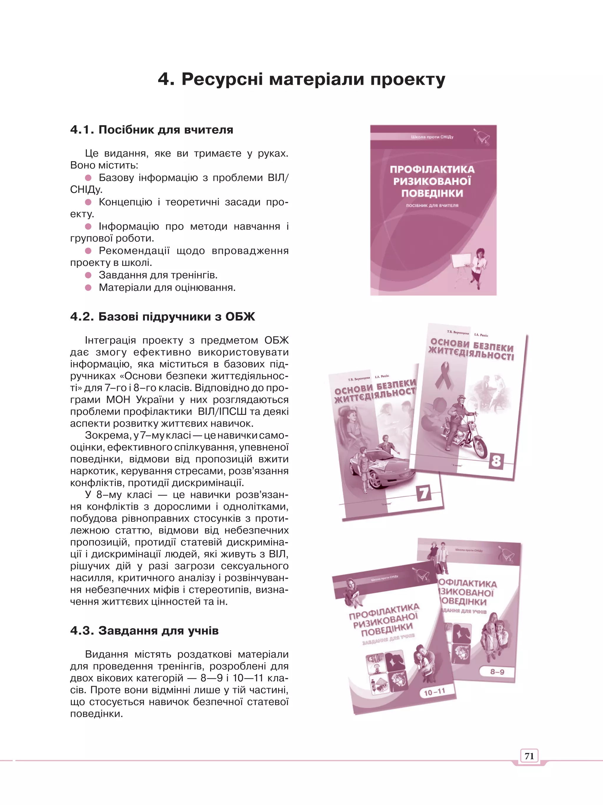 4. Ресурсні матеріали проекту

4.1. Посібник для вчителя
   Це видання, яке ви тримаєте у руках.
Воно містить:
      Базову інформацію з проблеми ВІЛ/
СНІДу.
      Концепцію і теоретичні засади про-
екту.
      Інформацію про методи навчання і
групової роботи.
      Рекомендації щодо впровадження
проекту в школі.
      Завдання для тренінгів.
      Матеріали для оцінювання.

4.2. Базові підручники з ОБЖ
    Інтеграція проекту з предметом ОБЖ
дає змогу ефективно використовувати
інформацію, яка міститься в базових під-
ручниках «Основи безпеки життєдіяльнос-
ті» для 7–го і 8–го класів. Відповідно до про-
грами МОН України у них розглядаються
проблеми профілактики ВІЛ/ІПСШ та деякі
аспекти розвитку життєвих навичок.
    Зокрема, у 7–му класі — це навички само-
оцінки, ефективного спілкування, упевненої
поведінки, відмови від пропозицій вжити
наркотик, керування стресами, розв’язання
конфліктів, протидії дискримінації.
    У 8–му класі — це навички розв’язан-
ня конфліктів з дорослими і однолітками,
побудова рівноправних стосунків з проти-
лежною статтю, відмови від небезпечних
пропозицій, протидії статевій дискриміна-
ції і дискримінації людей, які живуть з ВІЛ,
рішучих дій у разі загрози сексуального
насилля, критичного аналізу і розвінчуван-
ня небезпечних міфів і стереотипів, визна-
чення життєвих цінностей та ін.

4.3. Завдання для учнів
   Видання містять роздаткові матеріали
для проведення тренінгів, розроблені для
двох вікових категорій — 8—9 і 10—11 кла-
сів. Проте вони відмінні лише у тій частині,
що стосується навичок безпечної статевої
поведінки.



                                                  71
 