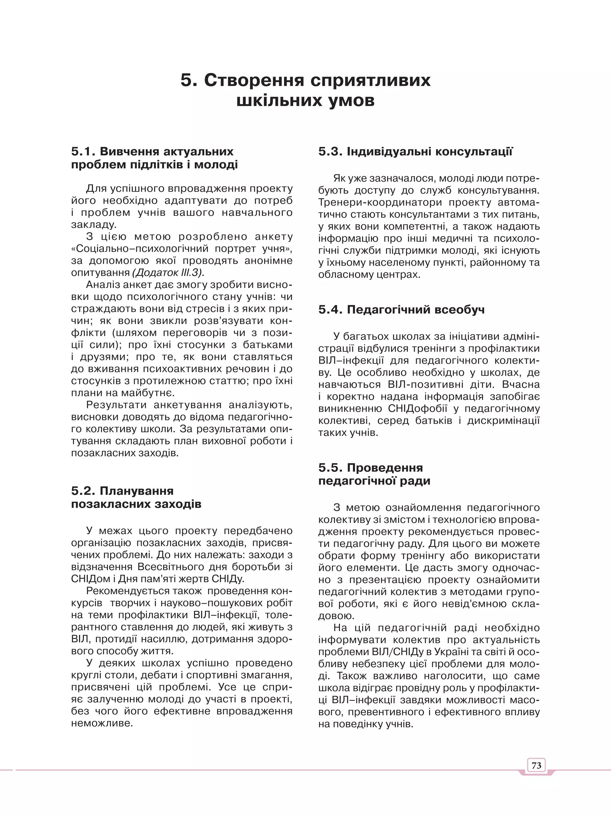 5. Створення сприятливих
                          шкільних умов

5.1. Вивчення актуальних                     5.3. Індивідуальні консультації
проблем підлітків і молоді
                                                 Як уже зазначалося, молоді люди потре-
   Для успішного впровадження проекту        бують доступу до служб консультування.
його необхідно адаптувати до потреб          Тренери-координатори проекту автома-
і проблем учнів вашого навчального           тично стають консультантами з тих питань,
закладу.                                     у яких вони компетентні, а також надають
   З цією метою розроблено анкет у           інформацію про інші медичні та психоло-
«Соціально–психологічний портрет учня»,      гічні служби підтримки молоді, які існують
за допомогою якої проводять анонімне         у їхньому населеному пункті, районному та
опитування (Додаток ІІІ.3).                  обласному центрах.
   Аналіз анкет дає змогу зробити висно-
вки щодо психологічного стану учнів: чи
страждають вони від стресів і з яких при-    5.4. Педагогічний всеобуч
чин; як вони звикли розв’язувати кон-
флікти (шляхом переговорів чи з пози-           У багатьох школах за ініціативи адміні-
ції сили); про їхні стосунки з батьками      страції відбулися тренінги з профілактики
і друзями; про те, як вони ставляться        ВІЛ–інфекції для педагогічного колекти-
до вживання психоактивних речовин і до       ву. Це особливо необхідно у школах, де
стосунків з протилежною статтю; про їхні     навчаються ВІЛ-позитивні діти. Вчасна
плани на майбутнє.                           і коректно надана інформація запобігає
   Результати анкетування аналізують,        виникненню СНІДофобії у педагогічному
висновки доводять до відома педагогічно-     колективі, серед батьків і дискримінації
го колективу школи. За результатами опи-     таких учнів.
тування складають план виховної роботи і
позакласних заходів.
                                             5.5. Проведення
                                             педагогічної ради
5.2. Планування
позакласних заходів                             З метою ознайомлення педагогічного
                                             колективу зі змістом і технологією впрова-
   У межах цього проекту передбачено         дження проекту рекомендується провес-
організацію позакласних заходів, присвя-     ти педагогічну раду. Для цього ви можете
чених проблемі. До них належать: заходи з    обрати форму тренінгу або використати
відзначення Всесвітнього дня боротьби зі     його елементи. Це дасть змогу одночас-
СНІДом і Дня пам’яті жертв СНІДу.            но з презентацією проекту ознайомити
   Рекомендується також проведення кон-      педагогічний колектив з методами групо-
курсів творчих і науково–пошукових робіт     вої роботи, які є його невід’ємною скла-
на теми профілактики ВІЛ–інфекції, толе-     довою.
рантного ставлення до людей, які живуть з       На цій педагогічній раді необхідно
ВІЛ, протидії насиллю, дотримання здоро-     інформувати колектив про актуальність
вого способу життя.                          проблеми ВІЛ/СНІДу в Україні та світі й осо-
   У деяких школах успішно проведено         бливу небезпеку цієї проблеми для моло-
круглі столи, дебати і спортивні змагання,   ді. Також важливо наголосити, що саме
присвячені цій проблемі. Усе це спри-        школа відіграє провідну роль у профілакти-
яє залученню молоді до участі в проекті,     ці ВІЛ–інфекції завдяки можливості масо-
без чого його ефективне впровадження         вого, превентивного і ефективного впливу
неможливе.                                   на поведінку учнів.


                                                                                       73
 
