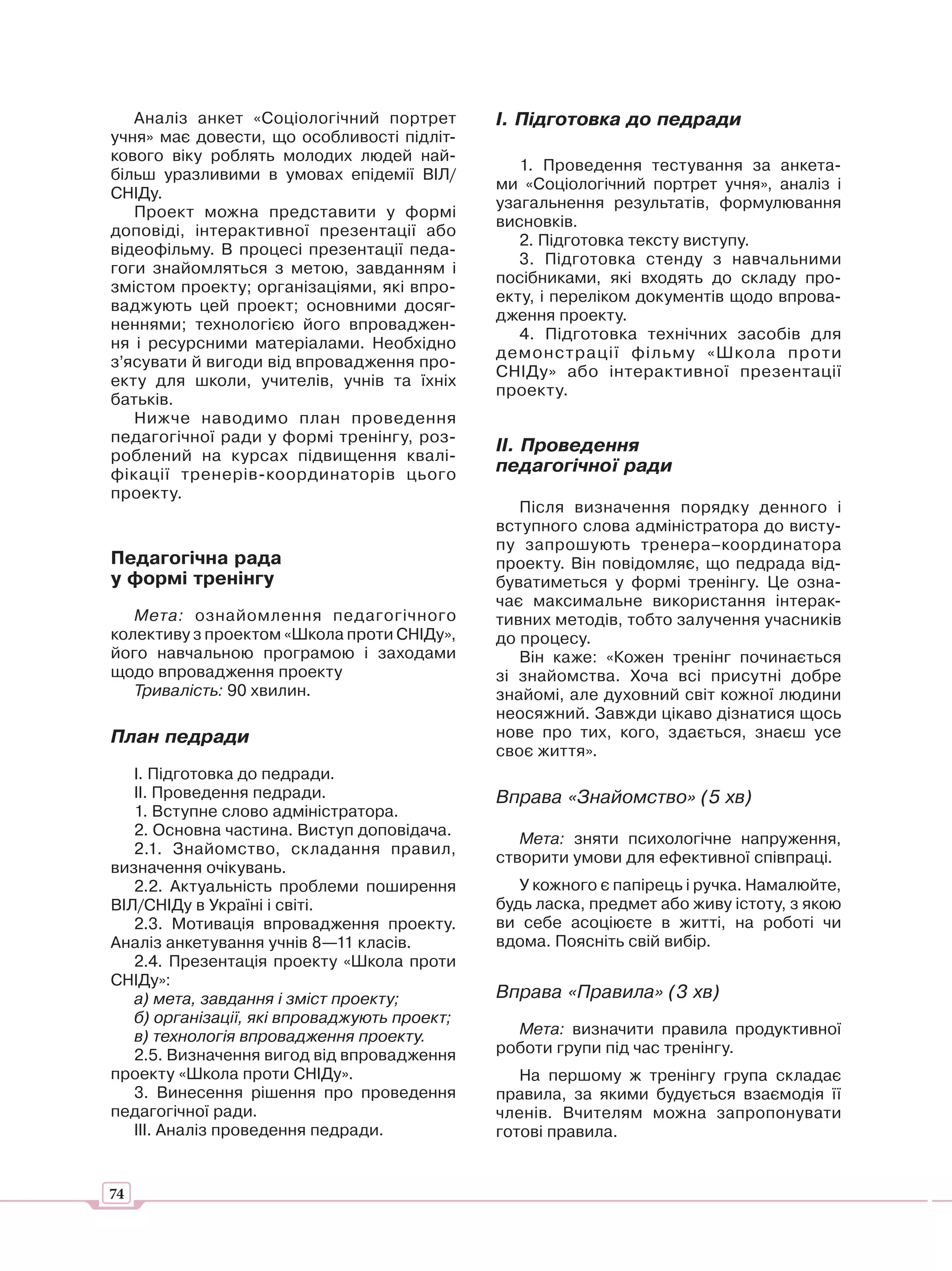 Аналіз анкет «Соціологічний портрет        І. Підготовка до педради
учня» має довести, що особливості підліт-
кового віку роблять молодих людей най-
                                                 1. Проведення тестування за анкета-
більш уразливими в умовах епідемії ВІЛ/
                                              ми «Соціологічний портрет учня», аналіз і
СНІДу.
                                              узагальнення результатів, формулювання
   Проект можна представити у формі
                                              висновків.
доповіді, інтерактивної презентації або
                                                 2. Підготовка тексту виступу.
відеофільму. В процесі презентації педа-
                                                 3. Підготовка стенду з навчальними
гоги знайомляться з метою, завданням і
                                              посібниками, які входять до складу про-
змістом проекту; організаціями, які впро-
                                              екту, і переліком документів щодо впрова-
ваджують цей проект; основними досяг-
                                              дження проекту.
неннями; технологією його впроваджен-
                                                 4. Підготовка технічних засобів для
ня і ресурсними матеріалами. Необхідно
                                              демонстрації фільму «Школа проти
з’ясувати й вигоди від впровадження про-
                                              СНІДу» або інтерактивної презентації
екту для школи, учителів, учнів та їхніх
                                              проекту.
батьків.
   Нижче наводимо план проведення
педагогічної ради у формі тренінгу, роз-
                                              ІІ. Проведення
роблений на курсах підвищення квалі-
фікації тренерів-координаторів цього          педагогічної ради
проекту.
                                                 Після визначення порядку денного і
                                              вступного слова адміністратора до висту-
                                              пу запрошують тренера–координатора
Педагогічна рада                              проекту. Він повідомляє, що педрада від-
у формі тренінгу                              буватиметься у формі тренінгу. Це озна-
                                              чає максимальне використання інтерак-
   Мета: ознайомлення педагогічного           тивних методів, тобто залучення учасників
колективу з проектом «Школа проти СНІДу»,     до процесу.
його навчальною програмою і заходами             Він каже: «Кожен тренінг починається
щодо впровадження проекту                     зі знайомства. Хоча всі присутні добре
   Тривалість: 90 хвилин.                     знайомі, але духовний світ кожної людини
                                              неосяжний. Завжди цікаво дізнатися щось
План педради                                  нове про тих, кого, здається, знаєш усе
                                              своє життя».
   І. Підготовка до педради.
   ІІ. Проведення педради.                    Вправа «Знайомство» (5 хв)
   1. Вступне слово адміністратора.
   2. Основна частина. Виступ доповідача.
                                                 Мета: зняти психологічне напруження,
   2.1. Знайомство, складання правил,
                                              створити умови для ефективної співпраці.
визначення очікувань.
   2.2. Актуальність проблеми поширення          У кожного є папірець і ручка. Намалюйте,
ВІЛ/СНІДу в Україні і світі.                  будь ласка, предмет або живу істоту, з якою
   2.3. Мотивація впровадження проекту.       ви себе асоціюєте в житті, на роботі чи
Аналіз анкетування учнів 8—11 класів.         вдома. Поясніть свій вибір.
   2.4. Презентація проекту «Школа проти
СНІДу»:
   а) мета, завдання і зміст проекту;         Вправа «Правила» (3 хв)
   б) організації, які впроваджують проект;
   в) технологія впровадження проекту.          Мета: визначити правила продуктивної
   2.5. Визначення вигод від впровадження     роботи групи під час тренінгу.
проекту «Школа проти СНІДу».                     На першому ж тренінгу група складає
   3. Винесення рішення про проведення        правила, за якими будується взаємодія її
педагогічної ради.                            членів. Вчителям можна запропонувати
   ІІІ. Аналіз проведення педради.            готові правила.


74
 
