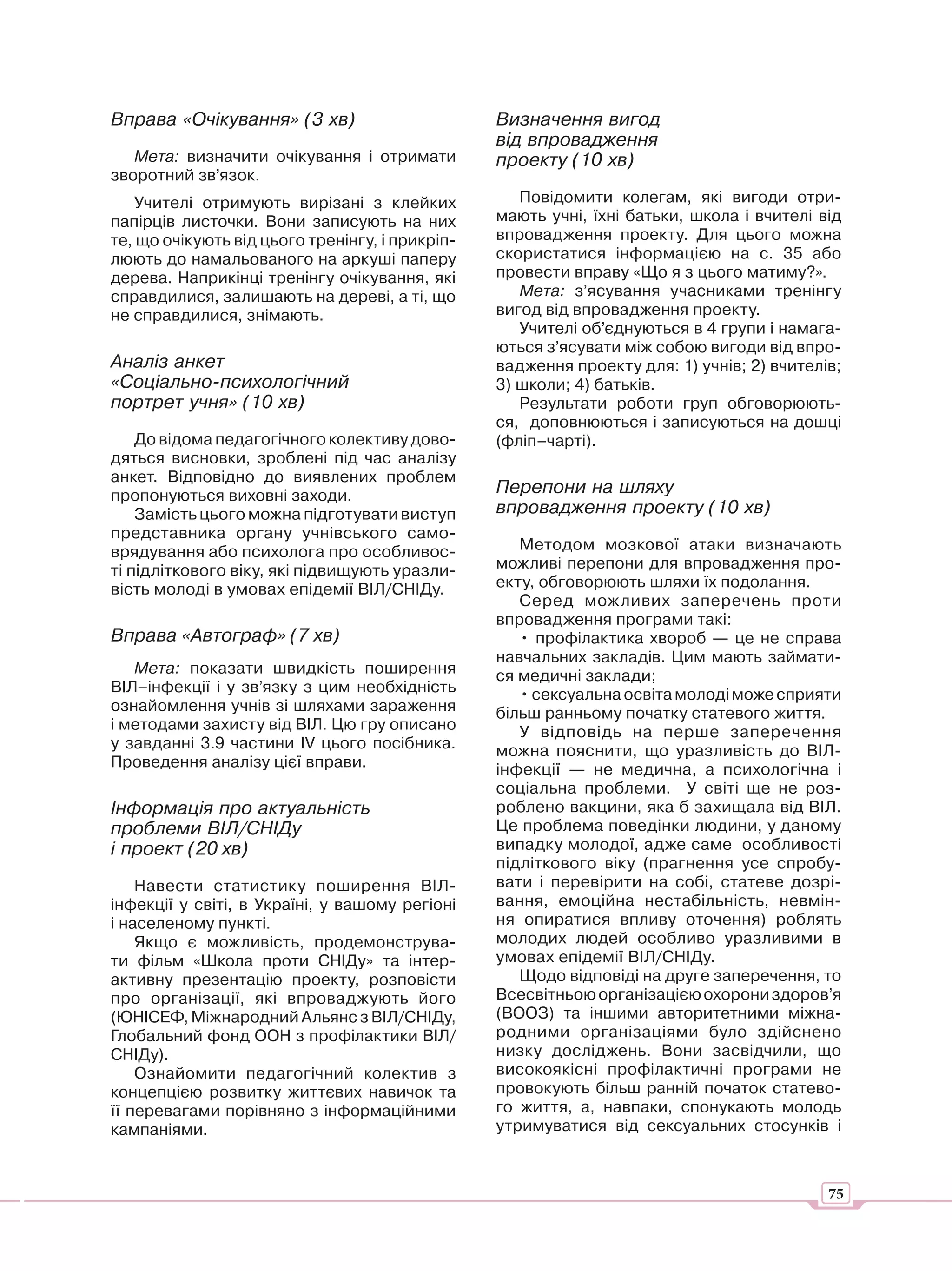 Вправа «Очікування» (3 хв)                       Визначення вигод
                                                 від впровадження
   Мета: визначити очікування і отримати         проекту (10 хв)
зворотний зв’язок.
    Учителі отримують вирізані з клейких            Повідомити колегам, які вигоди отри-
папірців листочки. Вони записують на них         мають учні, їхні батьки, школа і вчителі від
те, що очікують від цього тренінгу, і прикріп-   впровадження проекту. Для цього можна
люють до намальованого на аркуші паперу          скористатися інформацією на с. 35 або
дерева. Наприкінці тренінгу очікування, які      провести вправу «Що я з цього матиму?».
справдилися, залишають на дереві, а ті, що          Мета: з’ясування учасниками тренінгу
не справдилися, знімають.                        вигод від впровадження проекту.
                                                    Учителі об’єднуються в 4 групи і намага-
                                                 ються з’ясувати між собою вигоди від впро-
Аналіз анкет                                     вадження проекту для: 1) учнів; 2) вчителів;
«Соціально-психологічний                         3) школи; 4) батьків.
портрет учня» (10 хв)                               Результати роботи груп обговорюють-
                                                 ся, доповнюються і записуються на дошці
    До відома педагогічного колективу дово-      (фліп–чарті).
дяться висновки, зроблені під час аналізу
анкет. Відповідно до виявлених проблем
пропонуються виховні заходи.                     Перепони на шляху
    Замість цього можна підготувати виступ       впровадження проекту (10 хв)
представника органу учнівського само-
врядування або психолога про особливос-             Методом мозкової атаки визначають
ті підліткового віку, які підвищують уразли-     можливі перепони для впровадження про-
вість молоді в умовах епідемії ВІЛ/СНІДу.        екту, обговорюють шляхи їх подолання.
                                                    Серед можливих заперечень проти
                                                 впровадження програми такі:
Вправа «Автограф» (7 хв)                            • профілактика хвороб — це не справа
                                                 навчальних закладів. Цим мають займати-
   Мета: показати швидкість поширення            ся медичні заклади;
ВІЛ–інфекції і у зв’язку з цим необхідність         • сексуальна освіта молоді може сприяти
ознайомлення учнів зі шляхами зараження          більш ранньому початку статевого життя.
і методами захисту від ВІЛ. Цю гру описано          У відповідь на перше заперечення
у завданні 3.9 частини ІV цього посібника.       можна пояснити, що уразливість до ВІЛ-
Проведення аналізу цієї вправи.                  інфекції — не медична, а психологічна і
                                                 соціальна проблеми. У світі ще не роз-
Інформація про актуальність                      роблено вакцини, яка б захищала від ВІЛ.
проблеми ВІЛ/СНІДу                               Це проблема поведінки людини, у даному
і проект (20 хв)                                 випадку молодої, адже саме особливості
                                                 підліткового віку (прагнення усе спробу-
    Навести статистику поширення ВІЛ-            вати і перевірити на собі, статеве дозрі-
інфекції у світі, в Україні, у вашому регіоні    вання, емоційна нестабільність, невмін-
і населеному пункті.                             ня опиратися впливу оточення) роблять
    Якщо є можливість, продемонструва-           молодих людей особливо уразливими в
ти фільм «Школа проти СНІДу» та інтер-           умовах епідемії ВІЛ/СНІДу.
активну презентацію проекту, розповісти             Щодо відповіді на друге заперечення, то
про організації, які впроваджують його           Всесвітньою організацією охорони здоров’я
(ЮНІСЕФ, Міжнародний Альянс з ВІЛ/СНІДу,         (ВООЗ) та іншими авторитетними міжна-
Глобальний фонд ООН з профілактики ВІЛ/          родними організаціями було здійснено
СНІДу).                                          низку досліджень. Вони засвідчили, що
    Ознайомити педагогічний колектив з           високоякісні профілактичні програми не
концепцією розвитку життєвих навичок та          провокують більш ранній початок статево-
її перевагами порівняно з інформаційними         го життя, а, навпаки, спонукають молодь
кампаніями.                                      утримуватися від сексуальних стосунків і



                                                                                           75
 