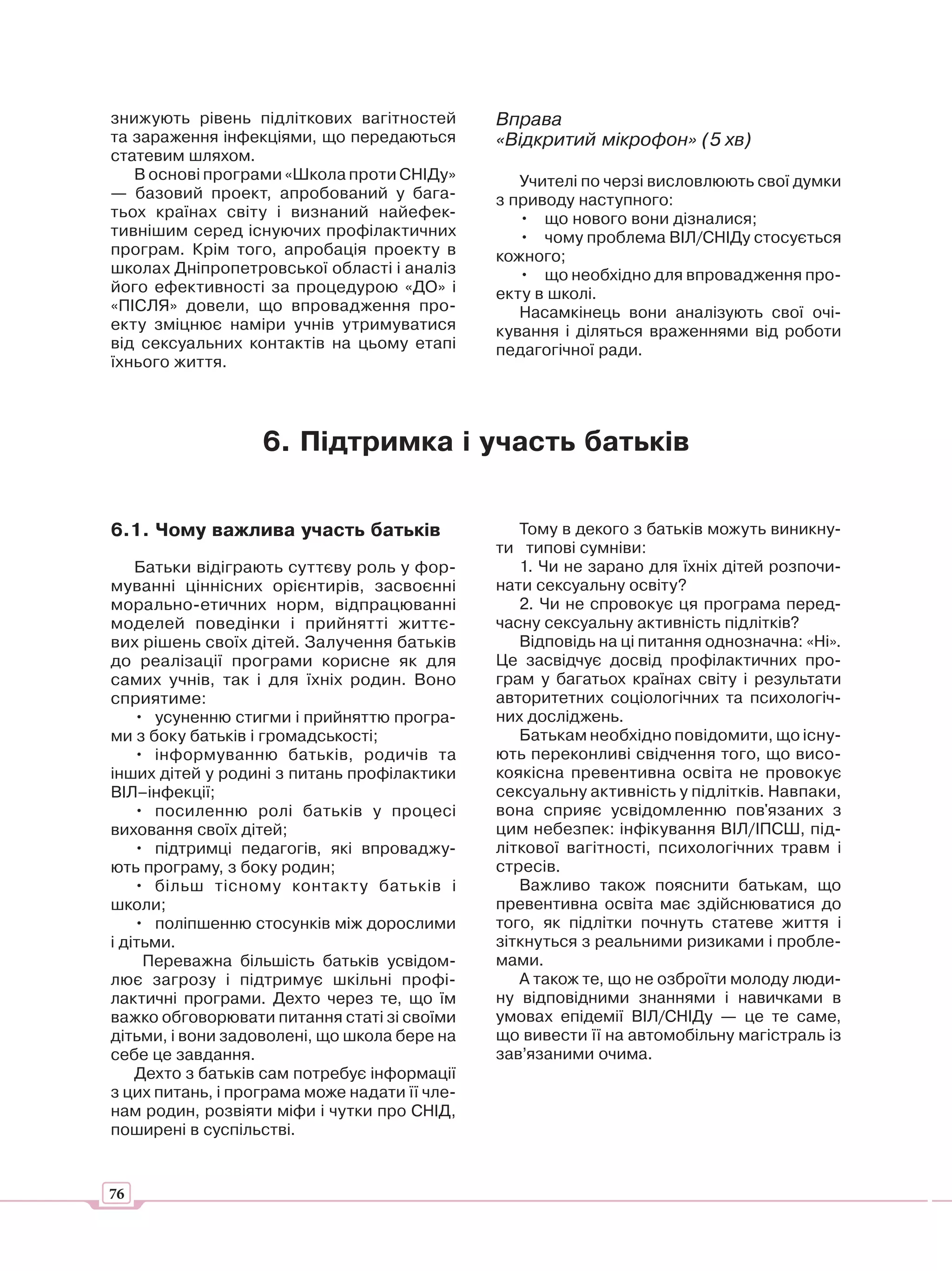 знижують рівень підліткових вагітностей        Вправа
та зараження інфекціями, що передаються        «Відкритий мікрофон» (5 хв)
статевим шляхом.
   В основі програми «Школа проти СНІДу»          Учителі по черзі висловлюють свої думки
— базовий проект, апробований у бага-          з приводу наступного:
тьох країнах світу і визнаний найефек-            • що нового вони дізналися;
тивнішим серед існуючих профілактичних            • чому проблема ВІЛ/СНІДу стосується
програм. Крім того, апробація проекту в        кожного;
школах Дніпропетровської області і аналіз         • що необхідно для впровадження про-
його ефективності за процедурою «ДО» і         екту в школі.
«ПІСЛЯ» довели, що впровадження про-              Насамкінець вони аналізують свої очі-
екту зміцнює наміри учнів утримуватися         кування і діляться враженнями від роботи
від сексуальних контактів на цьому етапі       педагогічної ради.
їхнього життя.




                   6. Підтримка і участь батьків


6.1. Чому важлива участь батьків                  Тому в декого з батьків можуть виникну-
                                               ти типові сумніви:
    Батьки відіграють суттєву роль у фор-         1. Чи не зарано для їхніх дітей розпочи-
муванні ціннісних орієнтирів, засвоєнні        нати сексуальну освіту?
морально-етичних норм, відпрацюванні              2. Чи не спровокує ця програма перед-
моделей поведінки і прийнятті життє-           часну сексуальну активність підлітків?
вих рішень своїх дітей. Залучення батьків         Відповідь на ці питання однозначна: «Ні».
до реалізації програми корисне як для          Це засвідчує досвід профілактичних про-
самих учнів, так і для їхніх родин. Воно       грам у багатьох країнах світу і результати
сприятиме:                                     авторитетних соціологічних та психологіч-
    • усуненню стигми і прийняттю програ-      них досліджень.
ми з боку батьків і громадськості;                Батькам необхідно повідомити, що існу-
    • інформуванню батьків, родичів та         ють переконливі свідчення того, що висо-
інших дітей у родині з питань профілактики     коякісна превентивна освіта не провокує
ВІЛ–інфекції;                                  сексуальну активність у підлітків. Навпаки,
    • посиленню ролі батьків у процесі         вона сприяє усвідомленню пов'язаних з
виховання своїх дітей;                         цим небезпек: інфікування ВІЛ/ІПСШ, під-
    • підтримці педагогів, які впроваджу-      літкової вагітності, психологічних травм і
ють програму, з боку родин;                    стресів.
    • більш тісному контакту батьків і            Важливо також пояснити батькам, що
школи;                                         превентивна освіта має здійснюватися до
    • поліпшенню стосунків між дорослими       того, як підлітки почнуть статеве життя і
і дітьми.                                      зіткнуться з реальними ризиками і пробле-
     Переважна більшість батьків усвідом-      мами.
лює загрозу і підтримує шкільні профі-            А також те, що не озброїти молоду люди-
лактичні програми. Дехто через те, що їм       ну відповідними знаннями і навичками в
важко обговорювати питання статі зі своїми     умовах епідемії ВІЛ/СНІДу — це те саме,
дітьми, і вони задоволені, що школа бере на    що вивести її на автомобільну магістраль із
себе це завдання.                              зав’язаними очима.
    Дехто з батьків сам потребує інформації
з цих питань, і програма може надати її чле-
нам родин, розвіяти міфи і чутки про СНІД,
поширені в суспільстві.


76
 