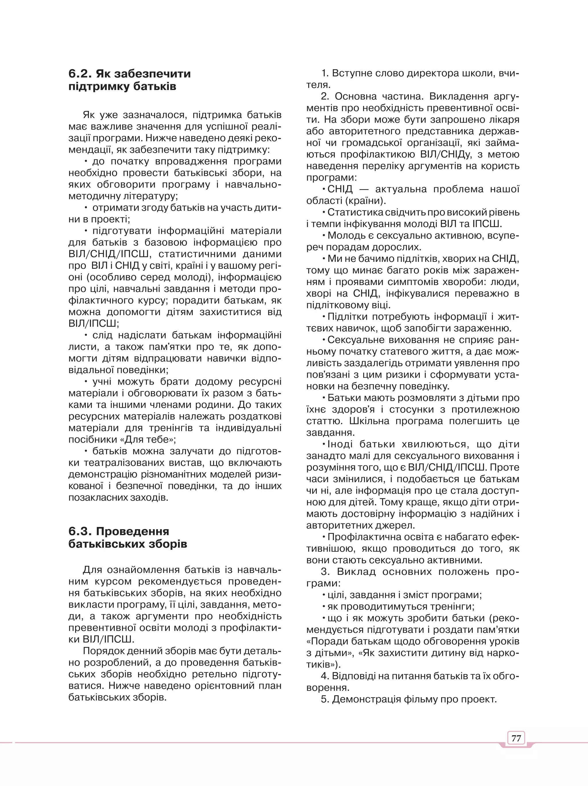 6.2. Як забезпечити                                   1. Вступне слово директора школи, вчи-
підтримку батьків                                 теля.
                                                      2. Основна частина. Викладення аргу-
                                                  ментів про необхідність превентивної осві-
   Як уже зазначалося, підтримка батьків          ти. На збори може бути запрошено лікаря
має важливе значення для успішної реалі-          або авторитетного представника держав-
зації програми. Нижче наведено деякі реко-        ної чи громадської організації, які займа-
мендації, як забезпечити таку підтримку:          ються профілактикою ВІЛ/СНІДу, з метою
   • до початку впровадження програми             наведення переліку аргументів на користь
необхідно провести батьківські збори, на          програми:
яких обговорити програму і навчально-                 • СНІД — актуальна проблема нашої
методичну літературу;                             області (країни).
   • отримати згоду батьків на участь дити-           • Статистика свідчить про високий рівень
ни в проекті;                                     і темпи інфікування молоді ВІЛ та ІПСШ.
   • підготувати інформаційні матеріали               • Молодь є сексуально активною, всупе-
для батьків з базовою інформацією про             реч порадам дорослих.
ВІЛ/СНІД/ІПСШ, статистичними даними                   • Ми не бачимо підлітків, хворих на СНІД,
про ВІЛ і СНІД у світі, країні і у вашому регі-   тому що минає багато років між заражен-
оні (особливо серед молоді), інформацією          ням і проявами симптомів хвороби: люди,
про цілі, навчальні завдання і методи про-        хворі на СНІД, інфікувалися переважно в
філактичного курсу; порадити батькам, як          підлітковому віці.
можна допомогти дітям захиститися від                 • Підлітки потребують інформації і жит-
ВІЛ/ІПСШ;                                         тєвих навичок, щоб запобігти зараженню.
   • слід надіслати батькам інформаційні              • Сексуальне виховання не сприяє ран-
листи, а також пам'ятки про те, як допо-          ньому початку статевого життя, а дає мож-
могти дітям відпрацювати навички відпо-           ливість заздалегідь отримати уявлення про
відальної поведінки;                              пов'язані з цим ризики і сформувати уста-
   • учні можуть брати додому ресурсні            новки на безпечну поведінку.
матеріали і обговорювати їх разом з бать-             • Батьки мають розмовляти з дітьми про
ками та іншими членами родини. До таких           їхнє здоров'я і стосунки з протилежною
ресурсних матеріалів належать роздаткові          статтю. Шкільна програма полегшить це
матеріали для тренінгів та індивідуальні          завдання.
посібники «Для тебе»;                                 • Іноді батьки хвилюються, що діти
   • батьків можна залучати до підготов-          занадто малі для сексуального виховання і
ки театралізованих вистав, що включають           розуміння того, що є ВІЛ/СНІД/ІПСШ. Проте
демонстрацію різноманітних моделей ризи-          часи змінилися, і подобається це батькам
кованої і безпечної поведінки, та до інших        чи ні, але інформація про це стала доступ-
позакласних заходів.                              ною для дітей. Тому краще, якщо діти отри-
                                                  мають достовірну інформацію з надійних і
                                                  авторитетних джерел.
6.3. Проведення                                       • Профілактична освіта є набагато ефек-
батьківських зборів                               тивнішою, якщо проводиться до того, як
                                                  вони стають сексуально активними.
   Для ознайомлення батьків із навчаль-               3. Виклад основних положень про-
ним курсом рекомендується проведен-               грами:
ня батьківських зборів, на яких необхідно             • цілі, завдання і зміст програми;
викласти програму, її цілі, завдання, мето-           • як проводитимуться тренінги;
ди, а також аргументи про необхідність                • що і як можуть зробити батьки (реко-
превентивної освіти молоді з профілакти-          мендується підготувати і роздати пам’ятки
ки ВІЛ/ІПСШ.                                      «Поради батькам щодо обговорення уроків
   Порядок денний зборів має бути деталь-         з дітьми», «Як захистити дитину від нарко-
но розроблений, а до проведення батьків-          тиків»).
ських зборів необхідно ретельно підготу-              4. Відповіді на питання батьків та їх обго-
ватися. Нижче наведено орієнтовний план           ворення.
батьківських зборів.                                  5. Демонстрація фільму про проект.


                                                                                               77
 
