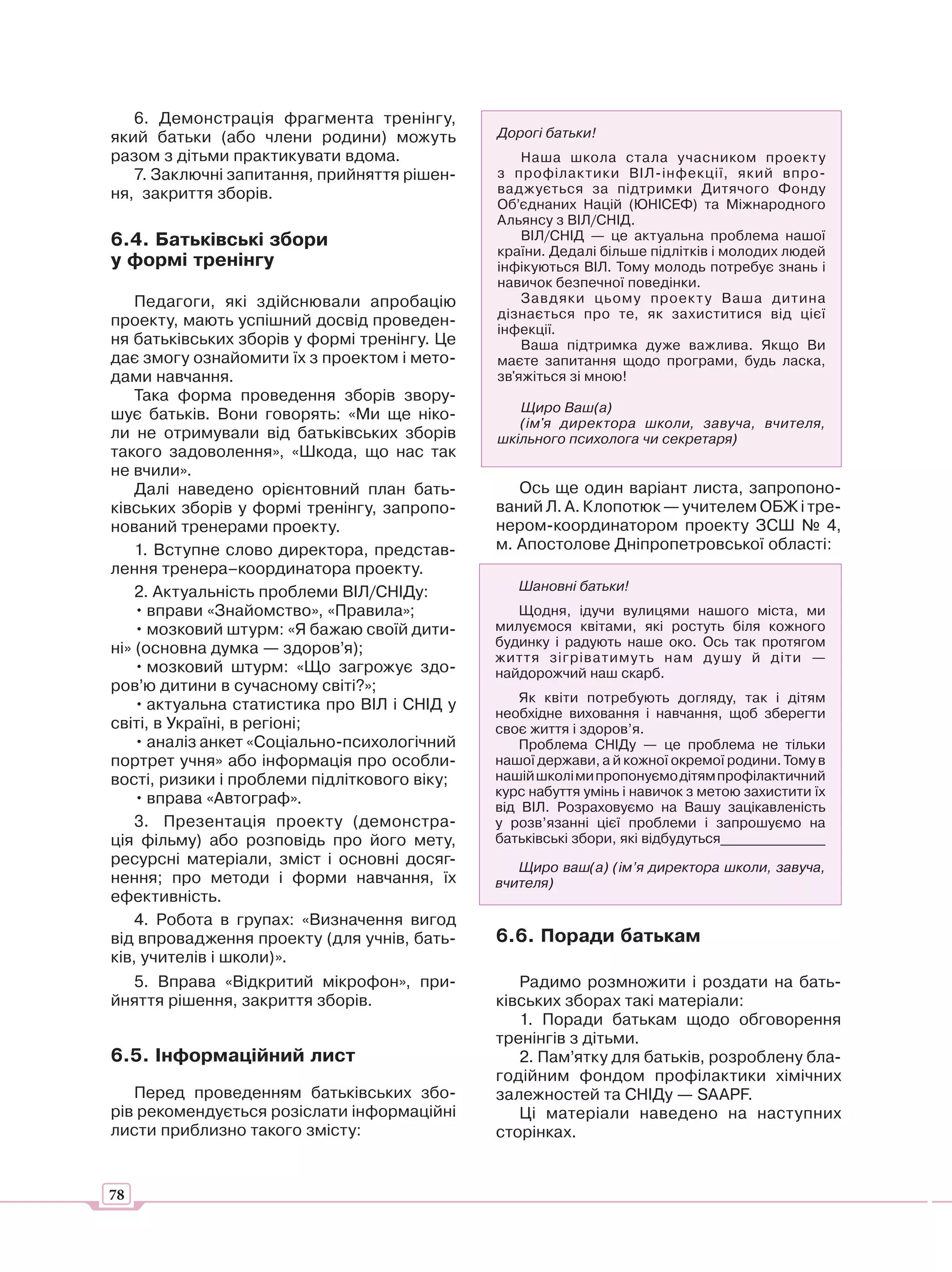 6. Демонстрація фрагмента тренінгу,
який батьки (або члени родини) можуть         Дорогі батьки!
разом з дітьми практикувати вдома.                Наша школа стала учасником проекту
   7. Заключні запитання, прийняття рішен-    з профілак тики ВІЛ-інфекції, який впро-
ня, закриття зборів.                          ваджується за підтримки Дитячого Фонду
                                              Об’єднаних Націй (ЮНІСЕФ) та Міжнародного
                                              Альянсу з ВІЛ/СНІД.
6.4. Батьківські збори                            ВІЛ/СНІД — це актуальна проблема нашої
                                              країни. Дедалі більше підлітків і молодих людей
у формі тренінгу                              інфікуються ВІЛ. Тому молодь потребує знань і
                                              навичок безпечної поведінки.
    Педагоги, які здійснювали апробацію           Завд яки цьому проек т у Ваша дитина
                                              дізнається про те, як захиститися від цієї
проекту, мають успішний досвід проведен-
                                              інфекції.
ня батьківських зборів у формі тренінгу. Це       Ваша підтримка дуже важлива. Якщо Ви
дає змогу ознайомити їх з проектом і мето-    маєте запитання щодо програми, будь ласка,
дами навчання.                                зв'яжіться зі мною!
    Така форма проведення зборів звору-
                                                 Щиро Ваш(а)
шує батьків. Вони говорять: «Ми ще ніко-
                                                 (ім'я директора школи, завуча, вчителя,
ли не отримували від батьківських зборів      шкільного психолога чи секретаря)
такого задоволення», «Шкода, що нас так
не вчили».
    Далі наведено орієнтовний план бать-         Ось ще один варіант листа, запропоно-
ківських зборів у формі тренінгу, запропо-    ваний Л. А. Клопотюк — учителем ОБЖ і тре-
нований тренерами проекту.                    нером-координатором проекту ЗСШ № 4,
    1. Вступне слово директора, представ-     м. Апостолове Дніпропетровської області:
лення тренера–координатора проекту.
    2. Актуальність проблеми ВІЛ/СНІДу:          Шановні батьки!
    • вправи «Знайомство», «Правила»;            Щодня, ідучи вулицями нашого міста, ми
    • мозковий штурм: «Я бажаю своїй дити-    милуємося квітами, які ростуть біля кожного
ні» (основна думка — здоров’я);               будинку і радують наше око. Ось так протягом
                                              життя зігріватимуть нам душу й діти —
    • мозковий штурм: «Що загрожує здо-       найдорожчий наш скарб.
ров’ю дитини в сучасному світі?»;
                                                  Як квіти потребують догляду, так і дітям
    • актуальна статистика про ВІЛ і СНІД у
                                              необхідне виховання і навчання, щоб зберегти
світі, в Україні, в регіоні;                  своє життя і здоров’я.
    • аналіз анкет «Соціально-психологічний       Проблема СНІДу — це проблема не тільки
портрет учня» або інформація про особли-      нашої держави, а й кожної окремої родини. Тому в
вості, ризики і проблеми підліткового віку;   нашій школі ми пропонуємо дітям профілактичний
                                              курс набуття умінь і навичок з метою захистити їх
    • вправа «Автограф».
                                              від ВІЛ. Розраховуємо на Вашу зацікавленість
    3. Презентація проекту (демонстра-        у розв’язанні цієї проблеми і запрошуємо на
ція фільму) або розповідь про його мету,      батьківські збори, які відбудуться_______________
ресурсні матеріали, зміст і основні досяг-       Щиро ваш(а) (ім’я директора школи, завуча,
нення; про методи і форми навчання, їх        вчителя)
ефективність.
    4. Робота в групах: «Визначення вигод
від впровадження проекту (для учнів, бать-    6.6. Поради батькам
ків, учителів і школи)».
    5. Вправа «Відкритий мікрофон», при-         Радимо розмножити і роздати на бать-
йняття рішення, закриття зборів.              ківських зборах такі матеріали:
                                                 1. Поради батькам щодо обговорення
                                              тренінгів з дітьми.
6.5. Інформаційний лист                          2. Пам’ятку для батьків, розроблену бла-
                                              годійним фондом профілактики хімічних
   Перед проведенням батьківських збо-        залежностей та СНІДу — SAAPF.
рів рекомендується розіслати інформаційні        Ці матеріали наведено на наступних
листи приблизно такого змісту:                сторінках.


78
 